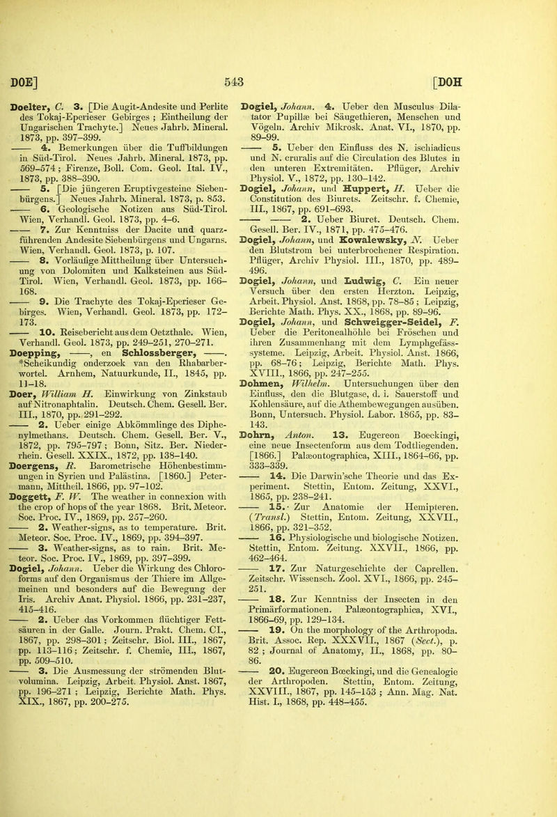 Doelter, C. 3. [Die Augit-Andesite und Perlite des Tokaj-Eperieser Gebirges ; Eintheilung der Ungarischen Trachyte.] Neues Jahrb. Mineral. 1873, pp. 397-399. 4. Bemerkungen iiber die TufTbildungen in Siid-Tirol. Neues Jahrb. Mineral. 1873, pp. 569-574 ; Firenze, Boll. Com. Geol. Ital. IV., 1873, pp. 388-390. 5. [Die jiingeren Eruptivgesteine Sieben- biirgens.] Neues Jahrb. Mineral. 1873, p. 853. . 6. Geologische Notizen aus Siid-Tirol. Wien, Verhandl. Geol. 1873, pp. 4-6. 7. Zur Kenntniss der Dacite und quarz- fiihrenden Andesite Siebenbiirgens und Ungarns. Wien, Verhandl. Geol. 1873, p. 107. 8, Vorlaulige Mittheilung iiber Untersuch- ung von Dolomiten und Kalksteinen aus Siid- Tirol. Wien, Verhandl. Geol. 1873, pp. 166- 168. 9. Die Trachyte des Tokaj-Eperieser Ge- birges. Wien, Verhandl. Geol. 1873, pp. 172- 173. 10. Reiseberichtausdem Oetzthale. Wien, Verhandl. Geol. 1873, pp. 249-251, 270-271. Doepping, , en Schlossberger, . ■^Scheikundig onderzoek van den Rhabarber- wortel. Arnhem, Natuurkunde, II., 1845, pp. 11-18. Doer, William H. Einwirkung von Zinkstaub auf Nitronaphtalin. Deutsch. Chem. Gesell. Ber. III., 1870, pp. 291-292. 2. Ueber einige Abkommlinge des Diphe- nylmethans. Deutsch. Chem. Gesell. Ber. V., 1872, pp. 795-797; Bonn, Sitz. Ber. Nieder- rhein. Gesell. XXIX., 1872, pp. 138-140. Boergens, R. Barometrische Hohenbestimm- ungen in Syrien und Palastina. [I860.] Peter- mann, Mittheil. 1866, pp. 97-102. Doggett, F. W. The weather in connexion with the crop of hops of the year 1868. Brit. Meteor. Soc. Proc. IV., 1869, pp. 257-260. 2. Weather-signs, as to temperature. Brit. Meteor. Soc. Proc. IV., 1869, pp. 394-397. 3. Weather-signs, as to rain. Brit. Me- teor. Soc. Proc. IV., 1869, pp. 397-399. Dogiel, Johann. Ueber die Wirkung des Chloro- forms auf den Orgauismus der Thiere im Allge- meinen und besonders auf die Bewegung der Iris. Archiv Anat. Physiol. 1866, pp. 231-237, 415-416. 2. Ueber das Vorkommen fliichtiger Fett- sauren in der Galle. Journ. Prakt. Chem. CI., 1867, pp. 298-301; Zeitschr. Biol. III., 1867, pp. 113-116; Zeitschr. f. Chemie, III, 1867, pp. 509-510. 3. Die Ausmessung der stromenden Blut- volumina. Leipzig, Arbeit. Physiol. Anst. 1867, pp. 196-271 ; Leipzig, Berichte Math. Phys. XIX., 1867, pp. 200-275. Dogiel) Johann. 4. Ueber den Musculus Dila- tator Papillae bei Saugethieren, Menschen und Vogeln. Archiv Mikrosk. Anat. VI., 1870, pp. 89-99. 5, Ueber den Einfluss des N. ischiadicus und N. cruralis auf die Circulation des Blutes in den unteren Extremitaten. Pfliiger, Archiv Physiol, v., 1872, pp. 130-142. Dogiel, Johann, und Huppert, H. Ueber die Constitution des Biurets. Zeitschr. f. Chemie, IIL, 1867, pp. 691-693. 2. Ueber Biuret. Deutsch. Chem. Gesell. Ber. IV., 1871, pp. 475-476. Dogiel, Johann, und Eowalewsky, N. Ueber den Blutstrom bei unterbrochener Respiration. Pfliiger, Archiv Physiol. IIL, 1870, pp. 489- 496. Dogiel, Johann, und Ludwig, C. Ein neuer Versuch iiber den ersten Herzton. Leipzig, Arbeit. Physiol. Anst. 1868, pp. 78-85 ; Leipzig, Berichte Math. Phys. XX., 1868, pp. 89-96. Dogiel, Johann, und Schweigger-Seidel, F. Ueber die Peritonealhohle bei Froschen und ihren Zusammenhang mit dem Lymphgefass- systeme. Leipzig, Arbeit. Physiol. Anst. 1866, pp. 68-76; Leipzig, Berichte Math. Phys. XVIII., 1866, pp. 247-255. Dohmen, Wilhelm. Untersuchungen iiber den Einfluss, den die Blutgase, d. i. Sauerstoff und Kohlensaure, auf die Athembewegungen ausiiben. Bonn, Untersuch. Physiol. Labor. 1865, pp. 83- 143. Dohrn, Anton. 13. Eugereon Boeckingi, eine neue Insectenform aus dem Todtliegenden. [1866.] Palseontographica, XIII., 1864-66, pp. 333-339, 14. Die Darwin'sche Theorie und das Ex- periment. Stettin, Entom. Zeitung, XXVI., 1865, pp. 238-241. 15.- Zur Anatomie der Hemipteren. {TransL) Stettin, Entom. Zeitung, XXVIL, 1866, pp. 321-352. 16. Physiologische und biologische Notizen. Stettin, Entom. Zeitung. XXVIL, 1866, pp. 462-464. 17. Zur Naturgeschielite der Caprellen. Zeitschr. Wissensch. Zool. XVL, 1866, pp. 245- 251. 18. Zur Kenntniss der Insecten in den Primarformationen. Palaeontographica, XVL, 1866-69, pp. 129-134. 19. On the morphology of the Arthropoda. Brit. Assoc. Rep. XXXVIL, 1867 {Sect.), p. 82 ; Journal of Anatomy, II., 1868, pp. 80- 86. 20. Eugereon Bceckingi, und die Genealogie der Arthropoden. Stettin, Entom. Zeitung, XXVIIL, 1867, pp. 145-153 ; Ann. Mag. Nat. Hist. L, 1868, pp. 448-455.