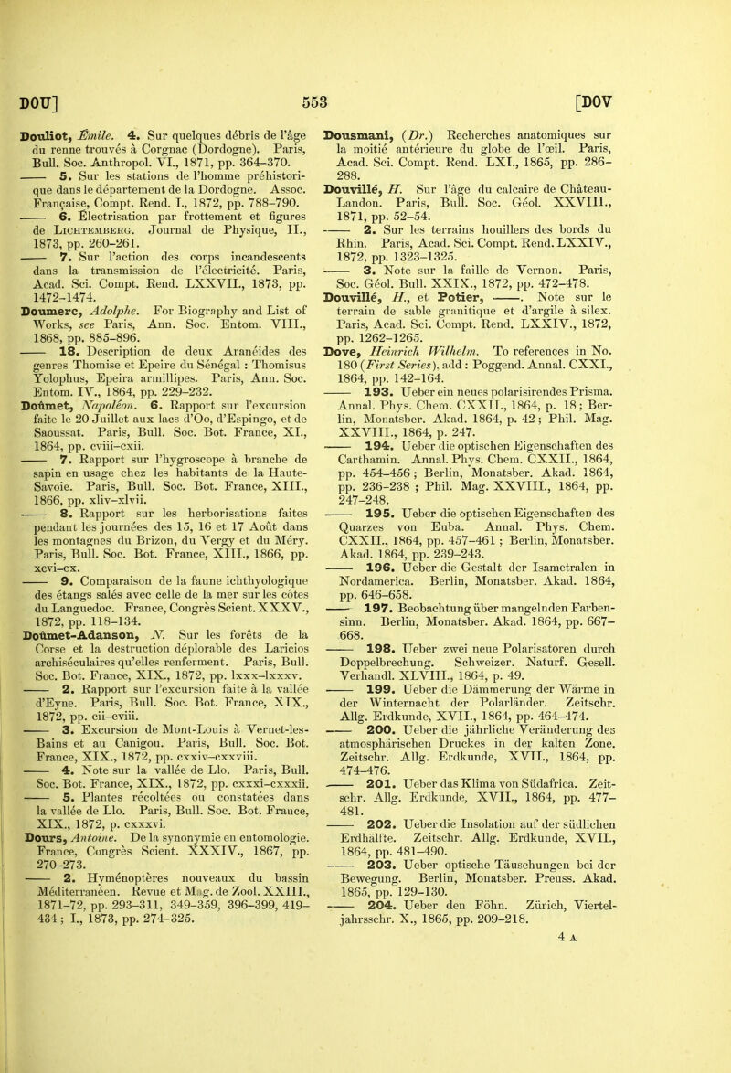 Douliot, 3mUe. 4. Sur quelques debris de I'age du renne trouves a Corgnac (Dordogne). Pari?, BuU. Soc. Anthropol. VI., 1871, pp. 364-370. 5. Sur les stations de I'homme prehistori- que dans le departement de la Dordogne. Assoc. Franfaise, Compt. Kend. I., 1872, pp. 788-790. 6. Electrisation par frottement et figures de LiCHTEMBERG. Joumal de Physique, II., 1873, pp. 260-261. 7. Sur Taction des corps incandescents dans la transmission de relectricite. Paris, Acad. Sci. Compt. Rend. LXXVII., 1873, pp. 1472-1474. Doumerc, Adolphe. For Biography and List of Works, see Paris, Ann. Soc. Entom. VIII., 1868, pp. 885-896. 18. Description de deux Ai-aneides des genres Thomise et Epeire dn Senegal : Thomisus Yolophus, Epeira armillipes. Paris, Ann. Soc. Entom. IV., 1864, pp. 229-232. Doflmet, Napoleon. 6. Rapport sur I'excursion faite le 20 Juillet aux lacs d'Oo, d'Espingo, etde Saoussat. Paris, Bull. Soc. Bot. France, XL, 1864, pp. cviii-cxii. 7. Rapport sur I'hygroscope a branche de sapin en usage chez les habitants de la Haute- Savoie. Paris, Bull. Soc. Bot. France, XIII., 1866, pp. xliv-xlvii. 8. Rapport sur les herborisations faites pendant les journees des 15, 16 et 17 Aout dans les montagnes du Brizon, du Vergy et du Mery. Paris, Bull. Soc. Bot. France, XIII., 1866, pp. xcvi-cx. 9. Comparaison de la faune ichthyologique des etangs sales avec celle de la mer sur les cotes du Languedoe. France, Congres Scient. XXXV., 1872, pp. 118-134. Do^met-Adanson, N. Sur les forets de la Corse et la destruction deplorable des Laricios archiseculaires qu'elles renferment. Paris, Bull. Soc. Bot. France, XIX., 1872, pp. Ixxx-lxxxv. 2. Rapport sur I'excursion faite a la vallee d'Eyne. Paris, Bull. Soc. Bot. France, XIX., 1872, pp. cii-cviii. 3. Excursion de Mont-Louis a Vernet-les- Bains et au Canigou. Paris, Bull. Soc. Bot. France, XIX., 1872, pp. cxxiv-cxxviii. 4. Note sur la vallee de Llo. Paris, Bull. Soc. Bot. France, XIX., 1872, pp. cxxxi-cxxxii. 5. Plantes recoltees ou constatees dans la vallee de Llo. Paris, Bull. Soc. Bot. France, XIX., 1872, p. cxxxvi. Dours, Antoine. De la synonymic en entomologie. France, Congres Scient. XXXIV., 1867, pp. 270-273. 2. Hymenopteres nouveaux du bassin Mediterraneen. Revue et M,-g. de Zool. XXIIL, 1871-72, pp. 293-311, 349-359, 396-399, 419- 434; L, 1873, pp. 274-325. Dousmani, (Dr.) Recherches anatomiques sur la moitie anterieure du globe de I'oeil. Paris, Acad. Sci. Compt. Rend. LXL, 1865, pp. 286- 288. Douville, H. Sur I'age du calcaire de Chateau- Landon. Paris, Bull. Soc. Geol. XXVIII., 1871, pp. 52-54. 2. Sur les terrains houillers des bords du Rhin. Paris, Acad. Sci. Compt. Rend. LXXIV., 1872, pp. 1323-1325. 3. Note sur la faille de Vernon. Paris, Soc. Geol. Bull. XXIX., 1872, pp. 472-478. Douville, H., et Potier, . Note sur le terrain de sable granitique et d'argile a silex. Paris, Acad. Sci. Compt. Rend. LXXIV., 1872, pp. 1262-1265. Dove, Heinrich Wilhelm. To references in No. \m {First Series)., add : Poggend. Annal. CXXL, 1864, pp. 142-164. 193. Ueber ein neues polarisirendes Prisma. Annal. Phys. Chem. CXXIL, 1864, p. 18; Ber- lin, Monatsber. Akad. 1864, p. 42 ; Phil. Mag. XXVIII., 1864, p. 247. 194. Ueber die optischen Eigenschaften des Carthamin. Annal. Phys. Chem. CXXIL, 1864, pp. 454-456; Berlin, Monatsber. Akad. 1864, pp. 236-238 ; Phil. Mag. XXVIIL, 1864, pp. 247-248. 195. Ueber die optischen Eigenschaften des Quarzes von Euba. Annal. Phys. Chem. CXXIL, 1864, pp. 457-461; Berlin, Monatsber. Akad. 1864, pp. 239-243. 196. Ueber die Gestalt der Isametralen in Nordamerica. Berlin, Monatsber. Akad. 1864, pp. 646-658. 197. Beobachtung iiber mangelnden Farben- sinn. Berlin, Monatsber. Akad. 1864, pp. 667- 668. 198. Ueber zwei neue Polarisatoren durch Doppelbrechung. Schweizer. Naturf. Gesell. Verhandl. XLVIIL, 1864, p. 49. ■ 199. Ueber die Dammerung der Warme in der Winternacht der Polarlander. Zeitschr. Allg. Erdkunde, XVII., 1864, pp. 464-474. 200. Ueber die jahrliche Veranderung des atmospharischen Druckes in der kalten Zone. Zeitschr. Allg. Erdkunde, XVIL, 1864, pp. 474-476. . 201. Ueber das Klima von Siidafrica. Zeit- schr. Allg. Erdkunde, XVIL, 1864, pp. 477- 481. 202. Ueber die Insolation auf der siidlichen Erdhallte. Zeitschr. Allg. Erdkunde, XVIL, 1864, pp. 481-490. 203. Ueber optische Tauschungen bei der Bewegung. Berlin, Monatsber. Preuss. Akad, 1865, pp. 129-130. 204. Ueber den Fohn. Ziirich, Viertel- jahrsschr. X., 1865, pp. 209-218. 4 A