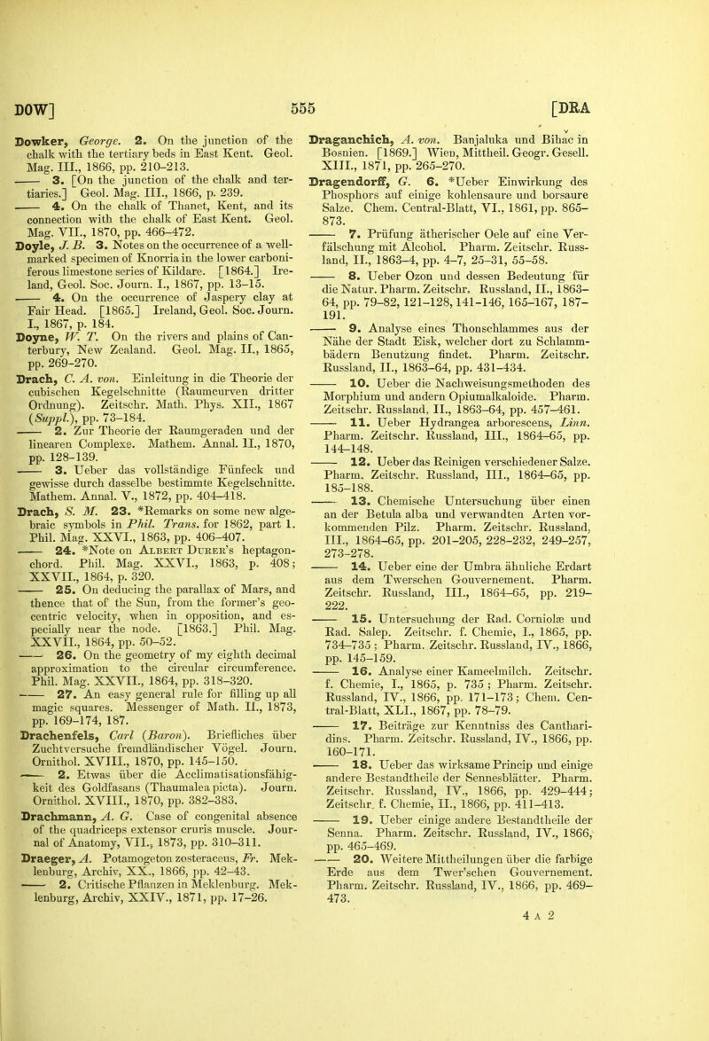 Dowker, George. 2. On the junction of the chalk with the tertiary beds in East Kent. Geol. Mag. III., 1866, pp. 210-213. 3. [On the junction of the chalk and ter- tiaries.] Geol. Mag. III., 1866, p. 239. . 4. On the chalk of Thanet, Kent, and its connection with the chalk of East Kent. Geol. Mag. VII., 1870, pp. 466-472. Doyle, J. B. 3. Notes on the occurrence of a well- marked specimen of Knorria in the lower carboni- ferous limestone series of Kildare. [1864.] Ire- land, Geol. Soc. Journ. I., 1867, pp. 13-15. ■ 4. On the occurrence of Jaspery clay at Fair Head. [1865.] Ireland, Geol. Soc. Journ. I., 1867, p. 184. Doyne, JV. T. On the rivers and plains of Can- terbury, New Zealand. Geol. Mag. II., 1865, pp. 269-270. Drach, C. A. von. Einleitung in die Theorie der cubischen Kegelschnitte (Raumcurven dritter Ordnung). Zeitschr. Math. Phys. XII., 1867 {SuppL), pp. 73-184. 2. Zur Theorie der Eaumgeraden und der linearen Complexe. Mathem. Annal. II., 1870, pp. 128-139. 3. Ueber das voUstandige Fiinfeck und gewisse durch dasselbe bestimmte Kegelschnitte. Mathem. Annal. V., 1872, pp. 404-418. Drach, S. M. 23. *Eemarks on some new alge- braic symbols in Phil. Trans, for 1862, part 1. Phil. Mag. XXVI., 1863, pp. 406-407. 24. *Note on Albeet Dtjree's heptagon- chord. Phil. Mag. XXVI., 1863, p. 408; XXVII., 1864, p. 320. 25. On deducing the parallax of Mars, and thence that of the Sun, from the former's geo- centric velocity, when in opposition, and es- pecially near the node. [1863.] Phil. Mag. XXVII., 1864, pp. 50-52. 26. On the geometry of my eighth decimal approximation to the circular circumference. Phil. Mag. XXVII., 1864, pp. 318-320. 27. An easy general rule for filling up all magic squares. Messenger of Math. II., 1873, pp. 169-174, 187. Drachenfels, Carl {Baron). Briefliches iiber Zuchtversuche fremdlandischer Vogel. Journ, Ornithol. XVIII., 1870, pp. 145-150. ' 2. Etwas iiber die Acclimatisationsfahig- keit des Goldfasans (Thaumalea picta). Journ. Ornithol. XVIII., 1870, pp. 382-383. Drachmann, A. G. Case of congenital absence of the quadriceps extensor cruris muscle. Jour- nal of Anatomy, VII., 1873, pp. 310-311. Draeger, A. Potamogeton zosteraceus, Fr. Mek- lenburg, Archiv, XX., 1866, pp. 42-43. 2. Critische Pflanzen in Meklenburg. Mek- lenburg, Archiv, XXIV., 1871, pp. 17-26. Draganchich, A. von. Banjaluka und Bihac in Bosnien. [1869.] Wien, Mittheil. Geogr. Gesell, XIII., 1871, pp. 265-270. DragendorfF, G. 6. *Ueber Einwirkung des Phosphors auf einige kohlensaure und borsaure Salze. Chem. Central-Blatt, VI.. 1861, pp. 865- 873. 7. Priifung atherischer Oele auf eine Ver- falschung mit Alcohol. Pharm. Zeitschr. Euss- land, II., 1863-4, pp. 4-7, 25-31, 55-58. 8. Ueber Ozon und dessen Bedeutung fiir die Natur. Pharm. Zeitschr. Russland, II., 1863- 64, pp. 79-82,121-128,141-146, 165-167, 187- 191. 9. Analyse eines Thonschlammes aus der Nahe der Stadt Eisk, welcher dort zu Schlamm- badern Benutzung findet. Pharm. Zeitschr. Russland, II., 1863-64, pp. 431-434. 10. Ueber die Nachweisungsmethoden des Morpbium und andern Opiumalkaloide. Pharm. Zeitschr. Russland, II., 1863-64, pp. 457-461. 11. Ueber Hydrangea arborescens. Linn. Pharm. Zeitschr. Russland, III., 1864-65, pp. 144-148. 12. Ueber das Reinigen verschiedener Salze. Pharm. Zeitschr. Russland, III., 1864-65, pp. 185-188. 13. Chemische Untersuchung iiber einen an der Betula alba und verwandten Arten vor- kommenden Pilz. Pharm. Zeitschr. Russland, III., 1864-65, pp. 201-205, 228-232, 249-257, 273-278. 14. Ueber eine der Umbra ahnliche Erdart aus dem Twerschen Gouvernement. Pharm. Zeitschr. Russland, III., 1864-65, pp. 219- 222. ■ 15. Untersuchung der Rad. CornioIfB und Rad. Salep. Zeitschr. f. Chemie, I., 1865, pp. 734-735 ; Pharm. Zeitschr. Russland, IV., 1866, pp. 145-159. 16. Analyse einer Kameelmilch. Zeitschr. f. Chemie, I., 1865, p. 735 ; Pharm. Zeitschr. Russland, IV., 1866, pp. 171-173; Chem. Cen- tral-Blatt, XLI., 1867, pp. 78-79. 17. Beitrage zur Kenntniss des Canthari- dins. Pharm. Zeitschr. Russland, IV., 1866, pp. 160-171. 18. Ueber das wirksame Princip und einige andere Bestandtheile der Sennesblatter. Pharm. Zeitschr. Russland, IV., 1866, pp. 429-444; Zeitschr., f. Chemie, II., 1866, pp. 411-413. 19. Ueber einige andere Bestandtheile der Senna. Pharm. Zeitschr. Russland, IV., 1866, pp. 465-469. —'— 20. Weitere Mittheilungen iiber die farbige Erde aus dem Twer'sclien Gouvernement. Pharm. Zeitschr. Russland, IV., 1866, pp. 469- 473.