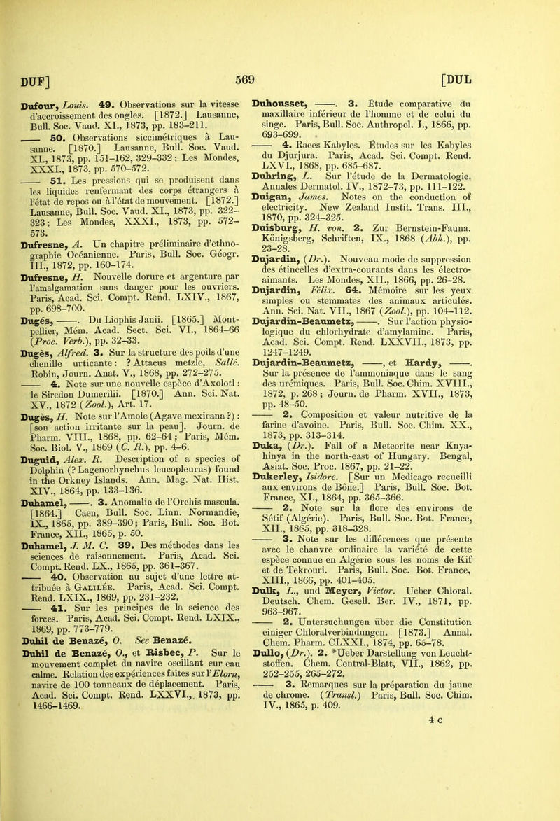 Dufour, Louis. 49. Observations sur la vitesse d'accroissement lies ongles. [1872.] Lausanne, Bull. Soc. Vaud. XI., 1873, pp. 183-211. . 50. Observations siccimetriques a Lau- sanne. [1870.] Lausanne, Bull. Soc. Vaud. XL, 1873, pp. 151-162, 329-332; Les Mondes, XXXI., 1873, pp. 570-572. 51. Les pressions qui se produisent dans les liquides renferniant des corps etrangers a I'etat de repos ou a I'ctat de mouvement. [ 1872.] Lausanne, Bull. Soc. Vaud. XL, 1873, pp. 322- 323; Les Mondes, XXXL, 1873, pp. 572- 573. Dufresne, A. Un chapitre preliminaire d'ethno- graphie Oceanienne. Paris, Bull, Soc. Geogr. III., 1872, pp. 160-174. Dufresne, H. Nouvelle dorure et argenture par I'amalgamation sans danger pour les ouvriers. Paris, Acad. Sci. Compt. Rend. LXIV., 1867, pp. 698-700. Duges, . Du Liophis Janii. [1865.] Mont- peUier, Mem. Acad. Sect. Sci. VI., 1864-66 {Proc. Verb.), pp. 32-33. HvL^hSf Alfred. 3. Sur la structure des polls d'une dhenille urticante: ? Attacus metzle, Salle. Robin, Journ. Anat. V., 1868, pp. 272-275. 4. Note sur une nouvelle espece d'Axolotl: le Siredon Dumerilii. [1870.] Ann. Sci. Nat. XV., 1872 {ZooL), Art. 17. Suges, H. Note sur I'Amole (Agave mexicana ?) : [sou action irritante sur la peau]. Journ. de Pharm. VIIL, 1868, pp. 62-64; Paris, Mem. Soc. Biol, v., 1869 (C. A'.), pp. 4-6. Duguid, Alex. R. Description of a species of Dolphin (? Lagenorliynchus leucopleurus) found in the Orkney Islands. Ann. Mag. Nat. Hist. XIV., 1864, pp. 133-136. Duhamel, ■. 3. Anomalie de I'Orchis mascula. [1864.] Caen, Bull. Soc. Linn. Normandie, IX., 1865, pp. 389-390; Paris, Bull. Soc. Bot. France, XII., 1865, p. 50. Duhamel, J. M. C. 39. Des methodes dans les sciences de raisonnement. Paris, Acad. Sci. Compt.Rend. LX., 1865, pp. 361-367. 40. Observation au sujet d'une lettre at- tribuee a Galilee. Paris, Acad. Sci. Compt. Rend. LXIX., 1869, pp. 231-232. 41. Sur les principes de la science des forces. Paris, Acad. Sci. Compt. Rend. LXIX., 1869, pp. 773-779. Dahil de Benaze, 0. See Benaze. Duhil de Benaze, O,, et B>isbec, P. Sur le mouvement complet du navire oscillant sur eau calme. Relation des experiences faites sur VElorn, navire de 100 tonneaux de deplacement. Paris, Acad. Sci. Compt. Rend. LXXVI.,. 1873, pp. 1466-1469. Duhousset, . 3. Etude comparative du maxillaire inferieur de I'liomme et de celui du singe. Paris, Bull. Soc. Anthropol. I., 1866, pp. 693-699. 4. Races Kabyles. Etudes sur les Kabyles du Djurjura. Paris, Acad. Sci. Compt. Rend. LXVL, 1868, pp. 685-687. Duhring, L. Sur I'etude de la Dermatologie. Annales Dermatol. IV., 1872-73, pp. 111-122. Duigan, James. Notes on the conduction of electricity. New Zealand Instit. Trans. III., 1870, pp. 324-325. Duisburg, H. von. 2. Zur Bernstein-Fauna. Konigsberg, Schriften, IX., 1868 {Abh.), pp. 23-28. Dujardin, {Dr.). Nouveau mode de suppression des etincelles d'extra-courants dans les electro- aimants. Les Mondes, XII., 1866, pp. 26-28. Dujardin, Felix. 64. Memoire sur les yeux simples ou stemmates des animaux articules. Ann. Sci. Nat. VII., 1867 {ZooL), pp. 104-112. Dujardin-Beaumetz, . Sur Taction physio- logique du chlorhydrate d'amylamine. Paris, Acad. Sci. Compt. Rend. LXXVIL, 1873, pp. 1247-1249. Dujardin-Beaumetz, , et Hardy, . Sur la presence de I'ammoniaque dans le sang des uremiques. Paris, Bull. Soc. Chim. XVIII., 1872, p. 268 ; Journ. de Pharm. XVII., 1873, pp. 48-50. 2. Composition et valeur nutritive de la farine d'avoine. Paris, Bull. Soc. Chim. XX., 1873, pp. 313-314. Duka, {Dr.). Fall of a Meteorite near Knya- hinya in the north-east of Hungary. Bengal, Asiat. Soc. Proc. 1867, pp. 21-22. Dukerley, Isidore. [Sur un Medicago recueilli aux environs de Bone.] Paris, Bull. Soc. Bot. France, XL, 1864, pp. 365-366. 2. Note sur la flore des environs de Setif (Algerie). Paris, Bull. Soc. Bot. France, XII. , 1865, pp. 818-328. 3. Note sur les differences que presente avec le chanvre ordinaire la variete de cette espece connue en Algerie sous les noms de Kif et de Tekrouri. Paris, Bull. Soc. Bot. France, XIII. , 1866, pp. 401-405. Bulk, L., und Meyer, Victor. Ueber Chloral. Deutsch. Chem. Gesell. Ber. IV., 1871, pp. 963-967. 2. Untersuchungen iiber die Constitution einiger Chloralverbindungen. ri873.] Annal. Chem. Pharm. CLXXL, 1874, pp. 65-78. Dullo, {Dr.). 2. *Ueber Darstellung von Leucht- stolFen. Chem. Central-Blatt, VII., 1862, pp. 252-255, 265-272. 3. Remarques sur la preparation du jaune de chrome. {Transl.) Paris, Bull. Soc. Chim. IV., 1865, p. 409. 4c