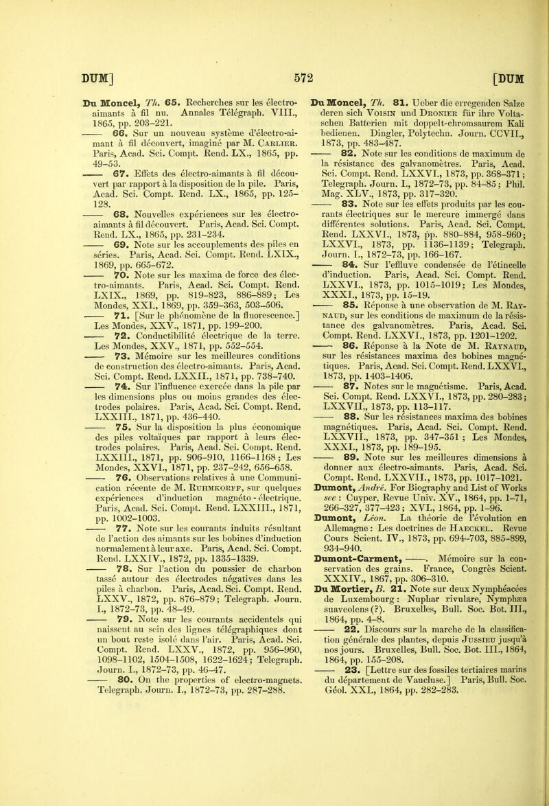 Du Moncel; Th. 65. Recherches sur les electro- aimants a fil nu. Annales Telegraph. VIII,, 1865, pp. 203-221. ■ 66. Sur un nouveau systeme d'electro-ai- mant a fil decouvert, imagine par M. Carlier. Paris, Acad. Sci. Compt. Rend. LX., 1865, pp. 49-53. 67. EfFets des eleetro-aimants a fil decou- vert par rapport a la disposition de la pile. Paris, Acad. Sci. Compt. Eend. LX., 1865, pp. 125- 128. 68. Nouvelles experiences sur les eleetro- aimants a fil decouvert. Paris, Acad. Sci. Compt. Rend. LX., 1865, pp. 231-234. 69. Note sur les accouplements des piles en series. Paris, Acad. Sci. Compt. Rend. LXTX., 1869, pp. 665-672. 70. Note sur les maxima de force des elee- tro-aimants. Paris, Acad. Sci. Compt. Rend. LXIX., 1869, pp. 819-823, 886-889; Les Mondes, XXL, 1869, pp. 359-363, 503-506. 71. [Sur le phenomene de la fluorescence.] Les Mondes, XXV., 1871, pp. 199-200. 72. Conductibilite electrique de la terre. Les Mondes, XXV., 1871, pp. 552-554. 73. Memoire sur les meilleures conditions de construction des eleetro-aimants. Paris, Acad. Sci. Compt. Rend. LXXIL, 1871, pp. 738-740. 74. Sur I'influence exercee dans la pile par les dimensions plus ou moius grandes des elec- trodes polaires. Paris, Acad. Sci. Compt. Rend. LXXIIL, 1871, pp. 436-440. 75. Sur la disposition la plus economique des piles voltaiques par rapport a leurs elec- trodes polaires. Paris, Acad. Sci. Compt. Rend. LXXIIL, 1871, pp. 906-910, 1166-1168; Les Mondes, XXVI., 1871, pp. 237-242, 656-658. 76. Observations relatives a une Communi- cation recente de M. Ruhmkorff, sur qnelques experiences d'induction magneto - electrique. Paris, Acad. Sci. Compt. Rend. LXXIIL, 1871, pp. 1002-1003. 77. Note sur les courants induits resultant de Taction des aimants sur les bobines d'induction normalement a leur axe. Paris, Acad. Sci. Compt. Rend. LXXIV., 1872, pp. 1335-1339. 78. Sur Taction du poussier de charbon tasse autour des electrodes negatives dans les piles a charbon. Paris, Acad. Sci. Compt. Rend. LXXV., 1872, pp. 876-879; Telegraph. Journ. L, 1872-73, pp. 48-49. 79. Note sur les courants accidentels qui naissent au sein des lignes telegraphiques dont nn bout reste isole dans Tair. Paris, Acad. Sci. Compt. Rend. LXXV., 1872, pp. 956-960, 1098-1102, 1504-1508, 1622-1624; Telegraph. Journ. I., 1872-73, pp. 46-47. 80. On the j^roperties of electro-magnets. Telegraph. Journ. I., 1872-73, pp. 287-288. DuMoncel, Th. 81. Ueber die erregenden Salze deren sich VoisiN und Dronier fiir ihre Volta- schen Batterien mit doppelt-chromsaurem Kali bedienen. Dingier, Polytechn. Journ. CCVIL, 1873, pp. 483-487. 82. Note sur les conditions de maximum de la resistance des galvanometres. Paris, Acad. Sci. Compt. Rend. LXXVL, 1873, pp. 368-371; Telegraph. Journ. I., 1872-73, pp. 84-85; Phil. Mag. XL v., 1873, pp. 317-320. 83. Note sur les efiets produits par les cou- rants electriques sur le mercure immerge dans differentes solutions. Paris, Acad. Sci. Compt. Rend. LXXVL, 1873, pp. 880-884, 958-960; LXXVL, 1873, pp. 1136-1139; Telegraph. Journ. I., 1872-73, pp. 166-167. 84. Sur Teffluve condensee de Tetincelle d'induction. Paris, Acad. Sci. Compt. Rend. LXXVL, 1873, pp. 1015-1019; Les Mondes, XXXI., 1873, pp. 15-19. 85. Reponse a une observation de M. Ray- naud, sur les conditions de maximum de la resis- tance des galvanometres. Paris, Acad. Sci. Compt. Rend. LXXVL, 1873, pp. 1201-1202. 86. Reponse a la Note de M. Raynaud, sur les resistances maxima des bobines magne- tiques. Paris, Acad. Sci. Compt. Rend. LXXVL, 1873, pp. 1403-1406. 87. Notes sur le maguetisme. Paris, Acad. Sci. Compt. Rend. LXXVL, 1873, pp. 280-283; LXXVII,, 1873, pp. 113-117. 88. Sur les resistances maxima des bobines magnetiques. Paris, Acad. Sci. Compt. Rend. LXXVII., 1873, pp. 347-351 ; Les Mondes, XXXL, 1873, pp. 189-195. 89. Note sur les meilleures dimensions a donner aux eleetro-aimants. Paris, Acad. Sci. Compt. Rend. LXXVII., 1873, pp. 1017-1021. Dumont, Andre. For Biography and List of Works see : Cuyper. Revue Univ. XV., 1864, pp. 1-71, 266-327, 377-423; XVI., 1864, pp. 1-96. Dumont, Leon. La theorie de Tevolution en Allemagne : Les doctrines de Haeckel. Revue Cours Scient. IV., 1873, pp. 694-703, 885-899, 934-940. Dumont-Carment, . Memoire sur la con- servation des grains. ETrance, Congres Scient. XXXIV., 1867, pp. 306-310. Du Mortier, B. 21. Note sur deux Nympheacees de Luxembourg: Nuphar rivulare, Nymphsea suaveolens (?). Bruxelles, Bull. Soc. Bot. TIL, 1864, pp. 4-8. 22. Discours sur la marche de la classifica- tion generale des plantes, depuis Jussieu jusqu'a nos jours. Bruxelles, Bull. Soc. Bot. III., 1864, 1864, pp. 155-208. 23. [Lettre sur des fossiles tertiaires marins du departement de Vaucluse.] Paris, Bull. Soc. G^ol. XXL, 1864, pp. 282-283.
