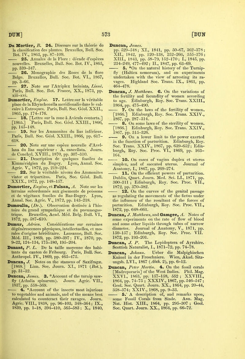 Du IVtortier, B, 24. Discours sur la theorie de la classification des plantes. Bruxelles, Bull. Soc. Bot. IV., 1865, pp. 87-109. 25. Annales de la Flore : decade d'especes nouvelles. Bruxelles, Bull. Soc. Bot. IV., 1865, pp. 339-347. 26. Monographie des Roses de la flore Beige. Bruxelles, Bull. Soc. Bot. VI., 1867, pp. 3-66. 27. Note sur I'Atriplex laciniata, Linne. Paris, Bull. Soc. Bot. France, XX,, 1873, pp. xiii-xvi. 'D\axLOY\^er, Eugene. 17. Lettre sur la veritable place de la llhynchonella uieridionalis dans le cal- caire aEntroques. Paris, Bull. Soc. Geol. XXII., 1865, pp. 174-176. 18. [Lettre sur la zone a Avicula contorta.] [1866.] Paris, Bull. Soc. Geol. XXIII., 1866, pp. 145-148. 19. Sur les Ammonites du lias inferieur. Paris, Bull. Soc. Geol. XXIII., 1866, pp. 617- 618. 20. Note sur xine espece nouvelle d'Avel- lana du lias superieur : A. cancellata. Journ. de Conchyl. XVIII., 1870, pp. 307-310. —— 21. Description de quelques fossiles du Kimmeridgien du Bugey, Lyon, Annal. Soc. Agric. v., 1872, pp. 219-224. —'— 22. Sur le veritable niveau des Ammonites viator et tripartitus. Paris, Soc. Geol. Bull. XXIX., 1872, pp. 148-157. Dumortier, Eugene, et Falsan, A. Note sur les terrains subordonnes aux gisements de poissons et de vegetaux fossiles du Bas-Bugev. Lyon, Annal. Soc. Agric. V., 1872, pp. 143-218. Dumoulin, (Dr.). Observation destinee a I'his- toire du grand sympathique et du pneumogas- trique. Bruxelles, Acad. Med. Belg. Bull. VI., 1872, pp. 587-610. Dumur, Adrien. Considerations sur certaines degenerescences physiques, intellectueUes, et mo- rales d'origine hereditaire. Lausanne, Bull. Soc. Med. Ill, 1869, pp. 380-397; IV., 1870, pp. 9-22, 124-134, 175-180, 195-204. Dunant, P. L. De la taille moyenne des habi- tants du canton de Fribourg. Paris, Bull. Soc. Anthropol. IV., 1869, pp. 465-475. Duncan, J. Notes on the stamens of Saxifragse. [1868.] Linn. Soc. Journ. XL, 1871 {Bot:), pp. 31-32. Duncan, James. 3. *Account of the turnip saw- fly (Athalia spinarum). Journ. Agric. VII., 1837, pp. 558-569. 4. *Account of the insects most injurious to vegetables and animals, and of the means best calculated to counteract their ravages. Journ. Agric. VIII., 1838, pp. 96-103, 348-364; IX., 1839, pp. 1-18, 394-410, 565-583 ; X., 1840, Duncan, James. pp. 529-548; XL, 1841, pp. 50-67, 362-378; XIL, 1842, pp. 120-138, 252-266, 355-376; XIII., 1843, pp. 58-79, 152-170; I., 1845, pp. 234-249, 477-492; II., 1847, pp. 63-69. 5. *0n the natural history of the Turnip- fly (Haltica nemorum), and on experiments undertaken with the view of arresting its ra- vages. Highland Soc. Trans. IX., 1861, pp. 464-478. Duncan, J. Matthews. 6. On the variations of the fertility and fecundity of women according to age. Edinburgh, Eoy. Soc. Trans. XXIII., 1864, pp. 475-490. 7. On the laws of the fertility of women. [1866.] Edinburgh, Roy. Soc. Trans. XXIV., 1867, pp. 287-314. 8. On some laws of the sterility of women. [1866.] Edinburgh, Roy. Soc. Trans. XXIV., 1867, pp. 315-326. 9. On a lower limit to the power exerted in the function of parturition. Edinburgh, Roy. Soc. Trans. XXIV., 1867, pp. 639-652; Edin- burgh, Roy. Soc. Proc. VI., 1869, pp. 163- 164. 10. On cases of vagina duplex et uterus simplex, and of saccated uterus. Journal of Anatomy, L, 1867, pp. 269-274. 11. On the efficient powers of parturition. Dublin, Quart. Journ. Med. Sci. LL, 1871, pp. 300-311 ; Edinburgh, Roy. Soc. Proc. VII., 1872, pp. 370-382. 12. On the curves of the genital passage as regulating^ the movements of the foetus under the influence of the resultant of the forces of parturition. Edinburgh, Roy. Soc. Proc. VII., 1872, pp. 648-661. Duncan, J. Matthews, and Gamgee, A. Notes of some experiments on the rate of flow of blood and some other liquids through tubes of narrow diameter. Journal of Anatomy, V., 1871, pp. 150-157; Edinburgh, Roy. Soc. Proc. VII. 1872, pp. 193-201. Duncan, J. P. The Lepidoptera of Ayrshire. Scottish Naturalist, I., 1871-72, pp. 74-78. Duncan, Johann. Ueber die Malpighischen Knauel in der Froschniere. Wien, Akad. Sitz- ungsb. LVL, 1867 {Abth. 2), pp. 6-12. Duncan, Peter Martin. 4. On the fossil corals [Madreporaria] of the West Indies. Phil. Mag. XXVI., 1863, pp. 157-158, 552 ; XXVIIL, 1864, pp. 74-75 ; XXXIV., 1867, pp. 546-547; Geol. Soc. Quart. Journ. XX., 1864, pp. 20-44, 358-374; XXIV., 1868, pp. 9-33. 5.' A description of, and remarks upon, some Fossil Corals from Sinde. Ann. Mag. Nat. Hist. XIII., 1864, pp. 295-307 ; Geol. Soc. Quart. Journ. XX., 1864, pp. 66-72.