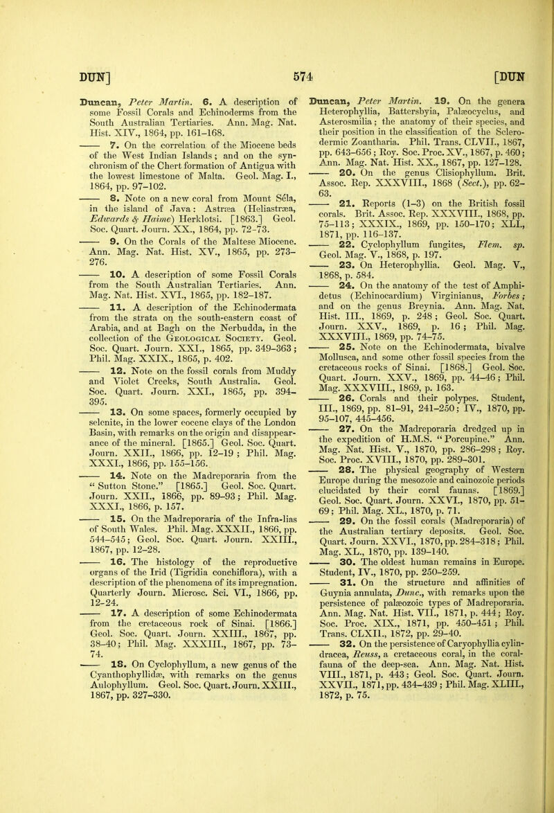 Duncan, Peter Martin. 6. A description of some Fossil Corals and Echinoderms from the South Australian Tertiaries. Ann. Mag. Nat. Hist. XIV., 1864, pp. 161-168. 7. On the correlation of the Miocene beds of the West Indian Islands; and on the syn- chronism of the Chert formation of Antigua with the lowest limestone of Malta. Geol. Mag. I., 1864, pp. 97-102. 8, Note on a new coral from Mount Sela, in the island of Java: Astrtea (Heliastrsea, Edimrds Haime) Herklotsi. [1863.] Geol. Soc. Quart. Journ. XX., 1864, pp. 72-73. ■ 9. On the Corals of the Maltese Miocene. Ann. Mag. Nat. Hist. XV., 1865, pp. 273- 276. 10. A description of some Fossil Corals from the South Australian Tertiaries. Ann. Mag. Nat. Hist. XVI., 1865, pp. 182-187. 11. A description of the Echinodermata from the strata on the south-eastern coast of Arabia, and at Bagh on the Nerbudda, in the collection of the Geological Society. Geol. Soc. Quart. Journ. XXI., 1865, pp. 349-363; Phil. Mag. XXIX., 1865, p. 402. 12. Note on the fossil corals from Muddy and Violet Creeks, South Australia. Geol. Soc. Quart. Journ. XXI., 1865, pp. 394- 395. 13. On some spaces, formerly occupied by selcnite, in the lower eocene clays of the London Basin, with remarks on the origin and disappear- ance of the mineral. [1865.] Geol. Soc. Quart. Journ. XXII., 1866, pp. 12-19 ; Phil. Mag. XXXI., 1866, pp. 155-156. 14. Note on the Madreporaria from the  Sutton Stone. [1865.] Geol. Soc. Quart. Journ. XXII., 1866, pp. 89-93; Phil. Mag. XXXI., 1866, p. 157. 15. On the Madreporaria of the Infra-lias of South Wales. Phil. Mag. XXXII., 1866, pp. 544-545; Geol. Soc. Quart. Journ. XXIII., 1867, pp. 12-28. ■ 16. The histology of the reproductive organs of the Irid (Tigridia conchiflora), with a description of the phenomena of its impregnation. Quarterly Journ. Microsc. Sci. VI., 1866, pp. 12-24. 17. A description of some Echinodermata from the cretaceous rock of Sinai. [1866.] Geol. Soc. Quart. Journ. XXIII., 1867, pp. 38-40; Phil. Mag. XXXIII., 1867, pp. 73- 74. 18. On Cyclophyllum, a new genus of the Cyanthophyllidce, with remarks on the genus Aulophyllum. Geol. Soc. Quart. Journ, XXIII., 1867, pp. 327-330. Duncan, Peter Martin. 19, On the genera Heterophyllia, Battersbyia, Paleeocyclus, and Asterosmilia; the anatomy of their species, and their position in the classification of the Sclero- dermic Zoantharia. Phil. Trans. CLVIL, 1867, pp. 643-656; Roy. Soc. Proc. XV., 1867, p. 460; Ann. Mag. Nat. Hist. XX., 1867, pp. 127-128. 20. On the genus Clisiophyllum. Brit, Assoc. Rep. XXXVIII., 1868 {Sect.), pp. 62- 63, 21. Reports (1-3) on the British fossU corals. Brit. Assoc. Rep. XXXVIII., 1868, pp. 75-113; XXXIX., 1869, pp. 150-170; XLI, 1871, pp. 116-137. 22. Cyclophyllum fungites, Flem. sp. Geol. Mag. v., 1868, p. 197. 23. On Heterophyllia. Geol. Mag. V., 1868, p. 584. 24. On the anatomy of the test of Amphi- detus (Echinocardium) Virginianus, Forbes; and on the genus Breynia. Ann. Mag. Nat. Hist. III., 1869, p. 248 ; Geol. Soc. Quart. Journ. XXV., 1869, p. 16; Phil. Mag. XXXVIII., 1869, pp. 74-75. 25. Note on the Echinodermata, bivalve MoUusca, and some other fossil species from the cretaceous rocks of Sinai. [1868.] Geol. Soc. Quart. Journ. XXV., 1869, pp. 44-46; Phil. Mag. XXXVIII., 1869, p. 163. 26. Corals and their polypes. Student, III., 1869, pp. 81-91, 241-250; IV., 1870, pp. 95-107, 445-456. 27. On the Madreporaria dredged up in the expedition of H.M.S.  Porcupine. Ann. Mag. Nat. Hist. V., 1870, pp. 286-298; Roy. Soc. Proc. XVIII., 1870, pp. 289-301. 28. The physical geography of Western Europe during the mesozoic and cainozoic periods elucidated by their coral faunas. [1869.] Geol. Soc. Quart. Journ. XXVI., 1870, pp. 51- 69; Phil. Mag. XL., 1870, p. 71. 29. On the fossil corals (Madreporaria) of the Australian tertiary deposits. Geol. Soc. Quart. Journ. XXVI., 1870, pp. 284-318; Phil. Mag. XL., 1870, pp. 139-140. 30. The oldest human remains in Europe. Student, IV., 1870, pp. 250-259. 31. On the structure and affinities of Guynia annulata. Dune., with remarks upon the persistence of palaeozoic types of Madreporaria. Ann. Mag. Nat. Hist. VII., 1871, p. 444; Roy. Soc. Proc. XIX., 1871, pp. 450-451 ; Phil. Trans. CLXII., 1872, pp. 29-40. 32. On the persistence of Caryophyllia cylin- dracea, Reuss, a cretaceous coral, in the coral- fauna of the deep-sea. Ann. Mag. Nat. Hist. VIII., 1871, p. 443; Geol. Soc. Quart. Journ. XXVIL, 1871, pp. 434-439 ; Phil. Mag. XLIIL, 1872, p. 75.