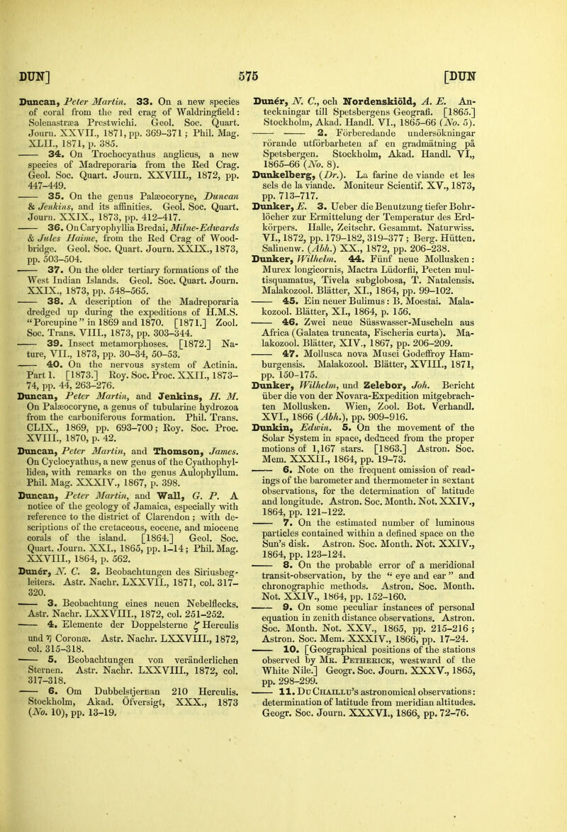 Duncan, Peter Martin. 33. On a new species of coral from the red crag of Waldringfield: Solenastraea Prestwichi. Geol. See. Quart. Jouru. XXVII., 1871, pp. 369-371; Phil. Mag. XLIL, 1871, p. 385. 34. On Trochocyathus anglicus, a new species of Madreporaria from the Ked Crag. Geol. Soc. Quart. Journ. XXVIII., 1872, pp. 447-449. 35. On the genus Palseocoryne, Duncan & Jenkins, and its affinities. Geol. Soc. Quart. Journ. XXIX., 1873, pp. 412-417. 36. On Caryophylha Bredai, Milne-Edwards & Jules Haime, from the Red Crag of Wood- bridge. Geol. Soc. Quart. Journ. XXIX., 1873, pp. 503-504. 37. On the older tertiary formations of the West Indian Islands. Geol, Soc. Quart. Journ. XXIX., 1873, pp. 548-565. • 38. A description of the Madreporaria dredged up dming the expeditions of H.M.S. Porcupine in 1869 and 1870. [1871.] Zool. Soc. Trans. VIII., 1873, pp. 303-344. —— 39. Insect metamorphoses. [1872.] Na- ture, VII., 1873, pp. 30-34, 50-53. 40. On the nervous system of Actinia, Parti. [1873.] Roy, Soc. Proc, XXIL, 1873- 74, pp. 44, 263-276. Duncan, Peter Martin, and Jenkins, H. M. On Palseocoryne, a genus of tubularine hydrozoa from the carboniferous formation. Phil. Trans, CLIX., 1869, pp, 693-700; Roy, Soc. Proc, XVIII., 1870, p. 42. Duncan, Peter Martin, and Thomson, James. On Cyclocyathus, a new genus of the Cyathophyl- lidea, with remarks on the genus Aulophyllum. Phil. Mag. XXXIV., 1867, p. 398, Duncan, Peter Martin, and Wall, G. P. A notice of the geology of Jamaica, especially with reference to the district of Clarendon; with de- scriptions of the cretaceous, eocene, and miocene corals of the island. [1864.] Geol. Soc, Quart. Journ. XXL, 1865, pp, 1-14; Phil, Mag, XXVIII., 1864, p, 562. Dun6r, N. C. 2. Beobachtungen des Siriusbeg- leiters, Astr, Nachr, LXXVII., 1871, col. 317- 320, 3. Beobachtung eines neuen NebeMecks. Astr. Nachr. LXXVIII., 1872, col. 251-252. 4. Elemente der Doppelsterne ^Herculis und rj Coronse, Astr. Nachr, LXXVIII, 1872, col, 315-318, 5. Beobachtungen von veranderlichen Sternen. Astr, Nachr, LXXVIII., 1872, col, 317-318, 6. Om Dubbelstjercan 210 Herculis. Stockholm, Akad. Ofversigt, XXX., 1873 {No. 10), pp. 13-19. Duner, iV. C, och ITordenskidld, A. E. An- teckningar till Spetsbergens Geografi. [1865.] Stockholm, Akad. Handl, VI., 1865-66 (No. 5), 2. Forberedande undersokningar rorande utforbarheten af en gradmatning pa Spetsbergen, Stockholm, Akad, Handl, VI„ 1865-66 {No. 8), Dunkelberg, {Dr.). La farine de viande et les sels de la viande. Moniteur Scientif. XV,, 1873, pp. 713-717, Diinker, E. 3. Ueber die Benutzung tiefer Bohr- locher zur Ermittelung der Temperatur des Erd- korpers. Ilalle, Zeitschr. Gesammt. Naturwiss. VI., 1872, pp. 179-182, 319-377; Berg. Hiitten. Salinenw. {^Ahh.) XX., 1872, pp. 206-238. Dunker, Wilhelm. 44. Fiinf neue MoUusken: Murex longicornis, Mactra Liidorfii, Pecten mul- tisquamatus, Tivela subglobosa, T. Natalensis. Malakozool. Blatter, XI., 1864, pp. 99-102. 45. Ein neuer Bulimus : B. Moestai. Mala- kozool. Blatter, XL, 1864, p. 156. 46. Zwei neue Siisswasser-Muscheln aus Africa (Galatea truncata, Fischeria curta). Ma- lakozool. Blatter, XIV., 1867, pp. 206-209, 47. Mollusca nova Musei Godeffroy Ham- burgensis. Malakozool, Blatter, XVIII,, 1871, pp. 150-175. Dunker, Wilhelm, und Zelebor, Joh. Bericht iiber die von der Novara-Expedition mitgebrach- ten Mollusken, Wien, Zool, Bot, Verhandl. XVI., 1866 {Abh.), pp, 909-916, Dunkin, Edwin. 5. On the movement of the Solar System in space, deduced from the proper motions of 1,167 stars, [1863,] Astron, Soc, Mem. XXXIL, 1864, pp. 19-73, —— 6. Note on the frequent omission of read- ings of the barometer and thermometer in sextant observations, for the determination of latitude and longitude, Astron. Soc, Month. Not. XXIV,, 1864, pp, 121-122, 7. On the estimated number of luminous particles contained within a defined space on the Sun's disk, Astron, Soc, Month. Not. XXIV., 1864, pp. 123-124. 8. On the probable error of a meridional transit-observation, by the  eye and ear  and chronographic methods. Astron. Soc. Month, Not, XXIV,, 1864, pp, 152-160. 9. On some peculiar instances of personal equation in zenith distance observations. Astron, Soc. Month, Not, XXV., 1865, pp. 215-216 ; Astron. Soc, Mem, XXXIV., 1866, pp. 17-24. 10. [Geographical positions of the stations observed by Mk. Pethekick, westward of the White Nile,] Geogr. Soc, Journ. XXXV., 1865, pp. 298-299. ■ 11. DuChaillu's astronomical observations: determination of latitude from meridian altitudes. Geogr. Soc. Journ. XXXVL, 1866, pp. 72-76.