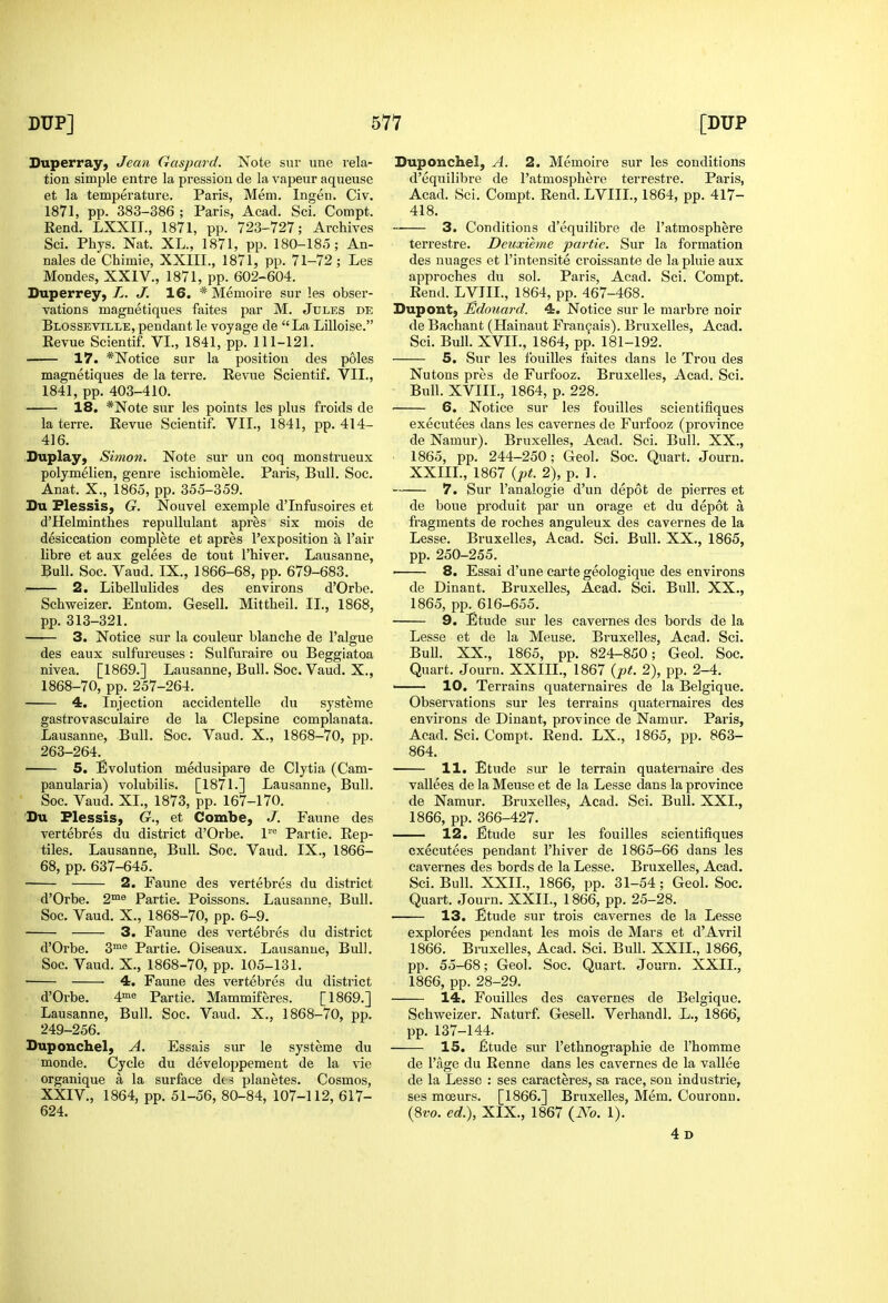 Superray, Jean Gaspard. Note snr une rela- tion simple entre la pressiou de la vapeur aqueuse et la temperature. Paris, Mem. Ingen. Civ. 1871, pp. 383-386 ; Paris, Acad. Sci. Compt. Eend. LXXIL, 1871, pp. 723-727; Archives Sci. Phys. Nat. XL., 1871, pp. 180-185; An- nales de Chimie, XXIII., 1871, pp. 71-72 ; Les Mondes, XXIV., 1871, pp. 602-604. Duperrey, L. J. 16. * Memoire sur les obser- vations magnetiques faites par M. Jules de Blosseville, pendant le voyage de La Lilloise. Kevue Scientif. VI., 1841, pp. 111-121. ■ 17. *Notice sur la position des poles magnetiques de la terre. Revue Scientif. VII., 1841, pp. 403-410. 18. *Note sur les points les plus froids de la terre. Eevue Scientif. VII., 1841, pp. 414- 416. Duplay, Simon. Note sur un coq monstrueux polymelien, genre ischiomele. Paris, Biill. Soc. Anat. X., 1865, pp. 355-359. Du Flessis, G. Nouvel exemple d'Infusoires et d'Helminthes repullulant apres six mois de desiccation complete et apres I'ex position a I'air libra et aux gelees de tout I'hiver. Lausanne, Bull. Soc. Vaud. IX., 1866-68, pp. 679-683. ' 2. Libellulides des environs d'Orbe. Schweizer. Entom. Gesell. Mittheil. II., 1868, pp. 313-321. 3. Notice sur la couleur blanche de I'algue des eaux sulfureuses : Sulfuraire ou Beggiatoa nivea. [1869.] Lausanne, Bull. Soc, Vaud. X., 1868-70, pp. 257-264. 4. Injection accidentelle du systeme gastrovasculaire de la Clepsine complanata. Lausanne, Bull. Soc. Vaud. X., 1868-70, pp. 263-264. 5. Evolution medusipare de Clytia (Cam- panularia) volubilis. [1871.] Lausanne, Bull. Soc. Vaud. XL, 1873, pp. 167-170. Du Plessis, G., et Combe, J. Faune des vertebres du district d'Orbe. 1 Partie. Rep- tiles. Lausanne, Bull. Soc. Vaud. IX., 1866- 68, pp. 637-645. 2. Faune des vertebres du district d'Orbe. 2™^ Partie. Poissons. Lausanne. Bull. Soc. Vaud. X., 1868-70, pp. 6-9. 3. Faune des vertebres du district d'Orbe. 3™® Partie. Oiseaux. Lausanne, Bull. Soc. Vaud. X., 1868-70, pp. 105-131. • 4. Faune des vertebres du district d'Orbe, 4'e Partie. Mammiferes. [1869.] Lausanne, Bull. Soc. Vaud. X., 1868-70, pp. 249-256. Duponchel, A. Essais sur le systeme du monde. Cycle du developpement de la vie organique a la surface dts planetes. Cosmos, XXIV., 1864, pp. 51-56, 80-84, 107-112, 617- 624. Duponchel, A. 2. Memoire sur les conditions d'equilibre de I'atmosphere terrestre. Paris, Acad. Sci. Compt. Rend. LVIIL, 1864, pp. 417- 418. 3. Conditions d'equilibre de I'atmosphere terrestre. Deicxieme partie. Sur la formation des uuages et I'intensite croissante de lapluie aux approches du sol. Paris, Acad. Sci. Compt. Rend. LVIIL, 1864, pp. 467-468. Dupont, JEdouard. 4. Notice sur le marbre noir de Bachant (Hainaut Fran^ais). Bruxelles, Acad. Sci. Bull. XVII., 1864, pp. 181-192. 5. Sur les fouilles faites dans le Trou des Nutons pres de Furfooz. Bruxelles, Acad. Sci. Bull. XVIIL, 1864, p. 228. 6. Notice sur les fouilles scientlfiques executees dans les cavernes de Furfooz (province de Namur). Bruxelles, Acad. Sci. Bull. XX., 1865, pp. 244-250; Geol. Soc. Quart. Journ. XXIIL, 1867 {pt. 2), p. 1. 7. Sur I'analogie d'un depot de pierres et de boue produit par un orage et du depot a fragments de roches anguleux des cavernes de la Lesse. Bruxelles, Acad. Sci. Bull. XX., 1865, pp. 250-255. ' 8. Essai d'une carte geologique des environs de Dinant. Bruxelles, Acad. Sci. Bull. XX., 1865, pp. 616-655. 9. Etude sur les cavernes des bords de la Lesse et de la Meuse. Bruxelles, Acad. Sci, BuU. XX., 1865, pp. 824-850; Geol. Soc. Quart. Journ. XXIIL, 1867 {pt. 2), pp. 2-4. —— 10. Terrains quaternaires de la Belgique. Observations sur les terrains quaternaires des environs de Dinant, province de Namur. Paris, Acad. Sci. Compt. Rend. LX., 1865, pp. 863- 864. 11. Etude sm* le terrain quaternaire des vallees de la Meuse et de la Lesse dans la province de Namur. Bruxelles, Acad. Sci. Bull. XXL, 1866, pp. 366-427. 12. Etude sur les fouilles scientlfiques executees pendant I'hiver de 1865-66 dans les cavernes des bords de la Lesse. Bruxelles, Acad. Sci. Bull. XXIL, 1866, pp. 31-54 ; Geol. Soc. Quart. Journ. XXIL, 1866, pp. 25-28. 13. Etude sur trois cavernes de la Lesse explorees pendant les mois de Mars et d'Avril 1866. Bruxelles, Acad. Sci. Bull. XXIL, 1866, pp. 55-68; Geol. Soc. Quart. Journ. XXIL, 1866, pp. 28-29. 14. Fouilles des cavernes de Belgique. Schweizer. Naturf. Gesell. Verhandl. L., 1866, pp. 137-144. 15. fitude sur I'ethnographie de I'homme de I'age du Renne dans les cavernes de la vallee de la Lesse : ses caracteres, sa race, son Industrie, ses moeurs. [1866.] Bruxelles, Mem. Couronu. (8ro, ed.), XIX., 1867 {No. 1). 4d