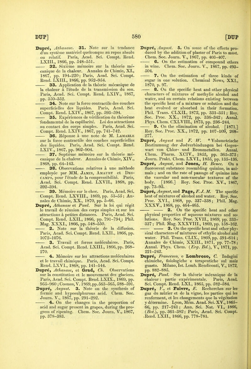 Dupre, Athanase. 31. Note sur la tendance d'un systeme materiel quelconque au repos absolu ou relatif. Paris, Acad. Sci. Compt. Rend. LXIII., 1866, pp. 548-551. ■ 32. Sixieme memoire sur la theorie me- canique de la chaleur. Annales de Chimie, XL, 1867, pp. 194-220; Paris, Acad. Sci. Compt. Eend. LXIII., 1866, pp. 952-954. 33. Application de la theorie mecanique de la chaleur a I'etude de la transmission du son. Paris, Acad. Sci. Compt. Rend. LXIV., 1867, pp. 350-352. 34. Note sur la force contractile des couches superficielles des liquides. Paris, Acad. Sci. Compt. Rend. LXIV., 1867, pp. 593-594. 35. Experiences de verification du theoreme fondamental de la capillarite. Loi des attractions au contact des corps simples. Paris, Acad. Sci. Compt. Rend. LXIV., 1867, pp. 741-742. 36. Reponse a une note de M. Lamakle sur la force contractile des couches superficielles des liquides. Paris, Acad. Sci. Compt. Rend. LXIV., 1867, pp. 902-904. 37. Septieme memoire sur la theorie me- canique de la chaleur. Annales de Chimie, XIV., 1868, pp. 64-143. 38. Observations relatives a une methode employee par MM. Jamin, Amaury et Des- CAMPS, pour I'etude de la compressibilite. Paris, Acad. Sci. Compt. Rend. LXVIL, 1868, pp. 392-394. 39. Memoire sur le choc. Paris, Acad. Sci, Compt. Rend. LXVIIL, 1869, pp. 53-55; An- nales de Chimie, XX., 1870, pp. 5-66. Dupre, Athanase et Paul. Sur la loi qui regit le travail de reunion des corps simples et sur les attractions a petites distances. Paris, Acad. Sci. Compt. Rend. LXIL, 1866, pp. 791-794; Phil. Mag. XXXI., 1866, pp. 548-550. 2. Note sur la theorie de la diffusion. Paris, Acad. Sci. Compt. Rend. LXIL, 1866, pp. 1072-1076. 3. Travail et forces moleculaires. Paris, Acad. Sci. Compt. Rend. LXIII., 1866, pp. 268- 270. 4. Memoire sur les attractions moleculaires et le travail chimique. Paris, Acad. Sci. Compt. Rend. LXVL, 1868, pp. 141-144. DuprC) Athanase, et Grad, Ch. Observations sur la constitution et le mouvement des glaciers. Paris, Acad. Sci. Compt. Eend. LXIX., 1869, pp. 955-960 ; Cosmos, V. 1869, pp. 563-565, 588-591. Dupre, August. 3. Note on the synthesis of formic and hyposulphurous acid. Chem. Soc. Journ. v., 1867, pp. 291-292. 4. On the changes in the proportion of acid and sugar present in grapes, during the pro- gress of ripening. Chem. Soc. Journ. V., 1867, pp. 378-383. Dupre, August. 5. On' some of the effects pro- duced by the addition of plaster of Paris to must. Chem. Soc. Journ. V., 1867, pp. 403-407. 6. On the estimation of compound ethers in wine. Chem. Soc. Journ. V., 1867, pp. 493- 504. 7. On the estimation of three kinds of sugar in one solution. Chemical News, XXL, 1870, p. 97. 8. On the specific heat and other physical characters of mixtures of methylic alcohol and water, and on certain relations existing betweea the specific heat of a mixture or solution and the heat evolved or absorbed in their formation. Phil. Trans. CLXII., 1872, pp. 331-351; Roy. Soc. Proc. XX., 1872, pp. 336-342; Annal. Phys. Chem. CXLVIIL, 1873, pp. 236-244. 9. On the elimination of alcohol. [1871.] Roy. Soc. Proc. XX., 1872, pp. 107-109, 268- 277. Dupre, August and F. JV. * Volumetrische Bestimmung der Jodverbindungen bei Gegen- wart von Chlor- und Brommetallen. Annal. Chem. Pharm. XCIV., 1855, pp. 365-373; Journ. Prakt. Chem. LXVL, 1855, pp. 135-136. Dupre, August, and Jones,: H. Bence. On a fluorescent substance resembling quinine, in ani- mals ; and on the rate of passage of quinine into the vascular and non-vascular textures of the body. [1866.] Roy. Soc. Proc. XV., 1867, pp. 73-93. Dupr^, August, and Page, F. J. M. The specific heat of mixtures of alcohol and water. Roy. Soc. Proc. XVI., 1868, pp. 337-338; Phil. Mag. XXXV., 1868, pp. 464-465. 2. On the specific heat and other physical pi'operties of aqueous mixtures and so- lutions. Roy. Soc. Proc. XVII., 1869, pp. 333- 337 ; Phil. Mag. XXXVIIL, 1869, pp. 158-162. 3. On the specific heat and other phy- sical characters of mixtures of ethylic alcohol and water. Phil. Trans. CLIX., 1869, pp. 591-614 ; Annales de Chimie, XXIIL, 1871, pp. 77-78 ; Annal. Phys. Chem. {Erg. Bd.), V., 1871, pp. 221-242. Dupre, Francesco, e Lombroso, C. Indagini chimiche, fisiologiche e terapeutiche sul maiz guasto. Milano, 1st. Lomb. Rendiconti, V., 1872, pp. 882-885. Dupr€, Paul. Sur la theorie mecanique de la chaleur: partie experimentale. Paris, Acad. Sci. Compt, Rend. LXL, 1865, pp. 582-584. Dupre, v., et Paivre, E. Recherches sur les gaz du murier et de la vigne, les parties qui les renferment, et les changements que la vegetation y determine. Lyon, Mem. Acad. Sci. XV., 1865- 66, pp. 217-241 ; Ann. Sci. Nat. VI., 1866, {Bot.), pp. 361-382; Paris, Acad. Sci. Compt. -Rend. LXIL, 1866, pp. 778-781.