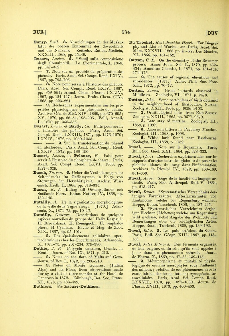 Bursyj Emil. 8. Abweicliungen in der Musku- latur der oberen Extremitiit des Zwerchfells und des Nackens. Zeitschr. Ration. Medicin, XXXIII., 1868, pp. 45-49. Biisart, Lucien. 6. * Studj sulla composizione degli albiiminoidi. Lo Sperimentale, I., 1858, pp. 347-352. 7. ^^ote sur un precede de preparation des phenols. Paris, Acad. Sci. Compt. Rend. LXIV., 1867, pp.795-796. 8. Note pour servir a I'histoire des phenols. Paris, Acad. Sci. Compt. Rend. LXIV., 1867, pp. 859-861; Annal. Chem. Pharm. CXLIV., 1867, pp. 124-127; Journ. Prakt. Chem. CIV., 1868, pp. 223-224. 9. Recherches experimentales sur les pro- prietes physiologiques du phosphate de chaux. Archives Gen. de Med. XIV., 1869, pp. 670-695 ; XV., 1870, pp. 66-84, 198-206 ; PoUi, Annali, L., 1870, pp. 350-355. Busart, Lucien, et Bardy, Ck. Faits pour servir a I'histoire des phenols. Paris, Acad. Sci. Compt. Rend. LXXIIL, 1871, pp. 1276-1279; LXXIV., 1872, pp. 1050-1053. 2. Sur la transformation du phenol en alcaloides. Paris, Acad. Sci. Compt. Rend. LXXIV., 1872, pp. 188-190. Dusart, Lucien, et Felouze, E. Faits pour servir a I'histoire du phosphate de chaux. Paris, Acad. Sci, Compt. Rend. LXVL, 1868, pp. 1327-1329. Dusch, Th. von. 6. Ueber die Veranderungen des Seitendrucks im Gefasssystem in Folge von Storungen der Herzthatigkeit. Archiv. Wiss- ensch. Heilk. I., 1865, pp. 318-335. Diisen, K. F. Bidrag till Oestergotlands och Smalands Flora. Botan. Notiser, IV., 1868, pp. 132-140. Sutailly, A. De la signification morphologique de la yrille de la Vigne vierge. [1870.] Adan- sonia, X., 1871-73, pp. 10-17. Sutailly, Gustave. Descriptions de quelques especes nouvelles du groupe de I'Helix Raspaili: H. Brocardiana, H. Romagnolii, H. omphalo- phora, H. Cyrniaca. Revue et Mag. de Zool. XIX., 1867, pp. 95-101. 2. Des epaississements cellulaires sper- modermiques chez les Cucurbitacees. Adansonia, X., 1871-73, pp. 207-234, 379-380. Duthie, J. F. Polygala austriaca, Crantz, in Kent. Journ. of Bot. IX., 1871, p. 212. 2. Notes on the flora of Malta and Gozo. Journ, of Bot. I., 1872, pp. 206-210. 3. Notes on Monte Generoso (Italian Alps) and its Flora, from observations made during a visit of three months at the Hotel de Generoso in 1872, Edinburgh, Bot. Soc. Trans. XL, 1873, pp. 483-489. Duthiers. See Lacaze-Buthiers. Bu Trochet, Rene Joachim Henri. For Biogra- phy and List of Works: see Paris, Acad. Sci. Mem. XXXVIL, 1868, pp. iii-lvi; Les Mondes, XL, 1866, pp. 151-162. Buttonj C. E. On the chemistry of the Bessemer process. Amer. Journ. Sci. L., 1870, pp. 432- 434; American Chemist, I., 1871, pp. 131-134, 171-175. 2. The causes of regional elevations and subsidences. [1871.] Amer. Phil, Soc. Proc. XII., 1872, pp. 70-72. Button, James. Great bustards observed in Middlesex. Zoologist, VI., 1871, p. 2473. Button, John. Some particulars of birds obtained in the neighbourhood of Eastbourne, Sussex, Zoologist, XXII., 1864, pp. 9096-9103. 2. Ornithological notes from East Sussex. Zoologist, XXIII., 1865, pp. 9577-9579. 3. Late stay of martins. Zoologist, III., 1868, p. 1097. 4. American bittern in Pevensey Marshes. Zoologist, IIL, 1868, p. 1098. S. White lark found near Eastbourne. Zoologist, IIL, 1868, p. 1132. Buval, . Note sur le Royannais. Paris, Bull. Soc. Geol. XXL, 1864, pp. 328-333. Buval, (Z)r.) Recherches experimentales sur les rapports d'origine entre les globules du pus et les globules blancs du sang dans I'inflammation. Archives de Physiol. IV., 1872, pp. 168-189, 351-363, Buval, Ange. Siege de la faculte du langage ar- ticule, Paris, Soc, Anthropol, Bull, V,, 1864, pp. 213-217. Biival, Jeunet. *Systematisches Verzeichniss der- jenigen Farrnkrauter, Afterfarrnkrauter und Laubmoose welche bei Regensburg wachsen. Hoppe, Botan. Taschenb. 1806, pp. 187-245. 2. *Systematisches Verzeichniss derjen- igen Flechten (Lichenes) welche urn Regensburg wild wachsen, nebst Angabe der Wohnorte und Bemerkungen iiber die vorziiglichsten Arten. Hoppe, Botan. Taschenb. 1808, pp. 139-192. Buval, Jules. 2. Les puits artesiens du Sahara. Paris, Bull. Soc. Geogr. XIII., 1867, pp. 113- 153, Buval, Jules Edmond. Des ferments organises, de leur origine, et du role qu'ils sont appeles a jouer dans les phenomenes naturels. Journ. de Pharm, X., 1869, pp, 47-53, 139-145, 2. Metamorphisme et mutabilite physio- logique de certains microphytes sous I'influence des milieux ; relation de ces phenomenes avec la cause initiale des fermentations ; zymogenese in- iracellulaire. Paris, Acad, Sci, Compt, Rend. LXXVIL, 1873, pp. 1027-1030; Journ. de Pharm. XVIIL, 1873, pp. 460-463.