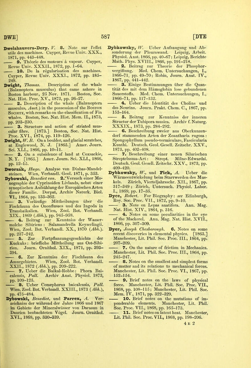 Dwelshauvers-Dery. V. 8. Note sur I'effet utile des macliines. Cuyper, Revue Univ, XXX., 1871, pp. 443-448. . 9. Theorie des moteurs a vapeur. Cuyper, Revue Univ. XXXII., 1872, pp. 1-64. 10. De la regularisation des machines. Cuyper, Revue Univ. XXXI., 1872, pp. 185- 249. Dwight, Thomas. Description of the whale (Balsenoptera musculus) that came ashore in Boston harbour, 25 Nov. 1871. Boston, Soc. Nat. Hist. Proc. XV., 1873, pp. 26-27. 2. Description of the whale (Balsenoptera musculus, Atict.) in the possession of the Boston Society, with remarks on the classification of Fin whales. Boston, Soc. Nat. Hist. Mem. II., 1873, pp. 203-230. • 3. Structure and action of striated mus- cular fibre. [1873.] Boston, Soc. Nat. Hist. Proc. XVI., 1874, pp. 119-126. Dwight, TV. B. On a boulder, and glacial scratches, at Englewood, N. J. [1865.] Amer. Journ. Sci. XLL, 1866, pp. 10-11. =^— 2. On a subsidence of land at Coxsackie, N. Y. [1865.] Amer. Journ. Sci. XLI., 1866, pp. 12-15. Dworzak, Hugo. Analyse von Diabas-Mandel- steinen. Wien, Verhandl. Geol. 1871, p. 353. Dybowski, Benedict von. 2.';Versuch einer Mo- nographic der Cyprinoiden Livlands, nebst einer synoptischen Aufzahlung der Europaischen Arten dieser Familie. Dorpat, Archiv Naturk. Biol. VI., 1864, pp. 133-362. 3. Vorlaufige Mittheilungen iiber die Fischfauna des Ononflusses und des Ingoda in Transbaikalien. Wien, Zool. Bot. Verhandl. XIX., 1869 {Ahh>), pp. 945-958. 4. Beitrag zur Kenntniss der Wasser- molche Sibiriens : Salamandrella Keyserlingii. Wien, Zool. Bot. Verhandl. XX., 1870 (^M.). pp. 237-242. 5. Zur Fortpflanzungsgeschichte der Kuckuks: briefliche Mittheilung aus Ost-Sibi- rien. Journ. Ornithol. XIX., 1871, pp. 393- 394. 6. Zur Kenntniss der Fischfauna des Amurgebietes. Wien, Zool. Bot. Verhandl. XXII., 1872 {Ahh>), pp. 209-222. 7. Ueber die Baikal-Robbe: Phoca Bai- calensis, Pall. Archiv Anat. Physiol. 1873, pp. 109-125. 8. Ueber Comephorus baicalensis, Pall. Wien, Zool. Bot. Verhandl. XXIII., 1873 {Abh.), pp. 475-484. Dybowski, Benedict, und Parrex, A. Ver- zeichniss der wahrend der Jahre 1866 und 1867 im Gebiete der Mineralwasser von Darasun in Daurien beobachteten Vogel. Journ. Ornithol. XVI., 1868, pp. 330-339. Dybkowsky, W. Ueber Aufsaugung und Ab- sonderung der Pleurawand. Leipzig, Arbeit. Physiol. Anst. 1866, pp. 40-67; Leipzig, Berichte Math. Phys. XVIIL, 1866, pp. 191-218. 2. Beitrag zur Theorie der Phosphor- vergiftung. Med. Chem. Untersuchuugen, I., 1866-71, pp. 49-70; Robin, Journ. Anat. IV., 1867, pp. 441-442. 3. Einige Bestimmungen iiber die Quan- titat des mit dem Hamoglobin lose gebundenen Sauerstoffs. Med. Chem. Untersuchuugen, I., 1866-71, pp. 117-132. 4. Ueber die Identitat des Cholins und des Neurins. Journ. Prakt. Chem. C, 1867, pp. 153-164. 5. Beitrag zur Kenntniss der inneren Structur der Tubipora musica. Archiv f. Naturg. XXXIX., 1873, pp. 284-292. 6. Beschreibung zweier aus Oberkunzen- dorf stammenden Arten der Zoantharia rugosa: Spongophyllum pseudo-vermiculare, Fascicularia Kunthi. Deutsch. Geol. Gesell. Zeitschr. XXV., 1873, pp. 402-408. 7. Beschreibung einer neuen Silurischen Streptelasma-Art: Strept. Milne-Edwardsi. Deutsch. Geol. Gesell. Zeitschr. XXV., 1873, pp. 409-420. Dybkowsky, W., und Fick, A. Ueber die Warmeentwickelung beim Starrwerden des Mus- kels. Ziirich, Vierteljahrsschr. XII., 1867, pp. 317-349 ; Ziirich, Untersuch. Physiol. Labor. I., 1869, pp. 17-35. Dyce, Robert. For Biography: see Edinburgh, Roy. Soc. Proc. VII., 1872, pp. 9-10. 3. Note on Lepas anatifera. Ann. Mag. Nat. Hist. XIV., 1864, p. 316. 4. Notes on some peculiarities in the eye of the Mackerel. Ann. Mag. Nat. Hist. XVII., 1866, pp. 307-309. Dyer, Joseph Chesborough. 6. Notes on some recent discoveries in elemental physics. [1863.] Manchester, Lit. Phil. Soc. Proc. III., 1864, pp. 207-209. 7. On the nature of friction in Mechanics. Manchester, Lit. Phil. Soc. Proc. III., 1864, pp. 245-247. 8. Notes on the smallest and simplest forms of matter and its relations to mechanical forces. Manchester, Lit. Phil. Soc. Proc. VI., 1867, pp. 152-154. 9. Brief notes on the laws of physical force. Manchester, Lit. Phil. Soc. Proc. VIL, 1868, pp. 108-115; Manchester, Lit. Phil. Soc. Mem. IV., 1871, pp. 322-329. 10. Brief notes on the mutations of im- ponderable elements. Manchester, Lit. Phil. Soc. Proc. VIL, 1868, pp. 165-173. 11. Brief notes on latent heat. Manchester, Lit. Phil. Soc. Proc. VIL, 1868, pp. 198-206. 4 E 2