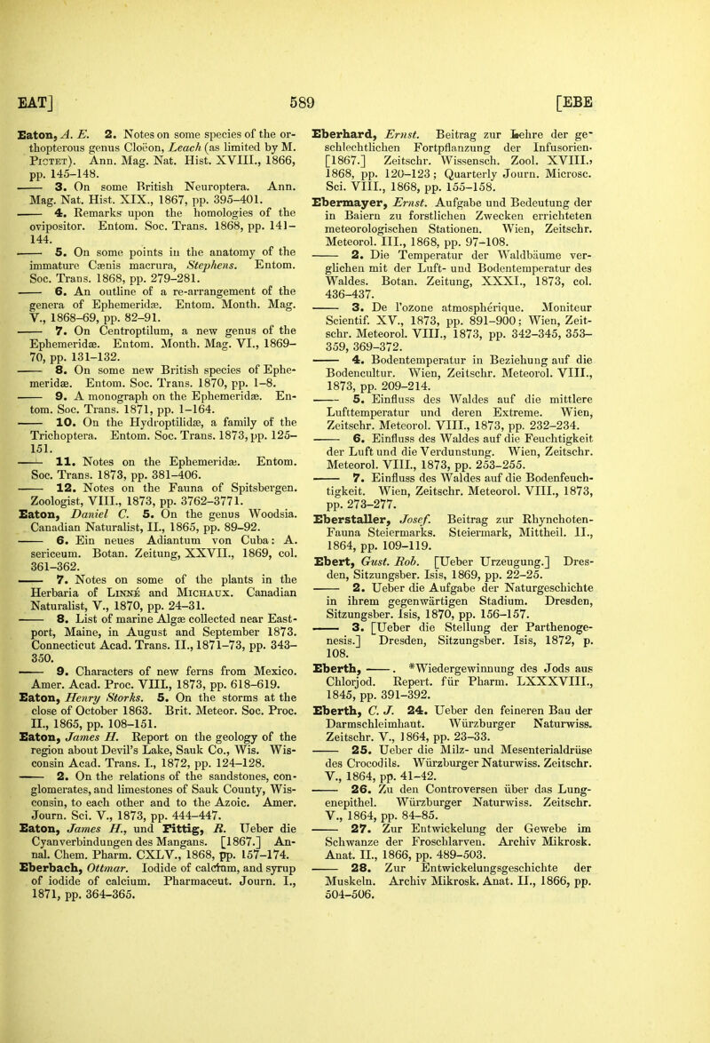 Eaton, A. E. 2. Notes on some species of the or- thopterous genus Cloeon, Leach (as limited by M. Pigtet). Ann. Mag. Nat. Hist. XVIII., 1866, pp. 145-148. . 3. On some British Neuroptera. Ann. Mag. Nat. Hist. XIX., 1867, pp. 395-401. . 4. Remarks upon the homologies of the ovipositor. Entom. Soc. Trans. 1868, pp. 141- 144. 5. On some points in the anatomy of the immature Csenis macrura, Stephens. Entom. Soc. Trans. 1868, pp. 279-281. 6. An outline of a re-arrangement of the genera of Ephemeridas. Entom. Month. Mag. v., 1868-69, pp. 82-91. 7. On Centroptilum, a new genus of the Ephemeridse. Entom. Month. Mag. VI., 1869- 70, pp. 131-132. 8. On some new British species of Ephe- meridas. Entom. Soc. Trans. 1870, pp. 1-8. 9. A monograph on the Ephemeridse. En- tom. Soc. Trans. 1871, pp. 1-164. 10. On the Hydroptilidse, a family of the Trichoptera. Entom. Soc. Trans. 1873, pp. 125- 151. 11. Notes on the Ephemeridaj. Entom. Soc. Trans. 1873, pp. 381-406. 12. Notes on the Fauna of Spitsbergen. Zoologist, VIII., 1873, pp. 3762-3771. Eaton, Daniel C. 5. On the genus Woodsia. Canadian Naturalist, II., 1865, pp. 89-92. 6. Ein neues Adiantum von Cuba: A. sericeum. Botan. Zeitung, XXVII., 1869, col. 361-362. 7. Notes on some of the plants in the Herbaria of Linne and Michaux. Canadian Naturalist, V., 1870, pp. 24-31. 8. List of marine Algae collected near East- port, Maine, in August and September 1873. Connecticut Acad. Trans. II., 1871-73, pp. 343- 350. 9. Characters of new ferns from Mexico. Amer. Acad. Proc. VIIL, 1873, pp. 618-619. Eaton, Henry Storks. 5. On the storms at the close of October 1863. Brit. Meteor. Soc. Proc. II., 1865, pp. 108-151. Eaton, James H. Report on the geology of the region about Devil's Lake, Sauk Co., Wis. Wis- consin Acad. Trans. I., 1872, pp. 124-128. 2. On the relations of the sandstones, con- glomerates, and limestones of Sauk County, Wis- consin, to each other and to the Azoic. Amer. Journ. Sci. V., 1873, pp. 444-447. Eaton, James H., und Fittig, R. Ueber die Cyanverbindungen des Mangans. [1867.] An- nal. Chem. Pharm. CXLV., 1868, pp. 157-174. Eberbach, Ottmar. Iodide of calcixim, and syrup of iodide of calcium, Pharmaceut. Journ. I., 1871, pp. 364-365. Eberhard, Ernst. Beitrag zur leehre der ge- schlechtlichen Fortpflanzung der Infusorien- [1867.] Zeitschr. Wissensch. Zool. XVIIL5 1868, pp. 120-123; Quarterly Journ. Microsc. Sci. VIIL, 1868, pp. 155-158. Ebermayer, Ernst. Aufgabe und Bedeutung der in Baiern zu forstlichen Zwecken errichteten meteorologischen Stationen. Wien, Zeitschr. Meteorol. III., 1868, pp. 97-108. 2. Die Temperatur der Waldbaume ver- glichen mit der Luft- und Bodentemperatur des Waldes. Botan. Zeitung, XXXI., 1873, col. 436-437. 3. De I'ozone atmospherique. Moniteur Scientif. XV., 1873, pp. 891-900; Wien, Zeit- schr. Meteorol. VIIL, 1873, pp. 342-345, 353- 359, 369-372. 4. Bodentemperatur in Beziehung auf die Bodencultur. Wien, Zeitschr. Meteorol. VIIL, 1873, pp. 209-214. 5. Einfluss des Waldes auf die mittlere Lufttemperatur und deren Extreme. Wien, Zeitschr. Meteorol. VIIL, 1873, pp. 232-234. 6. Einfluss des Waldes auf die Feuchtigkeit der Luft und die Verdunstung. Wien, Zeitschr. Meteorol. VIIL, 1873, pp. 253-255. 7. Einfluss des Waldes auf die Bodenfeuch- tigkeit. Wien, Zeitschr. Meteorol. VIIL, 1873, pp. 273-277. Eberstaller, Josef. Beitrag zur Rhynchoten- Fauna Steiermarks. Steiermark, Mittheil. II., 1864, pp. 109-119. Ebert, Gust. Rob. [Ueber Urzeugung.] Dres- den, Sitzungsber. Isis, 1869, pp. 22-25. 2. Ueber die Aufgabe der Naturgeschichte in ihrem gegenwartigen Stadium. Dresden, Sitzungsber. Isis, 1870, pp. 156-157. 3. [Ueber die Stellung der Parthenoge- nesis.] Dresden, Sitzungsber. Isis, 1872, p. 108. Eberth, . *Wiedergewinnung des Jods aus Chlorjod. Repert. fiir Pharm. LXXXVIIL, 1845, pp. 391-392. Eberth, C. J. 24. Ueber den feineren Bau der Darmschleimhaut. Wiirzburger Naturwiss. Zeitschr. V., ] 864, pp. 23-33. 25. Ueber die Milz- und Mesenterialdriise des Crocodils. Wiirzburger Naturwiss. Zeitschr. v., 1864, pp. 41-42. 26. Zu den Controversen iiber das Lung- enepithel. Wiirzburger Naturwiss. Zeitschr, v., 1864, pp. 84-85. 27. Zur Entwickelung der Gewebe im Schwanze der Froschlarven. Archiv Mikrosk. Anat. IL, 1866, pp. 489-503. 28. Zur Entwickelungsgeschichte der Muskeln. Archiv Mikrosk. Anat. IL, 1866, pp. 504-506.