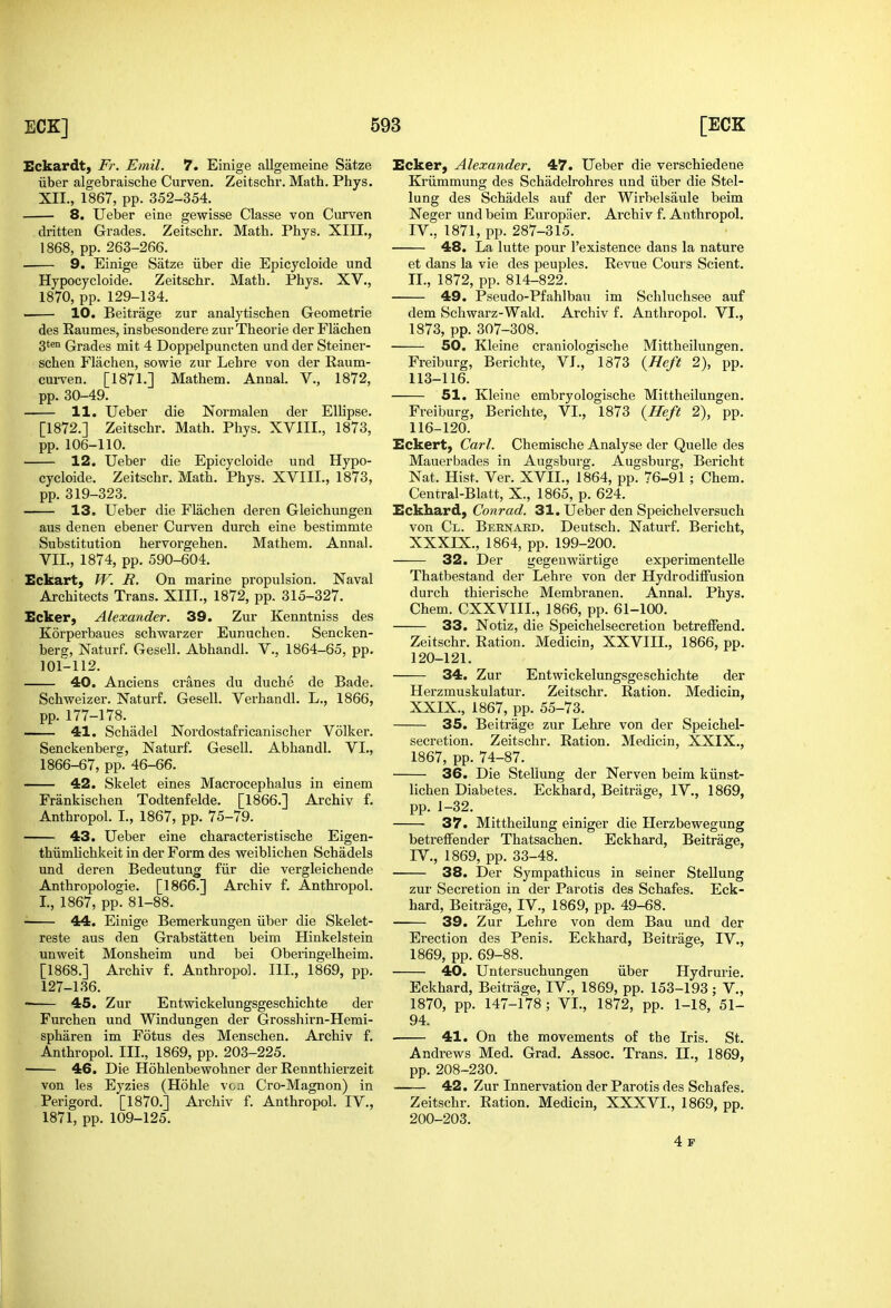 Eckardt, Fr. Emil. 7. Einige allgemeine Satze liber algebraische Curven. Zeitschr. Math. Phys. XII., 1867, pp. 352-354. 8. Ueber eine gewisse Classe von Curven dritten Grades. Zeitschr. Math. Phys. XIII., 1868, pp. 263-266. 9. Einige Satze iiber die Epicycloide und Hypocycloide. Zeitschr. Math. Phys. XV., 1870, pp. 129-134. 10. Beitrage zur analytischen Geometrie des Raumes, insbesondere zur Theorie der Flachen 3*™ Grades mit 4 Doppelpuncten und der Steiner- schen Flachen, sowie zur Lehre von der Raum- cm-ven. [1871.] Mathem. Annal. V., 1872, pp. 30-49. 11. Ueber die Normalen der Ellipse. [1872.] Zeitschr. Math. Phys. XVIII., 1873, pp. 106-110. 12. Ueber die Epicycloide und Hypo- cycloide. Zeitschr. Math. Phys. XVIII., 1873, pp. 319-323. 13. Ueber die Flachen deren Gleichungen aus denen ebener Curven durch eine bestimmte Substitution hervorgehen. Mathem. Annal. VII., 1874, pp. 590-604. Eckart, W. R. On marine propulsion. Naval Architects Trans. XIII., 1872, pp. 315-327. Ecker, Alexander. 39. Zur Kenntniss des Korperbaues schwarzer Eunuchen. Sencken- berg, Naturf. Gesell. Abhandl. V., 1864-65, pp. 101-112. 40. Anciens cranes du duche de Bade. Schweizer. Naturf. Gesell. Verhandl. L., 1866, pp. 177-178. 41. Schadel Nordostafricanischer Volker. Senckenberg, Naturf. Gesell. Abhandl. VI., 1866-67, pp. 46-66. 42. Skelet eines Macrocephalus in einem Frankischen Todtenfelde. [1866.] Archiv f. Anthropol. I., 1867, pp. 75-79. 43. Ueber eine characteristische Eigen- thiimlichkeit in der Form des weiblichen Schadels und deren Bedeutung fiir die vergleichende Anthropologic. [1866.] Archiv f. Anthropol. I., 1867, pp. 81-88. ■ 44. Einige Bemerkungen iiber die Skelet- reste aus den Grabstatten beim Hinkelstein unweit Monsheim und bei Oberingelheim. [1868.] Archiv f. Anthropol. III., 1869, pp. 127-136. 45. Zur Entwickelungsgeschichte der Furchen und Windungen der Grosshirn-Hemi- spharen im Fotus des Menschen. Archiv f. Anthropol. III., 1869, pp. 203-225. 46. Die Hohlenbewohner der Rennthierzeit von les Eyzies (Hohle von Cro-Magnon) in Perigord. '[1870.] Archiv f. Anthropol. IV., 1871, pp. 109-125. Ecker, Alexander. 47. Ueber die vei'schiedene Kriimmung des Schadelrohres und iiber die Stel- lung des Schadels auf der Wirbelsaule beim Neger und beim Europiier. Archiv f. Anthropol. IV., 1871, pp. 287-315. 48. La lutte pour I'existence dans la nature et dans la vie des peuples. Revue Cours Scient. II., 1872, pp. 814-822. 49. Pseudo-Pfahlbau im Schluchsee auf dem 8chwarz-Wald. Archiv f. Anthropol. VI., 1873, pp. 307-308. 50. Kleine craniologische Mittheilungen. Freiburg, Berichte, VI., 1873 {Heft 2), pp. 113-116. 51. Kleine embryologische Mittheilungen. Freiburg, Berichte, VI., 1873 {Heft 2), pp. 116-120. Eckert, Carl. Chemische Analyse der Quelle des Mauerbades in Augsburg. Augsburg, Bericht Nat. Hist. Ver. XVII., 1864, pp. 76-91 ; Chem. Central-Blatt, X., 1865, p. 624. Eckhard, Conrad. 31. Ueber den Speichelversuch von Cl. Bernard. Deutsch. Naturf. Bericht, XXXIX., 1864, pp. 199-200. 32. Der gegenwartige experimentelle Thatbestand der Lehre von der Hydrodiffusion durch thierische Membranen. Annal. Phys. Chem. CXXVIIL, 1866, pp. 61-100. 33. Notiz, die Speichelsecretion betrelFend, Zeitschr. Ration. Medicin, XXVIIL, 1866, pp. 120-121. 34. Zur Entwickelungsgeschichte der Herzmuskulatur. Zeitschr. Ration. Medicin, XXIX., 1867, pp. 55-73. 35. Beitrage zur Lehre von der Speichel- secretion. Zeitschr. Ration. Medicin, XXIX., 1867, pp. 74-87. 36. Die Stellung der Nerven beim kiinst- lichen Diabetes. Eckhard, Beitrage, IV., 1869, pp. 1-32. 37. Mittheilung einiger die Herzbevyegung betreffender Thatsachen. Eckhard, Beitrage, IV., 1869, pp. 33-48. 38. Der Sympathicus in seiner Stellung zur Secretion in der Parotis des Schafes. Eck- hard, Beitrage, IV., 1869, pp. 49-68. 39. Zur Lehre von dem Bau und der Erection des Penis. Eckhard, Beitrage, IV., 1869, pp. 69-88. 40. Untersuchungen iiber Hydrurie. Eckhard, Beitrage, IV., 1869, pp. 153-193 ; V., 1870, pp. 147-178 ; VI., 1872, pp. 1-18, 51- 94. 41. On the movements of the Iris. St. Andrews Med. Grad. Assoc. Trans. II., 1869, pp. 208-230. 42. Zur Innervation der Parotis des Schafes. Zeitschr. Ration. Medicin, XXXVL, 1869, pp. 200-203. 4 p