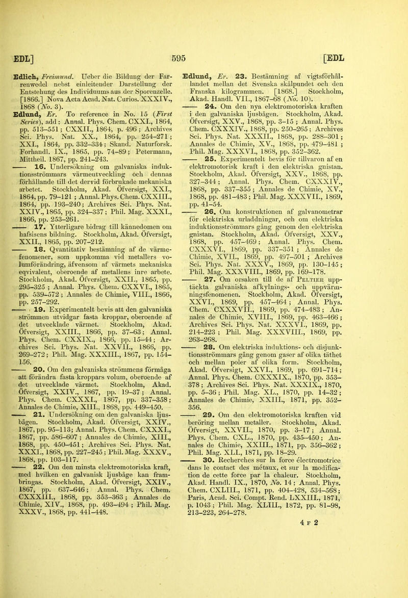 Edlich, Freimund. Ueber die Bildung der Far- renwedel nebst einleitender Darstellung der Entstehung des Individuums aus der Sporenzelle. [1866.] Nova Acta Acad. Nat. Curios. XXXIV., 1868 {No. 3). Edland, Er. To reference in No. 15 {First Series), add: Annal. Phys. Chem. CXXL, 1864, pp. 513-551; CXXIT., 1864, p. 496 ; Archives Sci. Phys. Nat. XX., 1864, pp. 254-271 ; XXL, 1864, pp. 332-334; Slcand. Naturforsk. Forhandl. IX., 1865, pp. 74-89; Petermann, Mittheil. 1867, pp. 241-243. ■ 16. Undersokning om galvaniska induk- tionsstrommars varmeutveckling och dennas fdrhallande till det dervid forbrukade mekaniska arbetet. Stockholm, Akad. Ofversigt, XXI., 1864, pp. 79-121 ; Annal. Phys. Chem. CXXIIL, 1864, pp. 193-240; Archives Sci. Phys. Nat. XXIV., 1865, pp. 324-337; Phil. Mag. XXXI., 1866, pp. 253-261. —— 17. Ytterligare bidrag till kannedomen om hafsisens bildning. Stockholm, Akad. Ofversigt, XXII., 1865, pp. 207-212. —— 18. Qvantitativ bestamning af de varme- fenomener, som uppkomma vid metallers vo- lumforandring, afvensom af varmets mekaniska eqvivalent, oberoende af metallens inre arbete. Stockholm, Akad. Ofversigt, XXII., 1865, pp. 295-325 ; Annal. Phys. Chem. CXXVI., 1865, pp. 539-572 ; Annales de Chunie, VIII., 1866, pp. 257-292. — 19. Experimentelt bevis att den galvaniska strommen utvidgar fasta kroppar, oberoende af det utvecklade varmet. Stockholm, Akad. Ofversigt, XXIII., 1866, pp. 37-63; Annal. Phys. Chem. CXXIX., 1866, pp. 15-44; Ar- chives Sci. Phys. Nat. XXVII., 1866, pp. 269-272; Phil. Mag. XXXIII., 1867, pp. 154- 156. 20. Om den galvaniska strommens formSga att forandra fasta kroppars volum, oberoende af det utvecklade varmet. Stockholm, Akad. Ofversigt, XXIV., 1867, pp. 19-37; Annal. Phys. Chem. CXXXI., 1867, pp. 337-358; Annalesde Chimie, XIII., 1868, pp. 449-450. —— 21. Undersokning om den galvaniska Ijus- bagen. Stockholm, Akad. Ofversigt, XXIV., 1867, pp. 95-113; Annal. Phys. Chem. CXXXI., 1867, pp. 586-607 ; Annales de Chimie, XIII., 1868, pp. 450-451; Archives Sci. Phys. Nat. XXXI., 1868, pp. 227-245 ; Phil. Mag. XXXV., 1868, pp. 103-117. 22. Om den minsta elektromotoriska kraft, med hvilken en galvanisk ljusbage kan fram- bringas. Stockholm, Akad. Ofversigt, XXIV., 1867, pp. 637-646; Annal. Phys. Chem. CXXXIII., 1868, pp. 353-363; Annales de Chimie, XIV., 1868, pp. 493-494 ; Phil. Mag. XXXV., 1868, pp. 441-448. Edlund, Fr. 23. Bestamning af vigtsforhal- landet mellan det Svenska skalpundet och den Franska kilogrammen. [1868.] Stockholm, Akad. Handl. VII., 1867-68 (A^o. 10). 24. Om den nya elektromotoriska kraften i den galvaniska ljusbagen. Stockholm, Akad. Ofversigt, XXV., 1868, pp. 3-15 ; Annal. Phys. Chem. CXXXrV., 1868, pp. 250-265; Archives Sci. Phys. Nat. XXXII., 1868, pp. 288-301; Annales de Chimie, XV., 1868, pp. 479-481 ; Phil. Mag. XXXVI., 1868, pp. 352-362. 25. Experimentelt bevis for tillvaron af en elektromotorisk kraft i den elektriska gnistan. Stockholm, Akad. Ofversigt, XXV., 1868, pp. 327-344; Annal. Phys. Chem. CXXXIV., 1868, pp. 337-355; Annales de Chimie, XV., 1868, pp. 481-483 ; Phil. Mag. XXXVIL, 1869, pp. 41-54. 26. Om konstruktionen af galvanometrar for elektriska urladdningar, och om elektriska induktionsstrommars gang genom den elektriska gnistan. Stockholm, Akad. Ofversigt, XXV., 1868, pp. 457-469; Annal. Phys. Chem. CXXXVI., 1869, pp. 337-351 ; Annales de Chimie, XVII., 1869, pp. 497-501 ; Archives Sci. Phys. Nat. XXXV., 1869, pp. 130-145; Phil. Mag. XXXVIII., 1869, pp. 169-178. 27. Om orsaken till de af Peltier upp- tackta galvaniska afkylnings- och uppvarm- ningsfenomenen. Stockholm, Akad. Ofversigt, XXVI., 1869, pp. 457-464 ; Annal. Phys. Chem. CXXXVIL, 1869, pp. 474-483; An- nales de Chimie, XVIII., 1869, pp. 463-466; Archives Sci. Phys. Nat. XXXVl., 1869, pp. 214-223 ; Phil. Mag. XXXVIII., 1869, pp. 263-268. 28. Om elektriska induktions- och disjunk- tionsstrommars gang genom gaser af olika tathet och mellan poler af olika form. Stockholm, Akad. Ofversigt, XXVI., 1869, pp. 691-714; Annal. Phys. Chem. CXXXIX., 1870, pp. 353- 378; Archives Sci. Phys. Nat. XXXIX., 1870, pp. 5-36 ; Phil. Mag. XL., 1870, pp. 14-32 ; Annales de Chimie, XXIIL, 1871, pp. 352- 356. 29. Om den elektromotoriska kraften vid beroring mellan metaller. Stockholm, Akad. Ofversigt, XXVII., 1870, pp. 3-17; Annal. Phys. Chem. CXL., 1870, pp. 435-450; An- nales de Chimie, XXIIL, 1871, pp. 356-362; Phil. Mag. XLL, 1871, pp. 18-29. — 30. Recherches sur la force electromotrice dans le contact des metaux, et sur la modifica- tion de cette force par la chaleur. Stockholm, Akad. Handl. IX., 1870, No. 14; Annal. Phys. Chem. CXLIIL, 1871, pp. 404-428, 534-568; Paris, Acad. Sci. Compt. Rend. LXXIIL, 1871, p. 1043 ; Phil. Mag. XLIII., 1872, pp. 81-98, 213-223, 264-278. 4 F 2