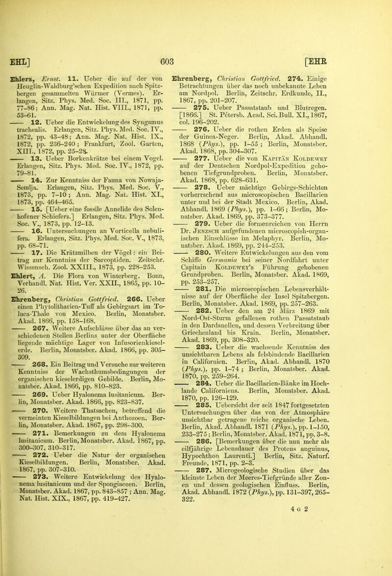 Ehlers, Er7ist. 11. Ueber die auf der von Heuglin-Waldburg'schen Expedition iiach Spitz- bergen gesammelten Wilrmer (Vermes). Er- langen, Sitz. Phys. Med. See. III., 1871, pp. 77-86; Ann. Mag. Nat. Hist. VIII., 1871, pp. 53-61. 12. Ueber die Entwickelung des Syngamus trachealis. Erlangen, Sitz. Phys. Med. Soc. IV., 1872, pp. 43-48; Ann. Mag. Nat. Hist. IX., 1872, pp. 236-240; Frankfurt, Zool. Garten, XHI., 1872, pp. 25-2a. 13. Ueber Borkenkratze bei einem Vogel. Erlangen, Sitz. Phys. Med. Soc. IV., 1872, pp. 79-81. — 14. Zur Kenntniss der Fauna von Nowaja- Semlja. Erlangen, Sitz. Phys. Med. Soc. V., 1873, pp. 7-10 ; Ann. Mag. Nat. Hist. XL, 1873, pp. 464-465. 15. [Ueber eine fossile Annelide des Solen- hofener Schiefers.] Erlangen, Sitz. Phys. Med. Soc. v., 1873, pp. 12-13. 16. Untersuchungen an Vorticella nebuli- fera. Erlangen, Sitz. Phys. Med. Soc. V., 1873, pp. 68-71. 17. Die Kratzmilben der Vogel: ein Bei- trag zur Kenntniss der Sarcoptiden. Zeitschr. Wissensch. Zool. XXIII., 1873, pp. 228-253. Ehlert, A. Die Flora von Winterberg. Bonn, Verhandl. Nat. Hist. Ver. XXII., 1865, pp. 10- 26. Ehrenberg; Christian Gottfried. 266. Ueber einen Phytolitharien-Tuff als Gebirgsart im To- luca-Thale von Mexico. Berlin, Monatsber. Akad. 1866, pp. 158-168. 267. Weitere Aufschliisse iiber das an ver- schiedenen Stellen Berlins unter der Oberflache liegende machtige Lager von Infusorienkiesel- erde. Berlin, Monatsber. Akad, 1866, pp. 305- 309. 268. Ein Beitrag und Versuche zur weiteren Kenntniss der Wachsthumsbedingungen der organischen kieselerdigen Gebilde. Berlin, Mo- natsber. Akad. 1866, pp. 810-823. 269. Ueber Hyalonema lusitanicum. Ber- Hn, Monatsber. Akad. 1866, pp. 823-837. ■ 270. Weitere Thatsachen, betreffend die vermeinten Kieselbildungen bei Anthozoen. Ber- lin, Monatsber. Akad. 1867, pp. 298-300. 271. Bemerkungen zu dem Hyalonema lusitanicum. Berlin, Monatsber. Akad. 1867, pp. 300-307, 310-317. ■ 272. Ueber die Natur der organischen Kieselbildungen. Berlin, Monatsber, Akad. 1867, pp. 307-310. 273. Weitere Entwickelung des Hyalo- nema lusitanicum und der Spongiaceen. Berlin, Monatsber. Akad. 1867, pp. 843-857 ; Ann. Mag. Nat. Hist. XIX., 1867, pp. 419-427. Ehrenberg, Christian Gottfried. 274. Einige Betrachtungen iiber das noch unbekannte Leben am Nordpol. Berlin, Zeitschr. Erdkunde, II., 1867, pp. 201-207. 275. Ueber Passatstaub und Blutregen. [1866.] St. Petersb. Acad. Sci. Bull. XL, 1867, col. 196-202. 276. Ueber die rothen Erden als Speise der Guinea-Neger. Berlin, Akad. Abhandl. 1868 {Phys.), pp. 1-55 ; Berlin, Monatsber, Akad. 1868, pp. 304-307. 277. Ueber die von Kapitan Koldewet auf der Deutschen Nordpol-Expedition geho- benen Tiefgrundproben. BerUn, Monatsber. Akad. 1868, pp. 628-631. 278. Ueber machtige Gebirgs-Schichten vorherrschend aus microscopischen Bacillarien unter und bei der Stadt Mexico. Berlin, Akad. Abhandl. 1869 (Phys.), pp. 1-66; Berhn, Mo- natsber. Akad. 1869, pp. 373-377. ■ 279. Ueber die formenreichen von Herrn Dr. Jenzsch aufgefundenen microscopish-organ- ischen Einschliisse im Melaphyr. Berlin, Mo- natsber. Akad. 1869, pp. 244-253. 280. Weitere Entwickelungen aus den vom SchifFe Germania bei seiner Nordfahrt unter Capitain Koldewey's Fiihrung gehobenen Grundproben. Berlin, Monatsber. Akad, 1869, pp. 253-257. 281. Die microscopischen Lebensverhalt- nisse auf der Oberflache der Insel Spitzbergen. Berhn, Monatsber. Akad. 1869, pp. 257-263. 282. Ueber den am 24 Marz 1869 mit Nord-Ost-Sturm gefalleuen rothen Passatstaub in den Dardanellen, und dessen Verbreitung iiber Griechenland bis Krain. Berlin, Monatsber. Akad. 1869, pp. 308-320. 283. Ueber die wachsende Kenntniss des unsichtbaren Lebens als felsbindende Bacillarien in Californien. Berlin, Akad. Abhandl. 1870 {Phys.), pp. 1-74 ; Berlin, Monatsber, Akad. 1870, pp. 259-264. 284. Ueber die Bacillarien-Banke im Hoch- lande Californiens. Berlin, Monatsber. Akad, 1870, pp. 126-129. —— 285. Uebersicht der seit 1847 fortgesetzten Untersuchungen iiber das von der Atmosphare unsichtbar getragene reiche organische Leben, Berlin, Akad. Abhandl. 1871 {Phys.), pp. 1-150, 233-275 ; Berlin, Monatsber. Akad. 1871, pp. 3-8, 286. [Bemerkungen iiber die nun mehr als eilfjahrige Lebensdauer des Proteus anguinus, Hypochthon Laurenti.] Berlin, Sitz. Naturf, Freunde, 1871, pp. 2-3. 287. Microgeologische Studieu iiber das kleinste Leben der Meeres-Tiefgriinde aller Zon- en und dessen geologischen Einfluss. Berlin, Akad. Abhandl. 1872 (P%s.), pp. 131-397,265- 322. 4 G 2