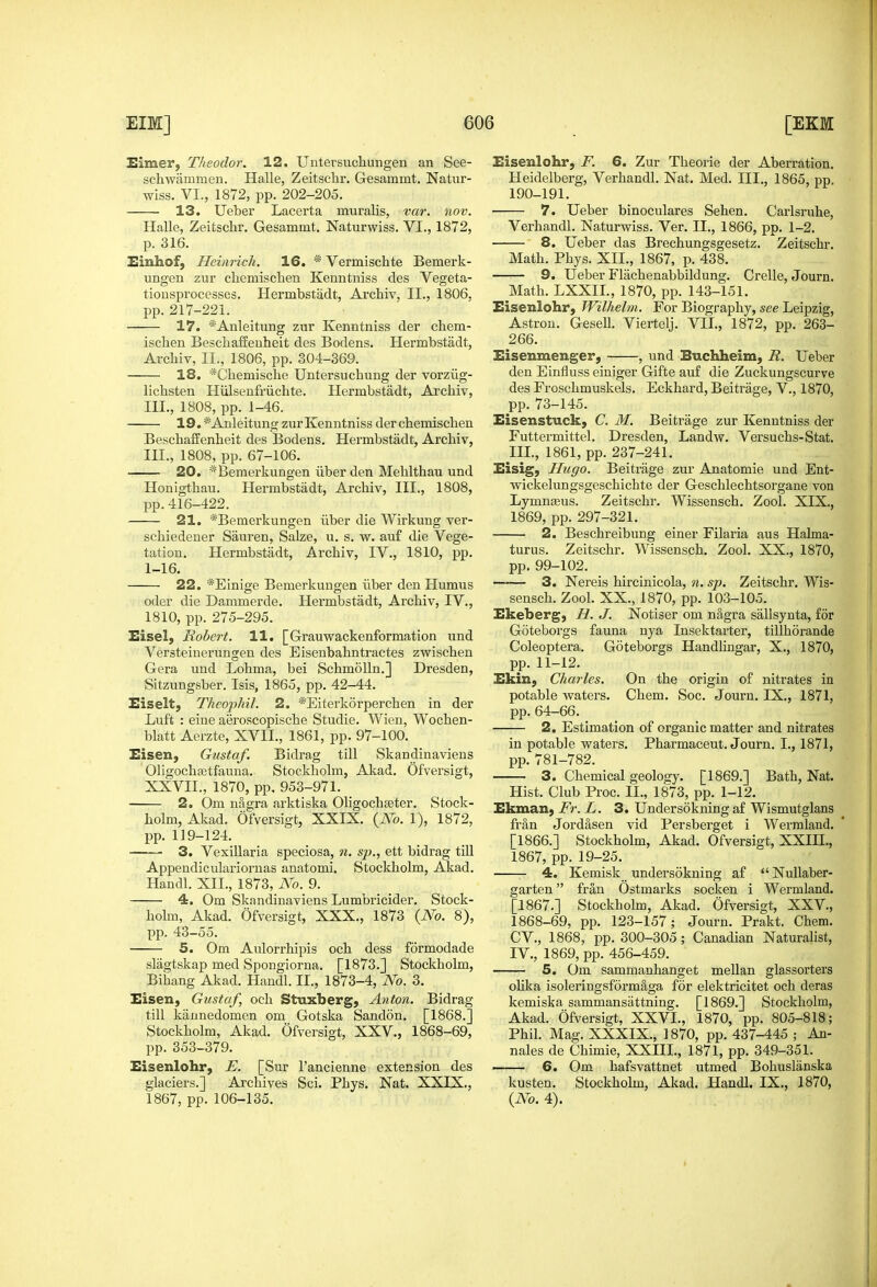 Exmer, Theodor. 12, Uutersuchungen an See- schwammen. Halle, Zeitschr. Gesammt. Natur- wiss. VI., 1872, pp. 202-205. 13. Ueber Lacerta muralis, var. nov. Halle, Zeitschr. Gesammt. Naturwiss. VI., 1872, p. 316. I!inhof, Heinrich. 16. * Vermischte Bemerk- ungen zur chemischen Kenntniss des Vegeta- tionsprocesscs. Hermbstadt, Archiv, II., 1806. pp. 217-221. 17. *Anleitung zur Kenntniss der chem- ischen Bescliaffeuheit des Bodens. Hermbstadt, Arcliiv, II., 1806, pp. 304-369. 18. *Chemisclie Untersuchung der vorziig- lichsten Hiilsenfriichte. Hermbstadt, Archiv, III., 1808, pp. 1-46. 19. *Anleitung zur Kenntniss der chemischen Beschaffenheit des Bodens. Hermbstadt, Archiv, III., 1808, pp. 67-106. 20. *Bemerkungen liber den Mehlthau und Honigthau. Hermbstadt, Archiv, III., 1808, pp.416-422. 21. *Bemerkungen iiber die Wirkung ver- schiedener Sauren, Salze, u. s. w. au£ die Vege- tation. Hermbstadt, Archiv, IV., 1810, pp. 1-16. 22. *Einige Bemerkungen iiber den Humus oder die Danimerde. Hermbstadt, Archiv, IV., 1810, pp. 275-295. Eisel, Robert. 11. [Grauwackenformation und Versteiuerungen des Eisenbahntractes zwischen Gera und Lohma, bei Schmolln.] Dresden, Sitzungsber. Isis, 1865, pp. 42-44. Eiselt, Theojjhil. 2. *Eiterk6rperchen in der Luft : eine aeroscopische Studie. Wien, Wochen- blatt Aerzte, XVII., 1861, pp. 97-100. Eisen, Gustaf. Bidrag till Skandinaviens OHgochastfauna. Stockholm, Akad. Ofversigt, XXVII., 1870, pp, 953-971. 2. Om nSgra arktiska OligochsBter. Stock- holm, Akad. Ofversigt, XXIX. {No. 1), 1872, pp. 119-124. 3. Vexillaria speciosa, n. sp., ett bidrag till Appendiculariornas anatomi. Stockholm, Akad. Handl. XII., 1873, No. 9. 4. Om Skandinaviens Lumbricider. Stock- holm, Akad. Ofversigt, XXX., 1873 {No. 8), pp. 43-55. 5. Om Aulorrhipis och dess formodade slagtskap med Spongiorna. [1873.] Stockholm, Bihang Akad. Handl. II., 1873-4, No. 3. Eisen, Gustaf, och Stuxberg, Anton. Bidrag till kaunedomen om Gotska Sandon. [1868.] Stockholm, Akad. Ofversigt, XXV., 1868-69, pp. 353-379. Eisenlohr, E. [Sur I'ancienne extension des glaciers.] Archives Sci. Phys. Nat. XXIX., 1867, pp. 106-135. Eisenlohr, F. 6. Zur Theorie der Aberration. Heidelberg, Verhandl. Nat. Med. III., 1865, pp. 190-191. 7. Ueber binoculares Sehen. Carlsruhe, Verhandl. Naturwiss. Ver. II., 1866, pp. 1-2. 8. Ueber das Brechungsgesetz. Zeitschr. Math. Phys. XII., 1867, p. 438. 9. Ueber Flachenabbildung. Crelle, Journ. Math. LXXIL, 1870, pp. 143-151. Eisenlohr, Wilhelm. For Biography, see Leipzig, Astron. Gesell. Viertelj. VII., 1872, pp. 263- 266. Eisenmenger, , und Buchheim, R. Ueber den Einfluss eiuiger Gifte auf die Zuckungscurve des Froschmuskels. Eckhard, Beitrage, V., 1870, pp. 73-145. Eisenstuck, C. M. Beitrage zur Kenntniss der Futtermittel. Dresden, Landw. Versuchs-Stat. III, 1861, pp. 237-241. Eisig, Hugo. Beitrage zur Anatomie und Ent- wickelungsgeschichte der Geschlechtsorgane von Lymn^us. Zeitschr. Wissensch. Zool. XIX., 1869, pp. 297-321. 2. Beschreibung einer Filaria aus Halma- turus. Zeitschr. Wissensch. Zool. XX., 1870, pp. 99-102. —— 3. Nereis hircinicola, n. sp. Zeitschr. Wis- sensch. Zool. XX., 1870, pp. 103-105. Ekeberg, B. J. Notiser om nagra sallsynta, for Goteborgs fauna nya Insektarter, tillhorande Coleoptera. Goteborgs Handhngar, X., 1870, pp. 11-12. Ekin, Charles. On the origin of nitrates in potable vraters. Chem. Soc. Journ. IX., 1871, pp.64-66. 2. Estimation of organic matter and nitrates in potable waters. Pharmaceut. Journ. I., 1871, pp. 781-782. 3. Chemical geology. [1869.] Bath, Nat, Hist. Club Proc. II., 1873, pp. 1-12. Ekman, Fr. L. 3. Undersokning af Wismutglans fran Jordasen vid Persberget i Werraland. [1866.] Stockholm, Akad. Ofversigt, XXIII., 1867, pp. 19-25. 4. Kemisk undersokning af  NuUaber- garten fran Ostmarks socken i Wermland. [1867.] Stockholm, Akad. Ofversigt, XXV., 1868-69, pp. 123-157; Journ. Prakt. Chem. CV., 1868, pp. 300-305; Canadian Naturalist, IV. , 1869, pp. 456-459. 5. Om sammanhanget mellan glassorters ohka isoleringsform&ga for elektricitet och deras kemiska sammansiittning. [1869.] Stockholm, Akad. Ofversigt, XXVI., 1870, pp. 805-818; Phil. Mag. XXXIX., 1870, pp. 437-445 ; An- nales de Chimie, XXIII., 1871, pp. 349-351. —— 6. Om hafsvattnet utmed Bohuslanska kusten. Stockholm, Akad. Handl. IX., 1870, {No. 4).