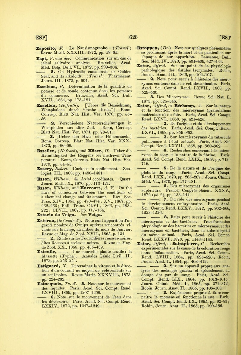 Esposito, F. Le Nausismographe. (Transl.) Revue Marit. XXXIII., 1872, pp. 58-65. Espt, V. van der. Communication sur un cas de calcul salivaire : analyse. Bruxelles, Acad. Med. Belg. Bull. VI., 1872, pp. 299-304. 2. On Hydrastis canadensis or Grolden Seal, and its alkaloids. ( Transl.) Pharmaceut. Journ. III., 1873, p. 604. Esselens, P. Determination de la quantite de potasse et de sonde contenue dans les potasses du commerce. Bruxelles, Acad. Sci. Bull. XVII., 1864, pp. 173-181. Essellen, {Ho/rath). [Ueber die Bezeichnung Westphalens durch rothe Erde.] Bonn, Corresp. Blatt Nat. Hist, Ver. 1870, pp. 55- 156. 2. Verschiedene Naturerscheinungen in Westphalen aus alter Zeit. Bonn, Corresp. Blatt Nat. Hist. Ver. 1871, pp. 78-81, 3. [Ueber den Haar- oder Hohenrauch.] Bonn, Corresp. Blatt Nat, Hist, Ver, XXX., 1873, pp. 66-69. Essellen, {Hofrath), und Hiiser, H. Ueber die Keimfahigkeit des Roggens bei niedriger Tem- peratur. Bonn, Corresp. Blatt Nat. Hist. Ver, 1870, pp. 54-55. Essery, Robert. Cuckoos in confinement. Zoo- logist, III., 1868, pp. 1480-1481. Esson, Williatn. 4. Axial coordinates. Quart. Journ. Matb. X., 1870, pp. 113-121. Esson, William, and Harcourt, A. V. On tte laws of connexion between the conditions of a chemical change and its amount. Roy. Soc. Proc. XIV., 1865, pp. 470-474; XV., 1867, pp. 262-265; Phil. Trans. CLVI., 1866, pp. 193- 222 ; CLVII., 1867, pp. 117-154. Estacio da Veiga. See Veiga. Esterno, {le Comte d'). Note sur I'apparition d'un grand norabre de Cynips apteres. rencontres vi- vants sur la neige, au milieu du mois de Janvier. Revue et Mag. de Zool. XVII., 1865, p. 134. 2. Etude sur les Fourmilieres rousses-noires, dites Rousses a esclaves noires. Revue et Mag. de Zool. XX., 1868, pp. 435-439. Esteulle, . Une nouveUe plante textile : la Massette (Typha). Annales Genie Civil. II., 1873, pp. 253-254. Estignard, X. Determiner la vitesse et la direc- tion d'un courant au moyen de relevements sur un seul point. Revue Marit. XXXVIII,, 1873, pp,224-232. Estocquois, Th. d\ 5. Note sur le mouvement des liquides. Paris, Acad, Sci. Compt, Rend, LXVIII., 1869, pp. 1207-1209. 6. Note sur le mouvement de I'eau dans les deversoirs. Paris, Acad. Sci. Compt. Rend. LXXIV., 1872, pp. 1247-1249, Estoppey, (Dr.) Note sur quelques phenomenes se produisant apres la mort et en particulier sur I'epoque de leur apparition. Lausanne, Bull. Soc. Med. IV., 1870, pp. 401-409, 427-434. Estor, Alfred. Sur un point de la physiologie pathologique des fistules lacrymales. Robin, Journ. Anat. III., 1866, pp. 102-107. 2. Note pour servir a I'histoire des micro- zymas contenus dans les cellules animales. Paris, Acad. Sci. Compt. Rend. LXVII., 1868, pp. 529-530. 3. Des Microzymas. Revue Sci. Nat. I., 1873, pp. 525-546. Estor, Alfred, et Bechamp, A. Sur la nature et la fonction des microzymas (granulations moleculaires) du foie. Paris, Acad. Sci. Compt, Rend. LXVI,, 1868, pp. 421-425, 2. De I'origine et du developpement des bacteries. Paris, Acad. Sci. Compt. Rend. LXVI., 1868, pp. 859-863. 3. Sur les microzymas du tubercule pulmonaire a I'etat cretace. Paris, Acad. Sci. Compt. Rend. LXVIL, 1868, pp. 960-962. ■ 4. Recherches concernant les micro- zymas du sang et la nature de la fibrine. Paris, Acad, Sci. Compt, Rend. LXIX., 1869, pp. 713- 716. 5. De la nature et de I'origine des globules du sang. Paris, Acad. Sci. Compt. Rend. LXX., 1870, pp. 265-267; Journ. Chimie Med. VI., 1870, pp. 177-181. 6. Des microzymas des organismes superieurs. France, Congres Scient. XXXV., 1872 {pt. 2), pp. 133-144. 7. Du role des microzymas pendant le developpement embryonnaire. Paris, Acad. Sci. Compt. Rend. LXXV., 1872, pp. 962-966, 1523-1526. 8. Faits pour servir a I'histoire des microzymas et des bacteries. Transformation physiologique des bacteries en microzymas, et des microzymas en bacteries, dans le tube digestif du meme animal. Paris, Acad. Sci. Compt, Rend. LXXVL, 1873, pp. 1143-1145. Estor, Alfred, et Saintpierre, C. Recherches experimentales sur la cause de la coloration rouge dans I'inflammation, Paris, Acad. Sci. Compt. Rend. LVIII., 1864, pp. 625-626; Robin, Journ. Anat, I,, 1864, pp. 403-412. - 2. Sur un appareil propre aux ana- lyses des melanges gazeux et specialement au dosage des gaz du sang. Paris, Acad. Sci. Compt. Rend, LIX., 1864, pp. 1013-1015; Journ, Chimie Med. I., 1865, pp. 371-372; Robin, Journ, Anat, II,, 1865, pp. 106-108, . 3. Experiences propres a faire con- naitre le moment ou fonctionne la rate. Paris, Acad. Sci. Compt. Rend. LX., 1865, pp. 82-83 ; Robin, Journ. Anat. II., 1865, pp. 190-196.