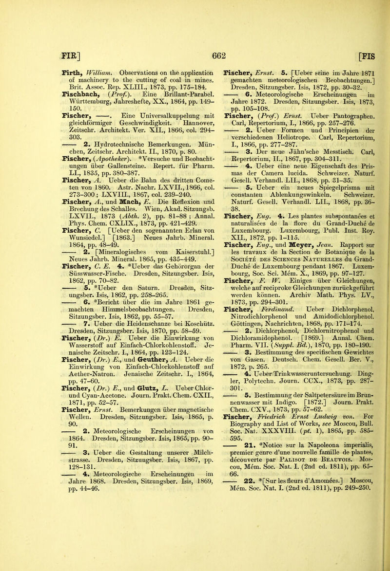 Firth, William. Observations on the application of machinery to the cutting of coal in mines. Brit. Assoc. Rep. XLIII., 1873, pp. 175-184. Fischbach, {Prof.). Eine Brillant-Parabel. Wiirttemburg, Jahreshefte, XX., 1864, pp. 149- 150. Fischer, . Eine Universalkuppelung mit gleichformiger Geschwindigkeit. Hannover, Zeitschr. Architekt. Ver. XII., 1866, col. 294- 303. —— 2. Hydrotechnische Bemerkungen. Miin- chen, Zeitschr. Architekt. II., 1870, p. 80. Fischer, {Apotheker). *Versuche und Beobacht- ungen iiber Gallensteine. Repert. fiir Pharm. LI., 1835, pp. 380-387. Fischer, A. Ueber die Bahn des dritten Come- ten von 1860. Astr. Nachr. LXVII., 1866, col. 273-300; LXVin., 1867, col. 239-240. Fischer, A., und Mach, E. Die Reflexion und Brechung des Schalles. Wien, Akad. Sitzungsb. LXVII., 1873 {Abth. 2), pp. 81-88 ; Annal. Phys. Chem. CXLIX., 1873, pp. 421-429. Fischer, C. [Ueber den sogenannten Erlan von Wunsiedel.] [1863.] Neues Jahrb. Mineral. 1864, pp. 48-49. 2. [Mineralogisches vom Kaiserstuhl.] Neues Jahrb. Mineral. 1865, pp. 435-449. Fischer, C. E. 4. *Ueber das Gehororgan der Siisswasser-Fische. Dresden, Sitzungsber. Isis, 1862, pp. 70-82. 5. *Ueber den Saturn. Dresden, Sitz- ungsber. Isis, 1862, pp. 258-265. 6. *Bericht iiber die im Jahre 1861 ge- machten Hiramelsbeobachtungen. Dresden, Sitzungsber. Isis, 1862, pp. 55-57. 7. Ueber die Heidenschanze bei Koschiitz. Dresden, Sitzungsber. Isis, 1870, pp. 58-59. Fischer, {Dr.) E. Ueber die Einwirkung von WasserstotF auf Einfach-Chlorkohlenstoff. Je- naische Zeitschr. I., 1864, pp. 123-124. Fischer, {I>r.) E., und Geuther, A. Ueber die Einwirkung von Einfach-ChlorkohlenstofE auf Aether-Natron. Jenaische Zeitschr. I., 1864, pp. 47-60. Fischer, {Dr.) E., und Glutz, L. Ueber Chlor- - und Cyan-Acetone. Journ. Prakt. Chem. CXII., 1871, pp. 52-57. Fischer, Ernst. Bemerkungen iiber magnetische Wellen. Dresden, Sitzungsber. Isis, 1865, p. 90. 2. Meteorologische Erscheinungen von 1864. Dresden, Sitzungsber. Isis, 1865, pp. 90- 91. 3. Ueber die Gestaltung unserer Milch- strasse. Di-esden, Sitzungsber. Isis, 1867, pp. 128-131. 4. Meteorologische Erscheinungen im Jahre 1868. Dresden, Sitzungsber. Isis, 1869, pp. 44-46. Fischer, Ernst. 5. [Ueber seine im Jahre 1871 gemachten meteorologischen Eeobachtungen.] Dresden, Sitzungsber. Isis, 1872, pp. 30-32. 6. Meteorologische Erscheinungen im Jahre 1872. Dresden, Sitzungsber. Isis, 1873, pp. 105-108. Fischer, {Prof.) Ernst. Ueber Pantograpben. Carl, Repertorium, I., 1866, pp. 257-276. 2. Ueber Formen und Principien der verschiedenen Heliotrope. Carl, Repertorium, I., 1866, pp. 277-287. 3. Der neue Jahn'sche Messtisch. Carl, Repertorium, H., 1867, pp. 304-311. 4. Ueber eine neue Eigenschaft des Pris- mas der Camera lucida. Schweizer. Naturf, Gesell. Verhandl. LIL, 1868, pp. 31-35. 5. Ueber ein neues Spiegelprisma mit constanten Ablenkungswinkeln. Schweizer. Naturf. Gesell. Verhandl. LII., 1868, pp. 36- 38. Fischer, Eug. 4. Les plantes subspontanees et naturalisees de la flore du Grand-Duche de Luxembourg. Luxembourg, Publ. Inst. Roy. XII., 1872, pp. 1-115. Fischer, Eng., und Meyer, Jean. Rapport sur les travaux de la Section de Botanique de la SociETE DES Sciences Natukelles du Grand- Duche de Luxembourg pendant 1867. Luxem- bourg, Soc. Sci. Mem. X., 1869, pp. 97-127. Fischer, F. W. Einiges iiber Gleichungen, welche auf reciproke Gleichungen zuriickgefiihrt werden konnen. Archiv Math. Phys. LV., 1873, pp. 294-301. Fischer, Ferdinand. Ueber Dichlorphenol, Nitrodichlorphenol und Amidodichlorphenol. Gottingen, Nachrichten, 1868, pp. 171-174. 2. Dichlorphenol, Dichlomitrophenol und Dichloramidophenol. [1869.] Annal. Chem. Pharm. VII. {Suppl. Bd.), 1870, pp. 180-190. 3. Bestimmung des specifischen Gewichtes von Gasen. Deutsch. Chem. Gesell. Ber. V., 1872, p. 265. 4. Ueber Trinkwasseruntersuchung. Ding- ier, Polytechn. Journ. CCX., 1873, pp. 287- 301. —^ 5. Bestimmung der Saltpetersaure im Brun- nenwasser mit Indigo. [1872.] Journ. Prakt. Chem. CXV., 1873, pp. 57-62. Fischer, Friedrich Ernst Ludwig von. For Biography and List of Works, see Moscou, Bull. Soc. Nat. XXXVIII. {pt. 1), 1865, pp. 585- 595. _ 21. *Notice sur la Napoleona imperialis, premier genre d'une nouvelle famille de plantes, decouverte par Palisot de Beauvois. Mos- cou, Mem. Soc, Nat. I. (2nd ed. 1811), pp. 6o- 66. 22. *[Sur lesfleurs d'Amomees.] Moscou, Mem. Soc. Nat. L (2nd ed. 1811), pp. 249-250.