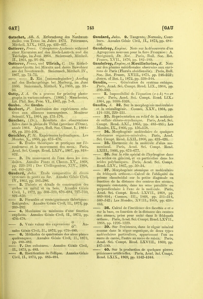 Gatschet, Alb. S. Erforschung des Nordwest- theiles von Texas im Jahre 1872. Petermann, Mittheil. XIX., 1873, pp. 453-467. Gatterer, Franz. Coleopteren-Ausbeute wahrend einer Excursion auf den Hocli-Lautsch vmd die Teichalpe, im Juni 1864. Steiermark, Mittheil. II., 1864, pp. 91-94. Gatterer, Franz, uud Ullrich, C. Die Rotliel- steiuer-Grotte bei Mixnitz und deren Bewohner aus der Insectenwelt. Steiermark, Mittheil. IV., 1867, pp. 71-75. 2. Ein [entomologischer] Ansflug auf das Bachergebirge bei Marburg, im Juni 1866. Steiermark, Mittheil. V., 1868, pp. 91- 94. Gatty, J. A. On a process for printing photo- graphs in various colours. [1866.] Manchester, Lit. Phil. Soc. Proc. VI., 1867, pp. 7-8. Gaube. See Gauhe. Gaubert, P. Institution des experiences rela- tives aux alliances consanguines. Moniteur Scientif. VI., 1864, pp. 173-176. Gaucher, {F>r.). Resultats des observations faites dans la j^laiuedu Tlelat (province d'Oran), annee 1864. Alger, Bull. Soc. Climat. I., 1864- 68, pp. 104-106. Gauckler, P. H. Experiences hydrauliques. Les Mondes, X., 1866, pp. 475-476. 2. Etudes theoriques et pratiques sur I'e- coulement et le mouvement des eaux. Paris, Acad. Sci. Compt. Eend. LXIV., 1867, pp. 818- 822. 3. Du mouvement de I'eau dans les con- duites. Annales Ponts et Chauss. XV., 1868, pp. 229-281 ; Der Civilingenieur, XIV., 1868, col. 489-526. Gaudard, Jules. Etude comparative de divers systemes de ponts ea fer. Annales Genie Civil, IV., 1865, pp. 281-286. • 2. Theorie et details de construction des arches en metal et en bois. Annales Genie Civil, I., 1872, pp. 503-523, 676-684, 727-759, 821-850. 3. Formules et renseignements theoriques : Integrales. Annales Genie Civil, II., 1873, pp. 269-282. 4. Maximum on minimum d'une fonction explicite. Annales Genie Civil, II., 1873, pp. 476-478. 5. Vraie valeur des expressions ^. An- nales Genie Civil, II., 1873, pp. 479-480. —— 6. Methodes de quadrature des aires planes quelconques. Annales Genie Civil, II., 1873, pp. 480-482. 7. Des cubatures. Annales Genie Civil, II., 1873, p. 483. 8. Rectification de I'ellipse. Annales Genie Civil, II., 1873, pp. 483-484. Gaudard, Jules. 9. Tangente, ■ Normale, Cour- bure. Annales Genie Civil, II., 1873, pp. 484- 486. Gaudefroy, Eugene. Note sur la decouverte d'un Agropyrum nouveau pour la fiore Fran9aise : A. Savignooii, De Not. Paris, Bull. Soc. Bot. France, XVII., 1870, pp. 182-189. Gaudefroy, Eugene, et Mouillefarine, E. ISote sur des plantes meridionales observees aux envi- rons de Paris (Florula obsidionalis). Paris, Bull. Soc. Bot. France, XVIIL, 1871, pp. 246-252; Journ. of Bot. I., 1872, pp. 339-344. Gaudin, . Generation du systeme cubique. Paris, Acad. Sci. Compt. Rend. LIX., 1864, pp. 390-392. 2. Impossibilite de I'equation '•—xn =2». Paris, Acad. Sci. Compt. Rend. LIX.) 1864, pp. 1036-1038. Gaudin, A. 32. Sur la morphogenie moleculaire et la cristallogenie. Cosmos, XXV., 1864, pp. 124-126, 229-231. 33. Representation en relief de la molecule de sulfate chloro-strychnique. Paris, Acad. Sci. Compt. Rend. LXL, 1865, pp. 483-485 ; Les Mondes, IX., 1866, pp. 156-158. 34. Morphogenie moleculaire de quelques substances organ ico-minerales. Paris, Acad. Sci. Compt. Rend. LXIL, 1866, pp. 423-426. 35. Harmonie de la molecule d'aluu am- mouiacal. Paris, Acad. Sci. Compt. Rend. LXIIL, 1866, pp. 673-677. 36. Sur le role special de I'hydrogene dans les acides en general, et en particulier dans les acides polybasiqucs. Paris, Acad. Sci. Compt. Rend. LXV., 1867, pp. 30-34. 37. Morphogenie atomique et moleculaire du feldspath ortliose.—Calcul de I'obliquite du prisme rhombo'idal sur la petite diagonale en fonction de la distance des centres des atomes, supposee constante, dans un sens parailele ou perpendiculaire a I'axe de la molecule. Paris, Acad. Sci. Compt. Rend. LXVIL, 1868, pp. 889-894; Cosmos, III., 1868, pp. 511-514, 540-542; Les Mondes, XVIIL, 1868, pp. 438- 443. 38. Calcul de Fincidence des facettes a et o sur la base, en fonction de la distance des centres des atomes, prise pour unite dans le feldspath orthose. Paris, Acad. Sci. Compt, Rend. LXVIL, 1868, pp. 1226-1229. 39. Sur I'existence, dans le i^egne mineral comme dans le regne organique, de deux types moleculaires particuliers, appartenant I'un au Sucre de canne, I'autre au Sucre de raisin. Paris, Acad. Sci. Compt. Rend. LXVIIL, 1869, pp. 187-190. 40. Sur la production de quelques pierres precieuses artificielles. Paris, Acad. Sci. Compt. Rend. LXIX., 1869, pp. 1342-1344.