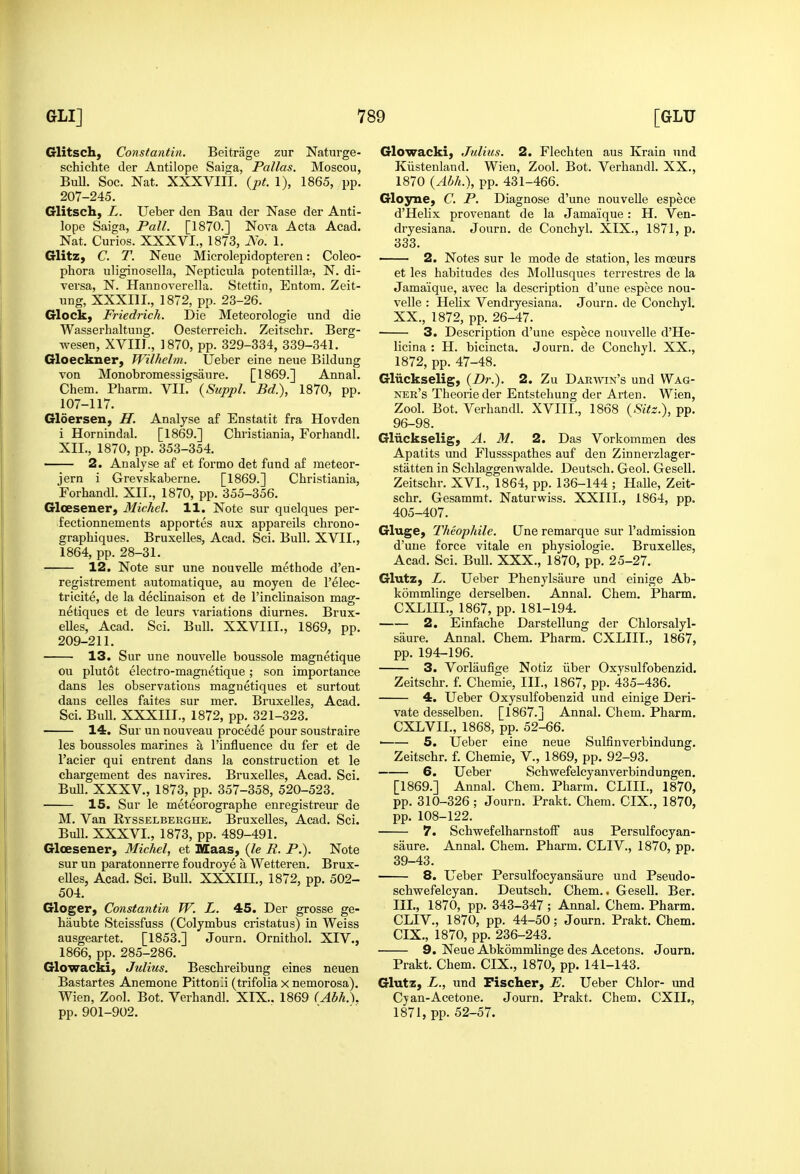 Glitsch, Constantin. Beitrage zur Naturge- schichte der Antilope Saiga, Pallas. Moscou, BuU. Soc. Nat. XXXVIII. {pt. 1), 1865, pp. 207-245. Glitsch, L. Ueber den Bau der Nase der Anti- lope Saiga, Pall. [1870.] Nova Acta Acad. Nat. Curios. XXXVI., 1873, No. 1. Glitz, C. T. Neue Microlepidopteren: Coleo- phora uliginosella, Nepticula potentilla^, N. di- versa, N. Hannoverella. Stettin, Entom. Zeit- ung, XXXIIL, 1872, pp. 23-26. Gloclc, Friedrich. Die Meteorologie und die Wasserhaltung. Oesterreich. Zeitschr. Berg- wesen, XVIII., 1870, pp. 329-334, 339-341. Gloeckner, Wilhelm. Ueber eine neue Bildung Ton Monobromessigsaure. [1869.] Annal. Chem. Pharm. VII. {Suppl. Bd.), 1870, pp. 107-117. Gloersen, H. Analyse af Enstatit fra Hovden i Hornindal. [1869.] Christiania, Forhandl. XII., 1870, pp. 353-354. 2. Analyse af et forme det fund a£ ineteor- jern i Grevskaberne. [1869.] Christiania, Forhandl. XII., 1870, pp. 355-356. Gloesener, Michel. 11. Note sur quelques per- fectionnements apportes aux appareils chrono- graphiques. Bruxelles, Acad. Sci. Bull. XVII., 1864, pp. 28-31. 12. Note sur une nouvelle methode d'en- registrement automatique, au moyen de I'elec- tricite, de la decHnaison et de I'inclinaison mag- netiques et de leurs variations diurnes. Brux- eUes, Acad. Sci. Bull. XXVIII., 1869, pp. 209-211. 13. Sur une nouvelle boussole magnetique on plutot electro-magnetique; son importance dans les observations magnetiques et surtout dans celles faites sur mer. Bruxelles, Acad. Sci. Bull. XXXIIT., 1872, pp. 321-323. 14, Sur un nouveau procede pour soustraire les boussoles marines a I'influence du fer et de I'acier qui entrent dans la construction et le chargement des navires. Bruxelles, Acad. Sci. Bull. XXXV., 1873, pp. 357-358, 520-523. 15. Sur le meteorographe enregistreur de M. Van Rtsselberghe. Bruxelles, Acad. Sci. Bull. XXXVI., 1873, pp. 489-491. Gloesener, Michel, et IVEaas, (le R. P.). Note sur un paratonnerre foudroye a Wetteren. Brux- elles, Acad. Sci. Bull. XXXIIL, 1872, pp. 502- 504. Gloger, Constantin W. L. 45. Der grosse ge- haubte Steissfuss (Colymbus cristatus) in Weiss ausgeartet. [1853.] Journ. Ornithol. XIV., 1866, pp. 285-286. Glowacki, Julius. Beschreibung eines neuen Bastartes Anemone Pitton^i (trifolia x nemorosa). Wien, Zool. Bot. Verhandl. XIX.. 1869 (Abh^. pp. 901-902. Glowacki, Julius. 2. Flechten aus Krain und Kiistenland. Wien, Zool. Bot. Verhandl. XX., 1870 {Abh.), pp. 431-466. Gloyne, C. P. Diagnose d'une nouvelle espece d'Helix provenant de la Jamaique: H. Ven- dryesiana. Journ. de Conchyl. XlX., 1871, p. 333. 2. Notes sur le mode de station, les mceurs et les habitudes des Mollusques terrestres de la Jamaique, avec la description d'une espece nou- velle : Helix Vendryesiana. Journ. de Conchyl. XX., 1872, pp. 26-47. 3. Description d'une espece nouvelle d'He- licina : H. bicincta. Journ. de Conchyl. XX., 1872, pp. 47-48. Gliickselig, {Dr.). 2. Zu Dar-vvin's und Wag- ner's Theorieder Entstehung der Arten. Wien, Zool. Bot. Verhandl. XVIII., 1868 {Sitz.), pp. 96-98. Gliickselig, A. M. 2. Das Vorkommen des Apatits und Flussspathes auf den Zinnerzlager- statten in Schlaggenwalde. Deutsch. Geol. Gesell. Zeitschr. XVI., 1864, pp. 136-144 ; Halle, Zeit- schr. Gesammt. Naturwiss. XXIII., 1864, pp. 405-407. Gluge, Thco-phile. Qne remarque sur I'admission d'uue force vitale en physiologie. Bruxelles, Acad. Sci. Bull. XXX., 1870, pp. 25-27. Glutz, L. Ueber Phenylsaure und einige Ab- kommlinge derselben. Annal. Chem. Pharm. CXLIIL, 1867, pp. 181-194. 2. Einfache Darstellung der Chlorsalyl- saure. Annal. Chem. Pharm. CXLIIT., 1867, pp. 194-196. 3. Vorliiufige Notiz iiber Oxysulfobenzid. Zeitschr. f. Chemie, III., 1867, pp. 435-436. 4. Ueber Oxysulfobenzid und einige Deri- vate desselben. [1867.] Annal. Chem. Pharm. CXLVIL, 1868, pp. 52-66. ■ 5. Ueber eine neue Sulfinverbindung. Zeitschr. f. Chemie, V., 1869, pp. 92-93. 6. Ueber Schwefelcyanverbindungen. [1869.] Annal. Chem. Pharm. CLIIL, 1870, pp. 310-326; Journ. Prakt. Chem. CIX., 1870, pp. 108-122. 7. Schwefelharnstoff aus Persulfocyan- saure. Annal. Chem. Pharm. CLIV., 1870, pp. 39-43. 8. Ueber Persulfocyansaure und Pseudo- schwefelcyan. Deutsch. Chem.. Gesell. Ber. HI., 1870, pp. 343-347 ; Annal. Chem. Pharm. CLIV., 1870, pp. 44-50; Journ. Prakt. Chem. CIX., 1870, pp. 236-243. 9. Neue AbkommHnge des Acetous. Journ. Prakt. Chem. CIX., 1870, pp. 141-143. Glutz, L., und Fischer, E. Ueber Chlor- imd Cjan-Acetone. Journ. Prakt. Chem. CXIL, 1871, pp. 52-57.