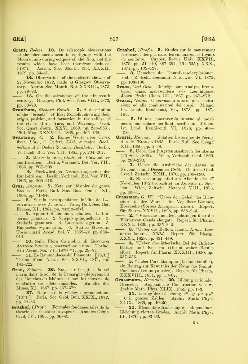 Grant) Robert. 13. On telescopic observations of the phenomena seen in contiguity with the Moon's limb during eclipses of the Sun, and the results which have been therefrom deduced. [1871.] Astrou. Soc. Month. Not. XXXII., 1872, pp. 33-41. 14. Observations of the meteoric shower of 27 November 1872, made at Glasgow Observa- tory. Astron. Soc. Month. Not. XXXIII., 1873, pp. 78-80. 15. On the astronomy of the nineteenth century. Glasgow, Phil. Soc. Proc. VIII., 1873, pp. 39-78. Grantham, Richard Boxall. 2. A description of the broads of East Norfolk, showing their origin, position, and formation in the valleys of the rivers Bure, Yare, and Waveney. Geol. Soc. Quart. Journ. XXV., 1869, pp. 258-259 ; Phil. Mag. XXXVIII., 1869, pp. 465-466. Grantzow, C. 2. Einige'Worte iiber Carex flava, Linn., C. Oederi, Ehrh. a major, Bock- holtz, und C. Oederi /3 minor, Bockholtz. Berlin, Verhandl. Bot. Ver. VII., 1865, pp. 204-207. 3. Martynia lutea, Liiidl., ein Einwanderer aus Brasilien. Berlin, Verhandl. Bot. Ver. VII., 1865, pp. 207-209. 4. Merkwiirdiger Vermehrungstrieb der Runkelriiben. Berlin, Verhandl. Bot. Ver. VII., 1865, pp. 209-210. Gras, Augiiste. 7. Note sur I'histoire du genre Bassia. Paris, Bull. Soc. Bot. France, XI., 1864, pp. 71-84. 8. Sur la correspondance inedite de La- PEYROUSE avec Allioni. Paris, Bull. Soc. Bot. France, XI., 1864, pp. xxxix-xlvi. 9. Appunti di sinonimia botanica. 1. Lin- dernia palustris. 2. Scirpus quinqueflorus. 3. Stellaria graminea. 4. Galeopsis segetum. 5. Euphorbia Seguieriana. 6. Statice Gussonii. Torino, Atti Accad. Sci. V., ] 869-70, pp. 889- 914. 10. Sulla Flora Carniolica di Giovanni Antonio Scofoli, osservazione e note. Torino, Atti Accad. Sci. VI., 1870-71, pp. 29-51. 11. LeRanunculaceedelPiemonte. [1870.] Torino, Mem. Accad. Sci. XXVI., 1871, pp. 185-222. Gras, Scipion. 36. Note sur I'origine du sel marin dans le sol de la Camargue (departement des Bouches-du-Rhone) et sur les moyens de combattre ses effets nuisibles. Annales des Mines, XL, 1867, pp. 367-379. 37. Note sur la geologic agronomique. [1871.] Paris, Soc. Geol. Bull. XXIX., 1872, pp. 24-33. Grashof, (Prof.). Formules fondamentales de la theorie des machines a vapeur. Annales Genie Civil, IV., 1865, pp. 36-40. Grashof, (Prof.). 2. Etudes sur le mouvement permanent des gaz dans les canaux et les tuyaux de conduite. Cuyper, Revue Univ. XXVIL, 1870, pp. 51-140, 387-394, 461-525: XXX., 1871, pp. 102-127. 3. Ursachen der Dampfkesselexplosionen. Halle, Zeitschr. Gesammt. Naturv/iss. VI., 1872, pp. 103-106. Grass, Carl Otto. Beitrage zur Analyse brenn- barer Gase, insbesondere des Leuchtgases. Journ. Prakt. Chem. GIL, 1867, pp. 257-272. Grassi, Guido. Osservazioni intorno alia costitu- zione ed alle combinazioni dei corpi. Milano, 1st. Lomb. Rendiconti, VI., 1873, pp. 187- 195. 2. Di una controversia intorno al movi- mento molecolare uei fluidi aeriformi. Milano, 1st. Lomb. Rendiconti, VI., 1873, pp. 404- 408. Grassi, Mariano. Relation historique de I'erup- tion de I'Etna en 1865. Paris. Bull. Soc. Geogr. XXL, 1866, pp. 5-29. • 2. Ueber den jiingsten Ausbruch des Aetna (25 Sept. 1869). Wien, Verhandl. Geol. 1869, pp. 289-290. 3. Ueber die Ausbriiche des Aetna im November und December 1 868. Deutsch. Geol, Gesell. Zeitschr. XXIL, 1870, pp. 189-190. 4. Sternschnuppenfall am Abende des 27 November 1872 beobachtet zu Acireale in Sici- lien. Wien, Zeitschr. Meteorol. VIII., 1873, pp. 30-31. Grassman, G. W. * Ueber den Gehalt der Blau- siiure in der Wurzel des Vogelbeer-Baumes, Eberesche (Sorbus Aucuparia, Lhm.). Repert. fiirPharm. XXVIL, 1828, pp. 238-243. 2. * Versuche und Beobachtungen iiber die Blatter von Cassia elongata. Repert. fur Pharm. XXXI., 1829, pp. 235-245. 3. *Ueber die Ballota lanata, Linn., Leo- nurus lanatus, Willd. Repert. fiir Pharm. XXXI., 1829, pp. 431-449. 4. *Ueber das iitherische Oel der Birken- blatter und Knospen (Oleum «ther Betulte albae). Repert. fur Pharm. XXXIIL, 1830, pp. 337-353. 5. *Ueber Porschkampfer (Ledumkampfer), ein Beitrag zur Kenntniss der Natui' des Sumpf- Porsches (Ledum palustre). Repert. fiir Pharm. XXXVIIL, 1831, pp. 53-67. Grassmann, Hermann. 20. Bildung rationaler Dreiecke. Augenaherte Construction von tt. Archiv Math. Phys. XLIX., 1869, pp. 1-3. 21. Losung der Gleichung +1/''^ + + —0 in ganzen Zahlen. Archiv Math. Phys. XLIX., 1869, pp. 49-50. 22. Elementare Auflosung der allgemeinen Gleichung vierten Grades, Archiv Math. Phys, LI., 1870, pp. 93-96. 5 L