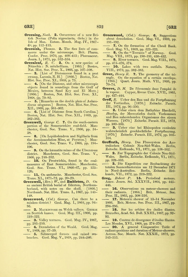 Greening, Noah. 2. Occuirence of a new Bri- tish Noctua (Polia nigroclncta, Ochs.) in tlie Isle of Man. Entom. Month. Mag. IV., 1867- merce under the microscope. Brit. Pharm. Greenleaf, B.. C. 2. On a new species of Nitzschia : N. mitchelliana. [1865.] Boston, 3. [List of Diatomacese found in a peat swamp, Laconia, N. H.] [1866.] Boston, Nat. Hist. Soc. Proc. XI., 1868, p. 75. 4. [On the Diatoms, and other microscopic objects found in soundings from the Gulf of Mexico, between Sand Key and El Moro.j [1866.] Boston, Nat. Hist. Soc. Proc. XI., • 5. [Remarks on the double plate of Aulaco- discus oreganus.] Boston, Nat. Hist. Soc. Proc. 6, [List of Diatoms from South Carolina.] Boston, Nat. Hist. Soc. Proc. XII., 1869, pp. 362-363. Greenwell, George C. 7. On the south-eastern portion of the Somersetshire coal-field. Man- 38. 8. [On Lepidodendron and Sigillaria from the Accommodation Mine, at Poynton.] Man- 196. 9. On the haematite mines of the Ulverstone district. Manchester, Geol. Soc. Trans. V., 1866, pp. 248-252. 10. On Prestwichia, found in the coal- measures of East Somersetshire. Manchester, Geol. Soc. Trans. VI., 1866-67, pp. 123- 126. Trans. XI., 1871-72. pp. 20-29. Greenwell, {Rev.) W., and Embleton, D. On an ancient British burial at Ilderton, Northum- berland, with notes on the skull. [1866.] Greenwood, {Col.) George. Can there be a rainless district ? Geol. Mag. I., 1864, pp. 94- 95. 2. Mackintosh on Welsh valleys. Geikie on Scottish kames. Geol. Mag. III., 1866, pp. 519-522. 3. Valley terraces. Geol. Mag. IV., 1867, pp. 205-210. 4. Denudation of the Weald. Geol. Mag. v., 1868, pp. 37-39. 5. Submerged forests and raised sea- beaches. Geol. Mag. V., 1868, pp. 244-246. Greenwood, (Col.) George. 6. Suggestions about denudation. Geol. Mag. VI., 1869, pp. 191-192. 8. On the  Terraces  of Norway. Geol. pp. 475-476, 574. ■ 10. Lakes with two outfalls. Nature, Greer, Henri/ B. 7. The geometry of the tri- angle. On the equation of a certain envelope. [1865.] Quart. Journ. Math. VIL, 1866, pp. 70-74. Greeve, D. M. De I'economie dans I'emploi de la vapeur. Cuyper, Revue Univ. XVII., 1865, pp. 427-444. I GrefF, R. Ueber den Ban und die Fortpflanzung der Vorticellen. [1870.] Zeitschr. Parasit. 2. Ueber einen dem Bathybius Haeekelii, Huxley, der Meerestiefen durch Vorkommen und Ban nahestehenden Organismus des siissen Wassers. [1870.] Zeitschr. Parasit. III., 1872, pp. 100-103. ■ 3. Ueber eine bei Rhizopoden entdeckte wahrscheinlich geschlechtliche Fortpflanzung. [1870.] Zeitschr. Parasit. III., 1872, pp. 103- 104. Greflfrath, Henry. Das Flusssystem der Aus- tralischen Colonic Neu-Siid-Wales. Berlin, Zeitschr. Erdkunde, VL, 1871, pp. 158-162. 2. Zur Topographic der Colonic Neu-Siid- Wales. Berlin, Zeitschr. Erdkunde, VI., 187J, pp. 328-333. 3. Die Expedition zur Beobachtung der totalen Sonnenfinsterniss am 12 December 1871 in Nord-Australien. Berlin, Zeitschr. Erd- Greg, Robert P. 15. Periodical meteors. Amer. Journ. Sci. XXXVIL, 1864, pp. 445- 446. 16. Observations on meteor-showers and 17. Meteoric shower of 13-14 November 1866. Brit. Meteor. Soc. Proc. III., 1867, pp. 294-295. 18. Sur les orbites des etoiles filantes. Bruxelles, Acad. Sci. Bull. XXTIL, 1867, pp. 92- 93. — 19. Centres de divergence d'etoiles filantes. Les Mondes, XVI., 1868, pp. 274-276. 20. A general Comparative Table of radiant-positions and duration of Meteor-showers. Astron. Soc. Month. Not. XXXIL, 1872, pp. 345-355.