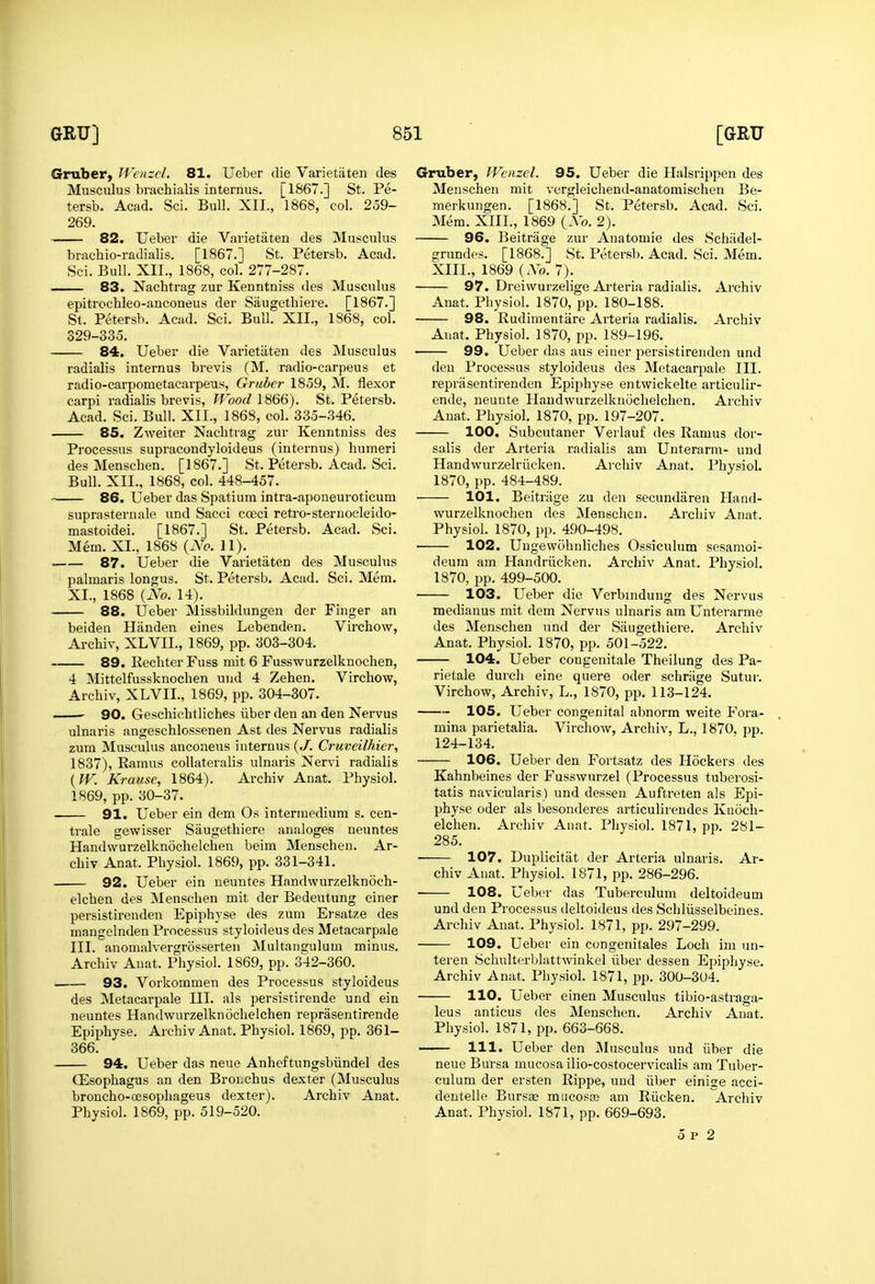 Gruber, Wcnzcl. 81. Ueber die Varietaten des Musculus brachialis internus. [1867.] St. Pe- tersb. Acad. Sci. Bull. XII., 1868, col. 259- 269. 82. Ueber die Varietaten des Musculus brachio-radialis. [1867.] St. Petersb. Acad. Sci. Bull. XII., 1868, col. 277-287. — 83. Nachtrag zur Kenntniss des Musculus epitrochleo-anconeus der Saugetliiere. [1867.] St. Petersb. Acad. Sci, Bull. XII., 1868, col. 329-335. 84. Ueber die Varietaten des Musculus radialis internus brevis (M. radio-carpeus et radio-carpometacarpeus, Grubcr 1859, M. flexor carpi radialis brevis. Wood 1866). St. Petersb. Acad. Sci. Bull. XII., 1868, col. 335-346. 85. Zweiter Nachtrag zur Kenntniss des Processus supracondyloideus (internus) humeri des Menscben. [1867.] St. Petersb. Acad. Sci. Bull. XII., 1868, col. 448-457. 86. Ueber das Spatium intra-aponeuroticum suprasternale and Sacci coeci retro-sternocleido- mastoidei. [1867.] St. Petersb. Acad. Sci. Mem. XL, 1868 {No. 11). 87. Ueber die Varietaten des Musculus ' palmaris longus. St. Petersb. Acad. Sci. Mem. XI., 1868 {No. 14). 88. Ueber Missbildungen der Finger an beiden Handen eines Lebenden. Virchow, Archiv, XLVII., 1869, pp. 303-304. 89. Rechter Fuss mit 6 Fusswurzelknochen, 4 Mittelfussknochen uud 4 Zehen. Virchow, Archiv, XLVIL, 1869, pp. 304-307. ' 90. Geschichtliches iiber den an den Nervus ulnaris angeschlossenen Ast des Nervus radialis zum Musculus anconeus internus {.I. Cruveilhier, 1837), Ramus coUateralis ulnaris Nervi radialis {W. Krause, 1864). Archiv Anat. Physiol. 1869, pp. 30-37. 91. Ueber ein dem Os intermedium s. cen- trale gevs^isser Saugethiere analoges neuntes Handwurzelknochelchen beim Menschen. Ar- chiv Anat. Physiol. 1869, pp. 331-341. 92. Ueber ein neuntes Handwurzelknoch- elchen des Menschen mit der Bedeutung einer persistirenden Epiphyse des zum Ersatze des mangelnden Processus styloideus des Metacarpale III. anomalvergrosserten Multangulum minus. Archiv Anat. Physiol. 1869, pp. 342-360. 93. Vorkommen des Processus styloideus des Metacarpale HI. als persistirende und ein neuntes Handwurzelknochelchen reprasentirende Epiphyse. Archiv Anat. Physiol. 1869, pp. 361- 366. 94. Ueber das neue Anheftungsbiindel des CEsophagus an den Broi.chus dexter (Musculus broncho-ojsophageus dexter). Archiv Anat. Physiol. 1869, pp. 519-520. Gmber, Wcnzcl. 95. Ueber die Halsrippen des Menschen mit vergleichend-anatomischen Be- merkungen. [1868.] St. Petersb. Acad. Sci. Mem. XIIL, 1869 {No. 2). 96. Beitrage zur Auatomie des Schiidel- grundes. [1868.] St. Petersb. Acad. Sci. Mem. XIIL, 1869 { No. 7). 97. Dreiwurzelige Arteria radialis. Archiv Anat. Physiol. 1870, pp. 180-188. 98. Rudimentare Arteria radialis. Archiv Anat. Physiol. 1870, pp. 189-196. 99. Ueber das aus einer persistirenden und den Processus styloideus des Metacarpale III. reprasentirenden Epiphyse entwickelte articulir- ende, neunte Handwurzelknochelchen. Archiv Anat. Physiol. 1870, pp. 197-207. 100. Subcutaner Verlauf des Ramus dor- salis der Arteria radialis am Unterarm- und Handwurzelriicken. Archiv Anat. Physiol. 1870, pp. 484-489. 101. Beitrage zu den secundaren Hand- wurzelknoclien des Menschen. Archiv Anat. Physiol. 1870, pp. 490-498. 102. Uugewohnliches Ossiculum sesamoi- deum am Handriicken. Archiv Anat. Physiol. 1870, pp. 499-500. 103. Ueber die Verbindung des Nervus medianus mit dem Nervus ulnaris am Unterarme des Menschen und der Saugethiere. Archiv Anat. Physiol. 1870, pp. 501-522. 104. Ueber congenitale Theilung des Pa- rietale durch eine quere oder schriige Sutur. Virchow, Archiv, L., 1870, pp. 113-124. 105. Ueber congenital abnorm weite Fora- mina parietalia. Virchow, Archiv, L,, 1870, pp. 124-134. 106. Ueber den Fortsatz des Hockers des Kahnbeines der Fusswurzel (Processus tuberosi- tatis navicularis) und dessen Auftreten als Epi- physe oder als besonderes articulirendes Knoch- elchen. Archiv Anat. Physiol. 1871, pp. 281- 285. • 107. Duplicitat der Arteria ulnaris. Ar- chiv Auat. Physiol. 1871, pp. 286-296. • 108. Ueber das Tuberculum deltoideum und den Processus deltoideus des Schliisselbeines. Archiv Anat. Physiol. 1871, pp. 297-299. 109. Ueber ein congenitales Loch im un- teren Schulterblattwinkel iiber dessen Epiphyse. Archiv Anat. Physiol. 1871, pp. 300-304. 110. Ueber einen Musculus tibio-astraga- leus anticus des Menschen. Archiv Anat. Physiol. 1871, pp. 663-668. 111. Ueber den Musculus und iiber die neue Bursa mucosa ilio-costocervicalis am Tuber- culum der ersten Rippe, und iiber einige acci- deutelle Bursae mucosce am Riicken. Archiv Anat. Physiol. 1871, pp. 669-693. 5 p 2