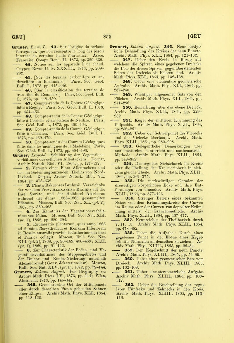 Gruner, Emm. L. 43. Sur I'origine du carbone ferrugineux que Ton rencontre le long des parois internes de certains hauts fourneaux. Assoc. Francaise, Compt. Eond. II., 1873, pp. 329-336. 44. Notice sur les appai'eils a air cbaud. Cuyper, Revue Univ. XXXIII., 1873, pp. 209- 232. 45. [Sur les terrains carbonifere et an- Paris, Soc. Geol. tbracifere du Roannnais.j Bull. I., 1873, pp. 445-446. 46. [Sur la classification des terrains de transition du Roannais.] Paris, Soc. Geol. Bull. I., 1873, pp. 448-450. 47. Compte-rendu de la Course Geologique faite aRegny. Paris, Soc. Geol. Bull. I., 1873, pp. 454-460. 48. Compte-rendu de la Course Geologique faite a Cordelle et au plateau de Neulize. Paris, Soc. Geol. Bull. I., 1873, pp. 460-464. ^ 49. Compte-rendu de la Course Geologique faite a Charlieu. Paris, Soc. Geol. Bull. I., 1873, pp. 469-479. 50. Compte-rendu des Courses Geologiques faites dans les montagues de la Madelaine. Paris, Soc. Geol. Bull. I., 1873, pp. 484-496. Gruner, Leopold. Schilderung der V'egetatlons- verbaltnisse des ostliclien Allentackens. Dorpat, Arcbiv Naturk. Biol. VI., 1864, pp. 121-132. 2. Versuch einer Flora Allentackens und des im Siideu angrenzeuden Tbeiles von Koi'd- Livland. Dorpat, Arcbiv Naturk. Biol. VI., 1864, pp. 373-532. 3. Plantae Bakuenses Bruhnsii. Verzeichniss der von dem Prov. Alexander Beuhns auf der Insel Sswiitoi und der Halbinsel Apscberon wabrend der Jabre 1863-1865 gesammelten Pflanzen. Moscou, Bull. Soc. Nat. XL. {pt. 2), 1867, pp. 380-463. 4. Zur Kenntniss der Vegetationsverhalt- nisse von Paina. Moscou, Bull. Soc. Nat. XLI. (pt. 1), 1868, pp. 280-294. 5. Enumeratio plantarum, qnas anno 1865 ad flumina Borystbenem et Konkara Inferiorem in Rossise australis pro^■inciis Catberino-slaviensi et Taurica coUegit. Moscou, Bull. Soc. Nat. XLI. 2), 1868, pp. 96-169, 406-459; XLII. (pt. 1), 1869, pp. 91-142. 6. Zur Cbaracteristik der Boden- und Ve- getationsverbaltnisse des Steppengebietes und der Dniepr- und Konka-Niederung unterbalb Alexandrowsk ( Gouv. Jekaterinoslaw). Moscou, Bull. Soc. Nat. XLV. {pt. 1), 1-872, pp. 79-144. Grunert, Johann August. For Biography see Arcbiv Matb. Pbys. LV., 1873, pp. 1-4; Wien, Almanacb, 1873, pp. 145-147. 345. Geometrischer Ort der Mittelpuncte aller durcb deuselben Puact gebenden Sebnen einer Ellipse. Arcbiv Matb. Pbys. XLI., 1864, pp. 118-120. Grunert, Johann August. 346. Neue analyt- iscbe Bebandlung des Kreises der neuu Puncte. Arcbiv Matb. Pbys. XLI., 1864, pp. 121-132. 347. Ueber den Ki'eis, in Bezug auf Avelcbem die Spitzen eines gegebenen Dreiecks die Pole dei' diesen Spitzen gegeniiberstehenden Seiten des Dreiecks als Polaren sind. Arcbiv Matb. Pbys. XLI., 1864, pp. 132-138. 348. L^eber eine elementare geometriscbe Arcbiv Matb. Pliys. XLI., 1864, pp. Aufgabe. 237-240. 349. Flachen. 241-296. 350. VVicbtiger allgemeiner Satz von den Arcbiv Math. Pbys. XLI., 1864, pp. Bemerkung iiber das ebene Dreieck. Arcbiv Matb. Pbys. XLIL, 1864, pp. 229- 232. 351. Kugel der mittleren Kriimmung des Ellipsoids. Arcbiv Math. Pbys. XLIL, 1864, pp. 256-261. 352. Ueber den Scbwerpunct des Vierecks und der Vielecke iiberbaupt. Arcbiv Math. Pbys. XLIL, 1864, pp. 280-298. 353. Gelegentlicbe Bemerkungen iiber niatheraatiscben Unterricht und matbematiscbe Metbode. Arcbiv Math. Pbys. XLIL, 1864, pp.348-352. —- 354. Das regulare Siebzebneck im Kreise oder die Tbeilung der Kreisperipberie in sieb- zebn gleicbe Tbeile. Arcbiv Matb. Pbys. XLIL, 1864, pp. 361-375. 355. Die merkwiirdigen Geraden der dreiseitigen korperlichen Ecke und ihre Ent- fernungen von einander. Arcbiv Matb. Pbys. XLIL, 1864, pp. 377-423. 356. Strenger Beweis eines bekannten Satzes von dem Krilmmungskreise der Curven im Raume oder der Curven von doppelter Kriim- mung mittelst der Griinzenmethode. Arcbiv Matb. Pbys. XLIL, 1864, pp. 467-477. 357. Kennzeicben der Tbeilbarkeit durcb 7, 11, 13. Arcbiv Math. Phys. XLIL, 1864, pp. 478-482. 358. Ueber die Aufgabe: Durcb einen gegebenen Punct in der Ebene eines Kegel- schnitts Normalen an denselben zu zieben. Ar- cbiv Math. Phys. XLIIL, 1865, pp. 26-54. 359. Der Kegelschnitt der neun Puncte. Arcbiv Matb. Pbys. XLIIL, 1865, pp. 54-89. 360. Ueber einen geometriscben Satz vom Dreieck. Arcbiv Math. Pbys. XLIIL, 1865, pp. 102-108. 361. Ueber eine stereometrische Aufgabe. Arcbiv Matb. Phys. XLIIL, 1865, pp. 108- 112. 362. Ueber die Beschreibung des regu- liiren Flinfecks und Zebnecks in den Kreis. Arcbiv Matb. Phys. XLIIL, 1865, pp. 113- 116.