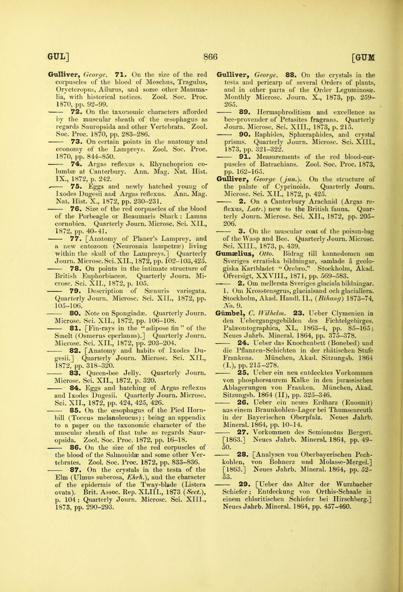 Gulliver, George. 71. On the size of the red corpuscles of the blood of Moschus, Tragulus, Orycteropus, Ailurus, and some other Mamma- 72. On the taxonomic characters afforded by the muscular sheath of the oesophagus as regards Sauropsida and other Vertebrata. Zool. 73. On certain points in the anatomy and ■ 74. Argas reflexus s. Rhynchoprion co- 75. Eggs and newly hatched young of Ixodes Dugesii and Ai'gas reflexus. Ann. Mag. 76. Size of the red corpuscles of the blood cornubica. Quarterly Journ. Microsc. Sci. XII., 77. [Anatomy of Planer's Lamprey, and within the skull of the Lampreys.] Quarterly Journ. Microsc.Sci.XII., 1872, pp. 102-103,425. 78. On points in the intimate sti'ucture of British Euphorbiacefe. Quarterlv Journ. Mi- crosc. Sci. XIL, 1872, p. 105. 79. Description of Sffinuris variegata. Quarterly Journ. Microsc. Sci. XIL, 1872, pp. 105-106. 80. Note on Spongiadas. Quarterly Journ. Microsc. Sci. XIL, 1872, pp. 106-108. 81. [Fin-rays in the  adipose fin  of the Smelt (Osmerus eperlanus).] Quarterly Journ. Microsc. Sci. XIL, 1872, pp. 203-204. 82. [Anatomy and habits of Ixodes Du- gesii.] Quarterly Journ. Microsc. Sci. XIL, 1872, pp. 318-320. 83. Queen-bee Jelly. Quarterly Journ. Microsc. Sci. XIL, 1872, p. 320. 84. Eggs and hatching of Argas reflexus and Ixodes Dugesii. Quarterly Journ. Microsc. Sci. XIL, 1872, pp. 424, 425, 426. 85. On the oesophagus of the Pied Horn- bill (Toccus melanoleucus); being an appendix to a paper on the taxonomic character of the muscular sheath of that tube as regards Saur- opsida. Zool. Soc. Proc. 1872, pp. 16-18. 86. On the size of the red corpuscles of the blood of the Salmonidas and some other Ver- tebrates. Zool. Soc. Proc. 1872, pp. 833-836. 87. On the crystals in the testa of the Elm (Ulmus suberosa, Ehrh.), and the character of the epidermis of the Tway-blade (Listera ovata). Brit. Assoc. Rep. XLIIL, 1873 (Sect.), p. 104 ; Quarterly Journ. Microsc. Sci. XIIL, 1873, pp. 290-293. Gulliver, George. 88. On the crystals in the testa and pericarp of several Orders of plants, and in other parts of the Order Leguminosse. 89. Hermaphroditism and excellence as bee-provender of Petasites fragrans. Quarterly Journ. Microsc. Sci. XIIL, 1873, p. 215. prisms. Quarterly Journ. Microsc. Sci. XIIL, puscles of Batrachians. Zool. Soc. Proc. 1873, the palate of Cyprinoids. Quarterly Journ. Microsc. Sci. XIL, 1872, p. 425. flexus, Latr.) new to the British fauna. Quar- 206. of the Wasp and Bee. Quarterly Journ. Microsc. Giunselius, Otto. Bidrag till kannedomen om Sveriges erratiska bildningar, samlade a geolo- giska Kartbladet  Orebro. Stockholm, Akad. Ofversigt, XXVHL, 1871, pp. 569-583. —— 2. Om mellersta Sveriges glaciala bildningar. 1. Om Krosstensgrus, glacialsand och glaciallera, Stockholm, Akad. Handl. II., {Bihang) 1873-74, No. 9. Giimbel, C. H'ilhelm. 23. Ueber Clymenien in den Uebergangsgebilden des Fichtelgebirges. Palseontographica, XL, 1863-4, pp. 85-165; Neues Jahrb. Mineral. 1864, pp. 375-378. 24. Ueber das Knochenbett (Bonebed) und die Pfianzen-Schichten in der rhatischen Stufe Frankens. Miinchen, Akad. Sitzungsb. 1864 (L), pp. 215-278. 25. Ueber ein neu entdecktes Vorkommen von phosphorsaurem Kalke in den jurassischen Ablagerungen von Franken. Miinchen, Akad. Sitzungsb. 1864 (II), pp. 325-346. 26. Ueber ein neues Erdharz (Euosmit) aus einem Braunkohlen-Lager bei Thumsenreuth in der Bayerischen Oberpfalz. Neues Jahrb. Mineral. 1864, pp. 10-14. 27. Vorkommen des Semionotus Bergeri. [1863.] Neues Jahrb. Mineral, 1864, pp. 49- 50. 28. [Analysen von Oberbayerischen Pech- kohlen, von Bohnerz und Molasse-Mergel.] [1863.] Neues Jahrb. Mineral. 1864, pp.'52- 53. 29. [Ueber das Alter der Wurzbacher Schiefer; Entdeckung von Orthis-Schaale in einera chloritischen Schiefer bei Hirschberg.] Neues Jahrb. Mineral. 1864, pp. 457-460.