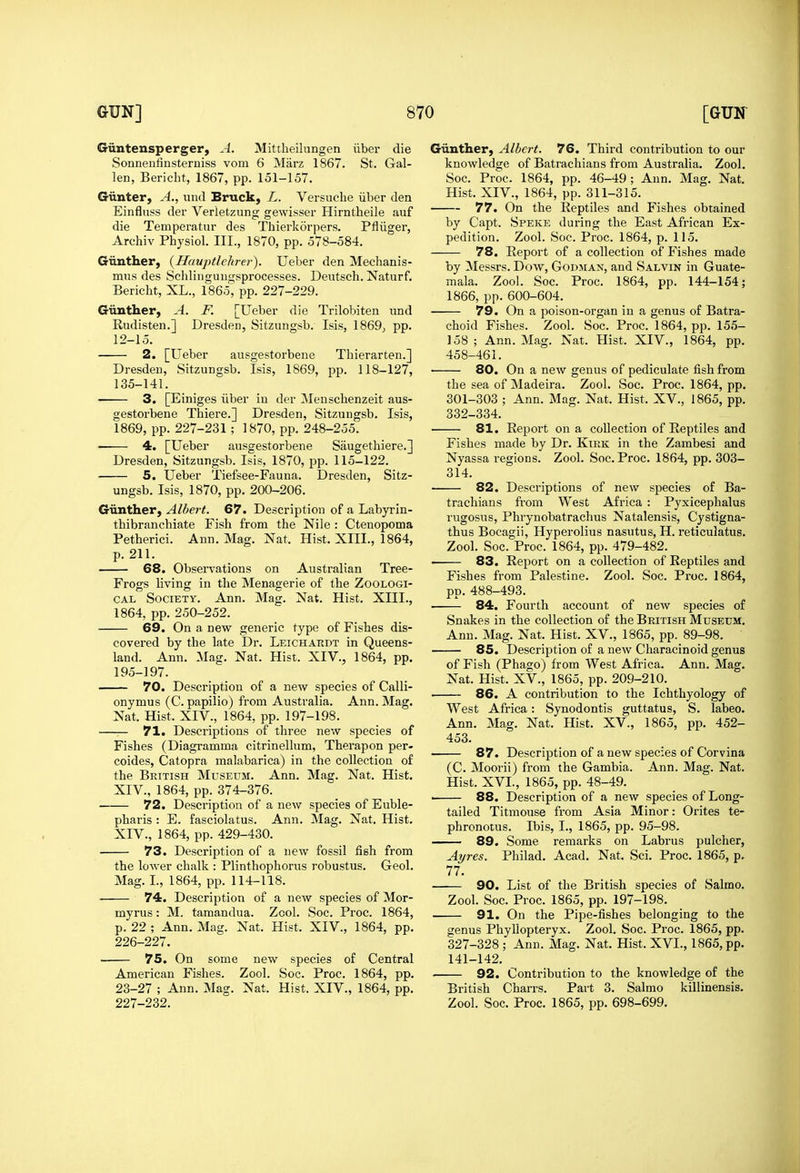 Giintensperger, A. Mittheilungen iiber die Sonnenfinsterniss vom 6 Marz 1867. St. Gal- len, Bericht, 1867, pp. 151-157. Giinter, A., \md Bruck, L. Versiiche iiber den Einfluss del Verietzung gewisser Hirntheile auf die Temperatur des Thierkorpers. Pfliiger, Archiv Physiol. III., 1870, pp. 578-584. Criinther, (Hauptlekrer). Ueber den Mechanis- mus des Schlinguiigsprocesses. Deutsch. Naturf. Bericht, XL., 1865, pp. 227-229. Giinther, A. K [Ueber die Trilobiten iind Rudisten.] Dresden, Sitzungsb. Isis, 1869, pp. 12-15. 2. [Ueber ausgestorbene Thierarten.] Dresden, Sitzungsb. Isis, 1869, pp. 118-127, 135-141. 3. [Einiges iiber in der Meuschenzeit aus- gestorbene Thiere.] Dresden, Sitzungsb. Isis, 1869, pp. 227-231 ; 1870, pp. 248-255. • 4. [Ueber ausgestorbene Saugethiere.] Dresden, Sitzungsb. Isis, 1870, pp. 115-122. 5. Ueber Tiefsee-Fauna. Dresden, Sitz- ungsb. Isis, 1870, pp. 200-206. Giinther, Albert. 67. Description of a Labyrin- thibranchiate Fish from the Nile : Ctenopoma Petherici. Ann. Mag. Nat. Hist. XIII., 1864, p. 211. 68. Observations on Australian Tree- Frogs living in the Menagerie of the Zoologi- cal Society. Ann. Mag. Nat. Hist, XIII., 1864, pp. 250-252. 69. On a new generic type of Fishes dis- covered by the late Dr. Leichardt in Queens- land. Ann. Mag. Nat. Hist. XIV., 1864, pp. 195-197. 70. Description of a new species of Calli- onymus (C. papilio) from Australia. Ann. Mag. Nat. Hist. XIV., 1864, pp. 197-198. —— 71. Descriptions of three new species of Fishes (Diagramma citrinellum, Therapon per- coides, Catopra malabarica) in the collection of the British Museum. Ann. Mag. Nat. Hist. XIV., 1864, pp. 374-376. 72. Description of a new species of Euble- pharis : E. fasciolatus. Ann. Mag. Nat, Hist, XIV., 1864, pp. 429-430. 73. Description of a new fossil fish from the lower chalk : Plinthophorus robustus. Geol. Mag. I., 1864, pp. 114-118. . 74. Description of a new species of Mor- myrus: M. tamandua. Zcol. Soc. Proc. 1864, p. 22 ; Ann. Mag. Nat. Hist. XIV., 1864, pp. 226- 227. 75. On some new species of Central American Fishes. Zool. Soc. Proc, 1864, pp, 23-27 ; Ann, Mag, Nat, Hist, XIV,, 1864, pp, 227- 232, Giinther, Albert. 76. Third contribution to our knowledge of Batrachians from Australia. Zool. Soc. Proc. 1864, pp. 46-49; Ann. Mag. Nat. Hist, XIV., 1864, pp. 311-315. 77. On the Reptiles and Fishes obtained by Capt. Speke during the East African Ex- pedition. Zool. Soc, Proc. 1864, p. 115. 78. Report of a collection of Fishes made by Messrs. Dow, Godman, and Salvin in Guate- mala. Zool. Soc, Proc, 1864, pp. 144-154; 1866, pp. 600-604. 79. On a poison-organ in a genus of Batra- choid Fishes. Zool. Soc. Proc. 1864, pp. 155- 158; Ann. Mag. Nat. Hist. XIV., 1864, pp. 458-461. 80. On a new genus of pediculate fish from the sea of Madeira. Zool. Soc. Proc. 1864, pp. 301-303 ; Ann. Mag. Nat. Hist, XV., 1865, pp, 332-334, 81. Report on a collection of Reptiles and Fishes made by Dr, Kirk in the Zambesi and Nyassa regions, Zool, Soc, Proc, 1864, pp, 303- 314, 82. Descriptions of new species of Ba- trachians fi-om West Africa : Pyxicephalus rugosus, Phrynobatrachus Natalensis, Cystigna- thus Bocagii, Hyperolius nasutus, H, reticulatus. Zool, Soc, Proc. 1864, pp. 479-482, • 83. Report on a collection of Reptiles and Fishes from Palestine, Zool, Soc. Proc. 1864, pp. 488-493. 84. Fourth account of new species of Snakes in the collection of the British Museum. Ann, Mag, Nat, Hist. XV,, 1865, pp. 89-98, 85. Description of a new Characinoid genus of Fish (Phago) from West Africa, Ann, Mag. Nat, Hist, XV,, 1865, pp, 209-210. . 86. A contribution to the Ichthyology of West Africa: Synodontis guttatus, S. labeo. Ann. Mag. Nat. Hist. XV., 1865, pp. 452- 453. 87. Description of a new species of Corvina (C. Moorii) from the Gambia. Ann. Mag. Nat, Hist, XVI., 1865, pp. 48-49. ■ 88. Description of a new species of Long- tailed Titmouse from Asia Minor: Orites te- phronotus. Ibis, L, 1865, pp, 95-98, —— 89. Some remarks on Labrus pulcher, Ayres. Philad, Acad, Nat, Sci. Proc, 1865, p. 77. 90. List of the British species of Salmo. Zool. Soc. Proc. 1865, pp. 197-198. 91. On the Pipe-fishes belonging to the genus Phyliopteryx. Zool. Soc. Proc. 1865, pp. 327-328 ; Ann. Mag. Nat. Hist. XVI., 1865, pp. 141-142. 92. Contribution to the knowledge of the British Charrs. Part 3. Salmo killinensis. Zool. Soc. Proc. 1865, pp. 698-699.