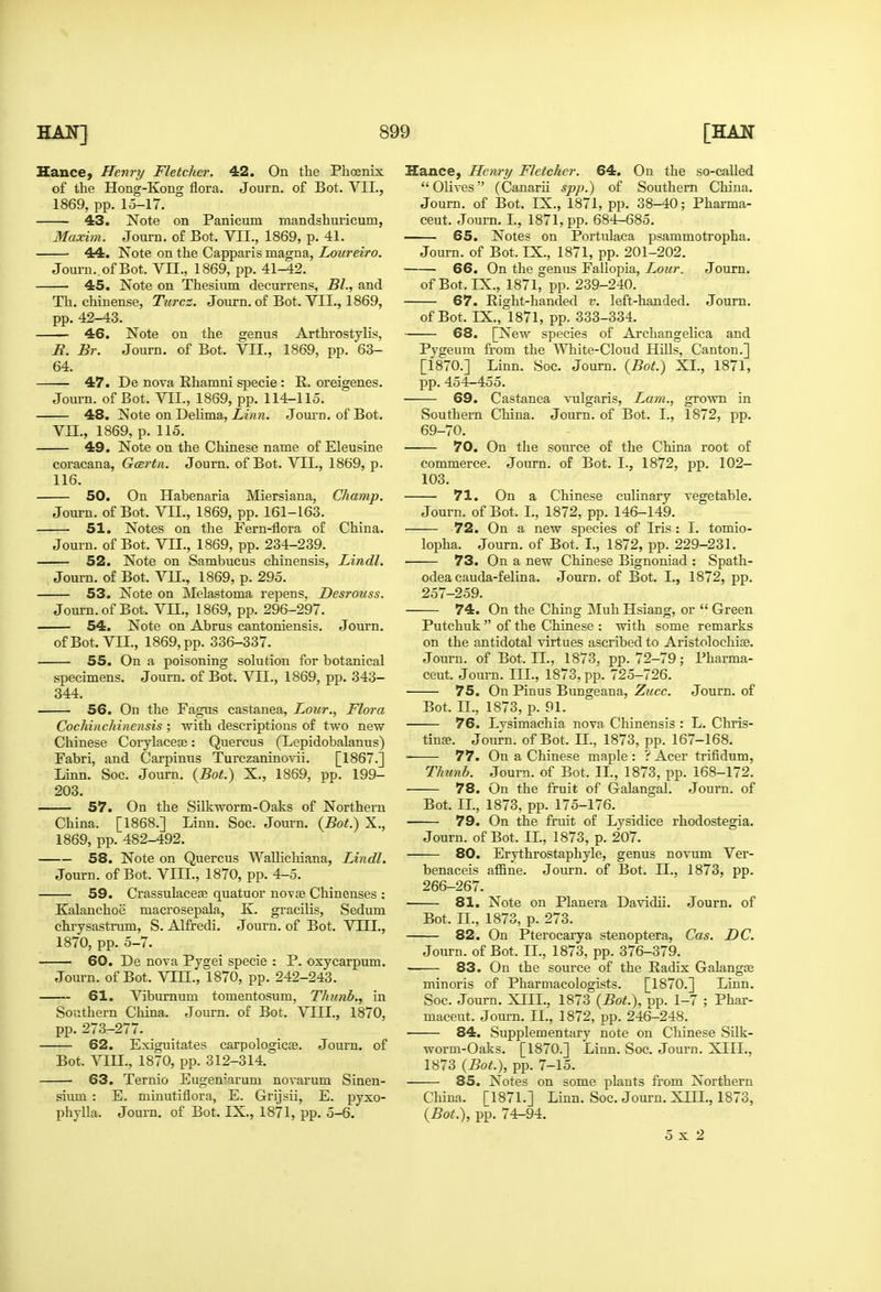 Hance, Henry Fletcher. 42. On the Phoenix of the Hong-Kong flora. Journ. of Bot. VII., Th. chinense, Turcz. Journ. of Bot. VII., 1869, 46. Note on the genus Arthrostylis, E. Br. Journ. of Bot. VII., 1869, pp. 63- 64. 47. De nova Rhamni specie : R. oreigenes. 48. Note on Delima, Linn. Journ. of Bot. 49. Note on the Chinese name of Eleusine 116. 50. On Habenaria Miersiana, Champ. 51. Notes on the Fern-flora of China. 52. Note on Sambucus chinensis, Lindl. 53. Note on Melastoma repens, Desrouss. 54. Note on Abrus cantoniensis. Journ. 344. 56. On the Fagus castanea. Lour., Flora Cochinchinensis ; with descriptions of two new Fabri, and Carpinus Turczaninovii. [1867.] Linn. Soc. Journ. {Bot.) X., 1869, pp. 199- 203. 57. On the Silkworm-Oaks of Northern China. [1868.] Linn. Soc. Journ. {Bot.) X., 1869, pp. 482-492. 58. Note on Quercus WaUichiana, Lindl. 59. Crassulaceae quatuor novse Chinenses : Kalanchoe macrosepala, K. gracilis, Sedum chrysastnim, S. Alfredi. Journ. of Bot. VLQ., 1870, pp. 5-7. 60. De nova Pjgei specie : P. oxycarpum. 61. Viburnum tomentosum, Thunb., in Southern China. Journ. of Bot. VIIL, 1870, pp. 273-277. 62. Exiguitates carpologicse. Journ. of Bot. VIU., 1870, pp. 312-314. 63. Ternio Eugen^'arum novarum Sinen- sium : E. minutiflora, E. Grijsii, E. pyxo- phjlla. Journ. of Bot. IX., 1871, pp. 5-6. Hance, Henry Fletcher. 64. On the so-called Olives (Canarii spp.) of Southern China. 67. Right-handed v. left-handed. Journ. 68. [New species of Arcliangelica and Pygeum from the White-Cloud HiUs, Canton.] [1870.] Linn. Soc. Journ. {Bot.) XL, 1871, pp.454-455. Southern China. Journ. of Bot. I., 1872, pp. 70. On the source of the China root of 103. 71. On a Chinese culinary vegetable. 72. On a new species of Iris : I. tomio- • 73. On a new Chinese Bignoniad : Spath- 257-259. Putchuk  of the Chinese ; with some remarks 75. On Pinus Bungeana, Zucc. Journ. of Bot. IL, 1873, p. 91. 76. Lvsimachia nova Chinensis : L. Chris- 77. On a Chinese maple : ? Acer trifidum, Thunb. Journ. of Bot. IL, 1873, pp. 168-172. 78. On the fruit of Galangal. Journ. of Bot. IL, 1873, pp. 175-176. 79. On the fruit of Lysidice rhodostegia. Journ. of Bot. IL, 1873, p. 207. 80. Erythrostaphyle, genus novum Ver- benaceis afBne. Journ. of Bot. IL, 1873, pp. 266-267. 81. Note on Planera Davidii. Journ. of Bot. IL, 1873, p. 273. 82. On Pterocarya stenoptera, Cas. DC. Journ. of Bot. IL, 1873, pp. 376-379. 83. On the source of the Radix Galangte minoris of Pharmacologists. [1870.] Linn. Soc. Journ. XIII., 1873 {Bot.), pp. 1-7 ; Phar- maceut. Journ. IL, 1872, pp. 246-248. 84. Supplementiiry note on Chinese Silk- worm-Oaks. [1870.] Linn. Soc. Journ. XIIL, 1873 {Bot.), pp. 7-15. 85. Notes on some plants from Northern China. [1871.] Linn. Soc. Journ. XIIL, 1873, {Bot.), pp. 74-94. 5x2