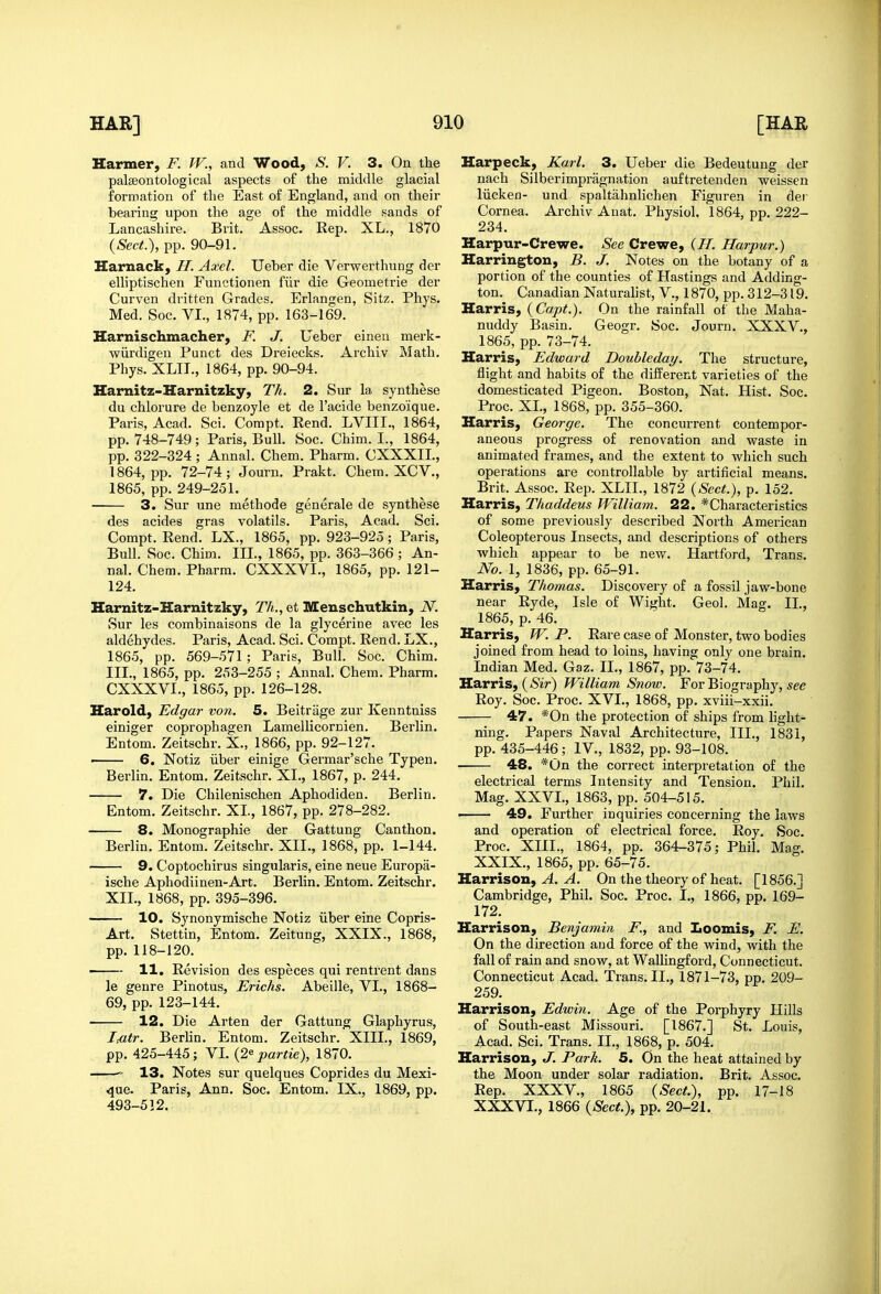 Harmer, F. W., and Wood, S. V. 3. On the palseontological aspects of the middle glacial formation of the East of England, and on their bearing upon the age of the middle sands of Lancashire. Brit. Assoc. Rep. XL., 1870 {Sect.), pp. 90-91. Harnack, H. Axel. Ueber die Verwerthung der elhptischen Functionen fiir die Geometric der Curven dritten Grades. Erlangen, Sitz. Phys. Med. Soc. VI., 1874, pp. 163-169. Harnischmacher, F. J. Ueber einen merk- wiirdigeu Punct des Dreiecks. Arcliiv Math. Phys. XLIL, 1864, pp. 90-94. Harnitz-Harnitzky, Th. 2. Sur la synthese du chlorure de benzoyle et de I'acide benzoique. Paris, Acad. Sci. Compt. Rend. LVIII., 1864, pp. 748-749 ; Paris, Bull. Soc. Chim. I., 1864, pp. 322-324 ; Annal. Chem. Pharm. CXXXII., 1864, pp. 72-74; Journ. Prakt. Chem. XCV., 1865, pp. 249-251. 3. Sur une methode generale de synthese des acides gras volatils. Paris, Acad. Sci. Compt. Rend. LX., 1865, pp. 923-925; Paris, Bull. Soc. Chim. IIL, 1865, pp. 363-366 ; An- nal. Chem. Pharm. CXXXVI., 1865, pp. 121- 124. Harnitz-Harnitzky, Th., et Menschutkin, N. Sur les combinaisons de la glycerine avec les aldehydes. Paris, Acad. Sci. Compt. Rend. LX., 1865, pp. 569-571; Paris, Bull. Soc. Chim. IIL, 1865, pp. 253-255 ; Annal. Chem. Pharm. CXXXVI., 1865, pp. 126-128. Harold, Edgar von. 5. Beitrage zur Kenntniss einiger coprophagen Lamellicornien. Berlin. Entom. Zeitschr. X., 1866, pp. 92-127. • 6. Notiz iiber einige Germar'sche Typen. Berlin. Entom. Zeitschr. XL, 1867, p. 244, 7. Die Chilenischen Aphodiden. Berlin. Entom. Zeitschr. XL, 1867, pp. 278-282. 8. Monographic der Gattung Canthon. Berlin. Entom. Zeitschr. XII., 1868, pp. 1-144. 9. Coptochirus singularis, eine neue Europa- ische Aphodiinen-Art. Berlin. Entom. Zeitschr. XII., 1868, pp. 395-396. 10. Synonymische Notiz iiber eine Copris- Art. Stettin, Entom. Zeitung, XXIX., 1868, pp. 118-120. ■ 11. Revision des especes qui rentrent dans le genre Pinotus, Erichs. Abeille, VI., 1868- 69, pp. 123-144. 12. Die Arten der Gattung Glaphyrus, iMr. Berhn. Entom. Zeitschr. XIII., 1869, pp. 425-445; VL (2^ par tie), 1870. ——13. Notes sur quelques Coprides du Mexi- <jue. Paris, Ann. Soc. Entom. IX., 1869, pp. 493-512. Harpeck, Karl. 3. Ueber die Bedeutung der nach Silberimpragnation auftretenden weissen liicken- und spaltahnlichen Figuren in der Cornea. Archiv Anat. Physiol. 1864, pp. 222- 234. Harpur-Crewe. See Crewe, (H. Harpur.) Harrington, B. J. Notes on the botany of a portion of the counties of Hastings and Adding- ton. Canadian Naturalist, V., 1870, pp. 312-319. Harris, (Capt.). On the rainfall of the Maha- nuddy Basin. Geogr. Soc. Journ. XXXV., 1865, pp. 73-74. Harris, Edward Doubleday. The structure, flight and habits of the different varieties of the domesticated Pigeon. Boston, Nat. Hist. Soc. Proc. XL, 1868, pp. 355-360. Harris, George. The concurrent contempor- aneous progress of renovation and waste in animated frames, and the extent to which such operations are controllable by artificial means. Brit. Assoc. Rep. XLIL, 1872 {Sect.), p. 152. Harris, Thaddeus William. 22. * Characteristics of some previously described North American Coleopterous Insects, and descriptions of others which appear to be new. Hartford, Trans. No. 1, 1836, pp. 65-91. Harris, Thomas. Discovery of a fossil jaw-bone near Ryde, Isle of Wight. Geol. Mag. II., 1865, p. 46. Harris, JV. P. Rare case of Monster, two bodies joined from head to loins, having only one brain. Indian Med. Gaz. II., 1867, pp. 73-74. Harris, ( Sit-) William Snow. For Biography, see Roy. Soc. Proc. XVI., 1868, pp. xviii-xxii. 47. *0n the protection of ships from light- ning. Papers Naval Architecture, IIL, 1831, pp. 435-446; IV., 1832, pp. 93-108. 48. *0n the correct interpretation of the electrical terms Intensity and Tension. Phil. Mag. XXVI., 1863, pp. 504-515. 49. Further inquiries concerning the laws and operation of electrical force. Roy. Soc. Proc. XIIL, 1864, pp. 364-375; Phil. Mag. XXIX., 1865, pp. 65-75. Harrison, A ^. On the theory of heat. [1856.J Cambridge, Phil. Soc. Proc. I., 1866, pp. 169- 172. Harrison, Benjamin F., and Loomis, F. F. On the direction and force of the wind, with the fall of rain and snow, at Wallingfoid, Connecticut. Connecticut Acad. Trans. II., 1871-73, pp. 209- 259. Harrison, Edwin. Age of the Porphyry Hills of South-east Missouri. [1867.] St. Louis, Acad. Sci. Trans. II., 1868, p. 504. Harrison, J. Park. 5. On the heat attained by the Moon under solar radiation. Brit. Assoc. Rep. XXXV., 1865 {Sect.), pp. 17-18 XXXVL, 1866 {Sect.), pp. 20-21.