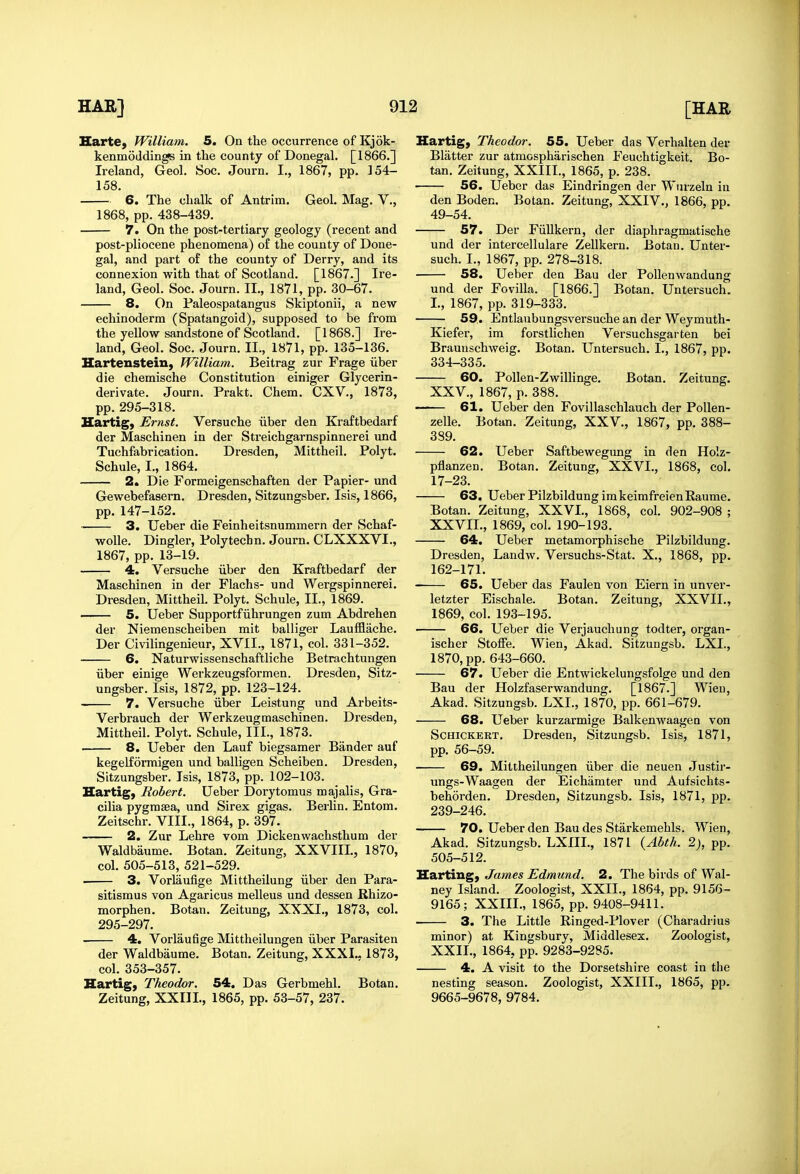 Harte, William. 5. On the occurrence of Kjok- kenmoddings in the county of Donegal. [1866.] Ireland, Geol. Soc. Journ. I., 1867, pp. 154- 158. 6. The chalk of Antrim. Geol. Mag. V., 1868, pp. 438-439. 7. On the post-tertiary geology (recent and post-pliocene phenomena) of the county of Done- gal, and part of the county of Derry, and its connexion with that of Scotland. [1867.] Ire- land, Geol. Soc. Journ. II., 1871, pp. 30-67. 8. On Faleospatangus Skiptonii, a new echinoderm (Spatangoid), supposed to be from the yellow sandstone of Scotland. [1868.] Ire- land, Geol. Soc. Journ. II., 1871, pp. 135-136. Hartenstein, William. Beitrag zur Frage iiber die chemische Constitution einiger Glycerin- derivate. Journ. Prakt. Chem. CXV., 1873, pp.295-318. Hartig) Ernst. Versuche iiber den Kraftbedarf der Maschinen in der Streichgarnspinnerei imd Tuchfabrication. Dresden, Mittheil. Polyt. Schule, I., 1864. 2. Die Formeigenschaften der Papier- und Gewebefasern. Dresden, Sitzungsber. Isis, 1866, pp. 147-152. 3. Ueber die Feinheitsnummern der Schaf- woUe, Dingier, Polytechn. Journ. CLXXXVI., 1867, pp. 13-19. 4. Versuche iiber den Kraftbedarf der Maschinen in der Flachs- und Wergspinnerei. Dresden, Mittheil. Polyt. Schule, II., 1869. • 5. Ueber Supportfiihrungen zum Abdrehen der Niemenscheiben mit balliger Laufflache. Der Civilingenieur, XVII., 1871, col. 331-352. 6. Naturwissenschaftliche Betrachtungen iiber einige Werkzeugsformen. Dresden, Sitz- ungsber. Isis, 1872, pp. 123-124. 7. Versuche iiber Leistung und Arbeits- Verbrauch der Werkzeugmaschinen. Dresden, Mittheil. Polyt. Schule, III., 1873. . 8. Ueber den Lauf biegsamer Bander auf kegelformigen und balligen Scheiben. Dresden, Sitzungsber. Isis, 1873, pp. 102-103. Hartig, Robert. Ueber Dorytomus majalis, Gra- cilia pygrasea, und Sirex gigas. Berlin. Entom. Zeitschr. VIII., 1864, p. 397. 2. Zur Lehre vom Dickenwachsthum der Waldbaume. Botan. Zeitung, XXVIII., 1870, col. 505-513, 521-529. . 3. Vorlaufige Mittheilung iiber den Para- sitismus von Agaricus melleus und dessen Rhizo- morphen. Botan. Zeitung, XXXI., 1873, col. 295-297. . 4. Vorlaufige Mittheilungen iiber Parasiten der Waldbaume. Botan. Zeitung, XXXI.- 1873, col. 353-357. Hartig) Theodor. 54. Das Gerbmehl. Botan. Zeitung, XXIII., 1865, pp. 53-57, 237. Hartig, Theodor. 55. Ueber das Verhalten der Blatter zur atmospharischen Feuchtigkeit. Bo- tan. Zeitung, XXIII., 1865, p. 238. 56. Ueber das Eindringen der Wurzeln in den Boden. Botan. Zeitung, XXIV., 1866, pp. 49-54. 57. Der Fiillkern, der diaphragmatische und der intercellulare Zellkern. Botan. Unter- such. I., 1867, pp. 278-318. 58. Ueber den Bau der Pollenwandung und der Fovilla. [1866.] Botan. Untersuch. I., 1867, pp. 319-333. 59.. Entlaubungsversuche an der Weymuth- Kiefer, im forstlichen Versuchsgarten bei Braunschweig. Botan. Untersuch. I., 1867, pp. 334-335. 60. Pollen-Zwillinge. Botan. Zeitung. XXV., 1867, p. 388. 61, Ueber den Fovillaschlauch der PoUen- zelle. Botan. Zeitung, XXV., 1867, pp. 388- 389. 62. Ueber Saftbewegung in den Holz- pflanzen. Botan. Zeitung, XXVI., 1868, col. 17-23. 63. Ueber PilzbildungimkeimfreienRaume. Botan. Zeitung, XXVI., 1868, col. 902-908 ; XXVII., 1869, col. 190-193. 64. Ueber metamorphische Pilzbildung. Dresden, Landw. Versuchs-Stat. X., 1868, pp. 162-171. ■ 65. Ueber das Faulen von Eiern in unver- letzter Eischale. Botan. Zeitung, XXVII., 1869, col. 193-195. 66. Ueber die Verjauchung todter, organ- ischer Stoffe. Wien, Akad. Sitzungsb. LXI., 1870, pp. 643-660. 67. Ueber die Entwickelungsfolge und den Bau der Holzfaserwandung. [1867.] Wien, Akad. Sitzungsb. LXI., 1870, pp. 661-679. 68. Ueber kurzarmige Balkenwaagen von ScHiCKERT. Dresden, Sitzungsb. Isis, 1871, pp. 56-59. 69. Mittheilungen iiber die neuen Justir- ungs-Waagen der Eichamter und Aufsichts- behorden. Dresden, Sitzungsb. Isis, 1871, pp. 239-246. 70. Ueber den Bau des Starkemehls. Wien, Akad. Sitzungsb. LXIIL, 1871 {Abth. 2), pp. 505-512. Harting, James Edmund. 2. The birds of Wal- ney Island. Zoologist, XXII., 1864, pp. 9156- 9165; XXIII., 1865, pp. 9408-9411. 3. The Little Ringed-Plover (Charadrius minor) at Kingsbury, Middlesex. Zoologist, XXII., 1864, pp. 9283-9285. 4. A visit to the Dorsetshire coast in the nesting season. Zoologist, XXIII., 1865, pp. 9665-9678, 9784.