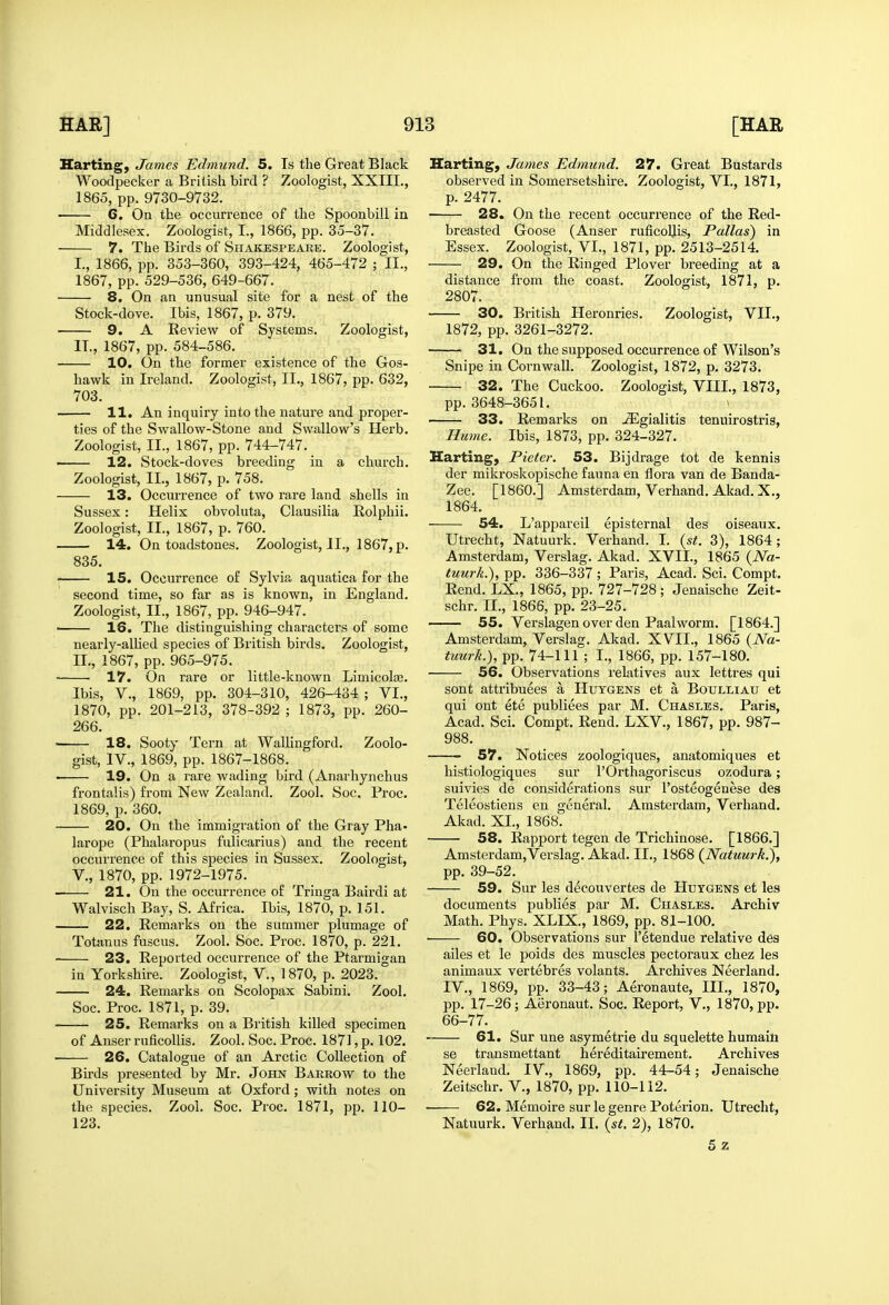 Harting, James Edmund. 5. Is the Great Black Woodpecker a British bird ? Zoologist, XXIII., 1865, pp. 9730-9732. 6. On the occurrence of the Spoonbill in Middlesex. Zoologist, I., 1866, pp. 35-37. 7. The Birds of Shakespeare. Zoologist, I., 1866, pp. 353-360, 393-424, 465-472 ; II., 1867, pp. 529-536, 649-667. 8. On an unusual site for a nest of the Stock-dove. Ibis, 1867, p. 379, • 9. A Review of Systems. Zoologist, IT., 1867, pp. 584-586. 10. On the former existence of the Gos- hawk in Ireland. Zoologist, II., 1867, pp. 632, 703. 11. An inquiry into the nature and proper- ties of the Swallow-Stone and Swallow's Herb. Zoologist, II., 1867, pp. 744-747. ■ 12. Stock-doves breeding in a church. Zoologist, II., 1867, p. 758. 13. Occurrence of two rare land shells in Sussex: Helix obvoluta, Clausilia Rolphii. Zoologist, II., 1867, p. 760. 14. On toadstones. Zoologist, II., 1867, p. 835. 15. Occurrence of Sylvia aquatica for the second time, so far as is known, in England. Zoologist, II., 1867, pp. 946-947. ■ 16. The distinguishing characters of some nearly-allied species of British birds. Zoologist, n., 1867, pp. 965-975. ■ 17. On rare or little-known Limicolae. Ibis, v., 1869, pp. 304-310, 426-434 ; VI., 1870, pp. 201-213, 378-392 ; 1873, pp. 260- 266. ■ 18. Sooty Tern at Wallingford. Zoolo- gist, IV., 1869, pp. 1867-1868. 19. On a rare Avading bird (Anarhynchus frontalis) from New Zealand. Zool. Soc. Proc. 1869, p. 360. 20. On the immigration of the Gray Pha- larope (Phalaropus fulicarius) and the recent occurrence of this species in Sussex. Zoologist, v., 1870, pp. 1972-1975. 21. On the occurrence of Tringa Bairdi at Walvisch Bay, S. Africa. Ibis, 1870, p. 151. 22. Remarks on the summer plumage of Tetanus fuscus. Zool. Soc. Proc. 1870, p. 221. 23. Reported occurrence of the Ptarmigan in Yorkshire. Zoologist, V., 1870, p. 2023. 24. Remarks on Scolopax Sabini. Zool. Soc. Proc. 1871, p. 39. 25. Remarks on a British killed specimen of Auser ruficollis. Zool. Soc. Proc. 1871, p. 102. 26. Catalogue of an Arctic Collection of Birds presented by Mr. John Barrow to the University Museum at Oxford; with notes on the species. Zool. Soc. Proc. 1871, pp. 110- 123. Harting, James Edmund. 27. Great Bustards observed in Somersetshire. Zoologist, VI., 1871, p. 2477. 28. On the recent occurrence of the Red- breasted Goose (Anser ruficoUis, Pallas) in Essex. Zoologist, VI., 1871, pp. 2513-2514. 29. On the Ringed Plover breeding at a distance from the coast. Zoologist, 1871, p. 2807. 30. British Heronries. Zoologist, VII., 1872, pp. 3261-3272. 31. On the supposed occurrence of Wilson's Snipe in Cornwall. Zoologist, 1872, p. 3273. 32. The Cuckoo. Zoologist, VIII., 1873, pp.3648-3651. 33. Remarks on -3igialitis tenuirostris, Hume. Ibis, 1873, pp. 324-327. Harting, Pieter. 53. Bijdrage tot de kennis der mikroskopische fauna en flora van de Banda- Zee. [I860.] Amsterdam, Verhand. Akad. X., 1864. 54. L'appareil episternal des oiseaux. Utrecht, Natuurk. Verhand. I. {st. 3), 1864; Amsterdam, Verslag. Akad. XVII., 1865 {Na- tuurk.), pp. 336-337 ; Paris, Acad. Sci. Compt. Rend. LX., 1865, pp. 727-728; Jenaische Zeit- schr. II., 1866, pp. 23-25. 55. Verslagen over den Paalworm. [1864.] Amsterdam, Verslag. Akad. XVII., 1865 (iVa- tuurk.), pp. 74-111 ; I., 1866, pp. 157-180. 56. Observations relatives aux lettres qui sont attribuees a Huygens et a Boulliau et qui ont ete publiees par M. Chasles. Paris, Acad. Sci. Compt. Rend. LXV., 1867, pp. 987- 988. - 57. Notices zoologiques, anatomiques et histiologiques sur I'Orthagoriscus ozodura; suivies de considerations sur I'osteogenese des Teleostiens en general. Amsterdam, Verhand. Akad. XI., 1868. 58. Rapport tegen de Trichinose. [1866.] Amsterdam,Verslag. Akad. II., 1868 (^Natuurk.), pp. 39-52. 59. Sur les decouvertes de Huygens et les documents publics par M. Chasles. Archiv Math. Phys. XLIX., 1869, pp. 81-100. ■ 60. Observations sur I'^tendue relative des ailes et le poids des muscles pectoi'aux chez les animaux vertebres volants. Archives Neerland. IV., 1869, pp. 33-43; Aeronaute, III., 1870, pp. 17-26; Aeronaut. Soc. Report, V., 1870, pp. 66-77. 61. Sur une asymetrie du squelette humain se transmettant hereditairement. Archives Neerland. IV., 1869, pp. 44-54; Jenaische Zeitschr. V., 1870, pp. 110-112. • 62. Memoire sur le genre Poterion. Utrecht, Natuurk. Verhand. II. {st. 2), 1870. 5z