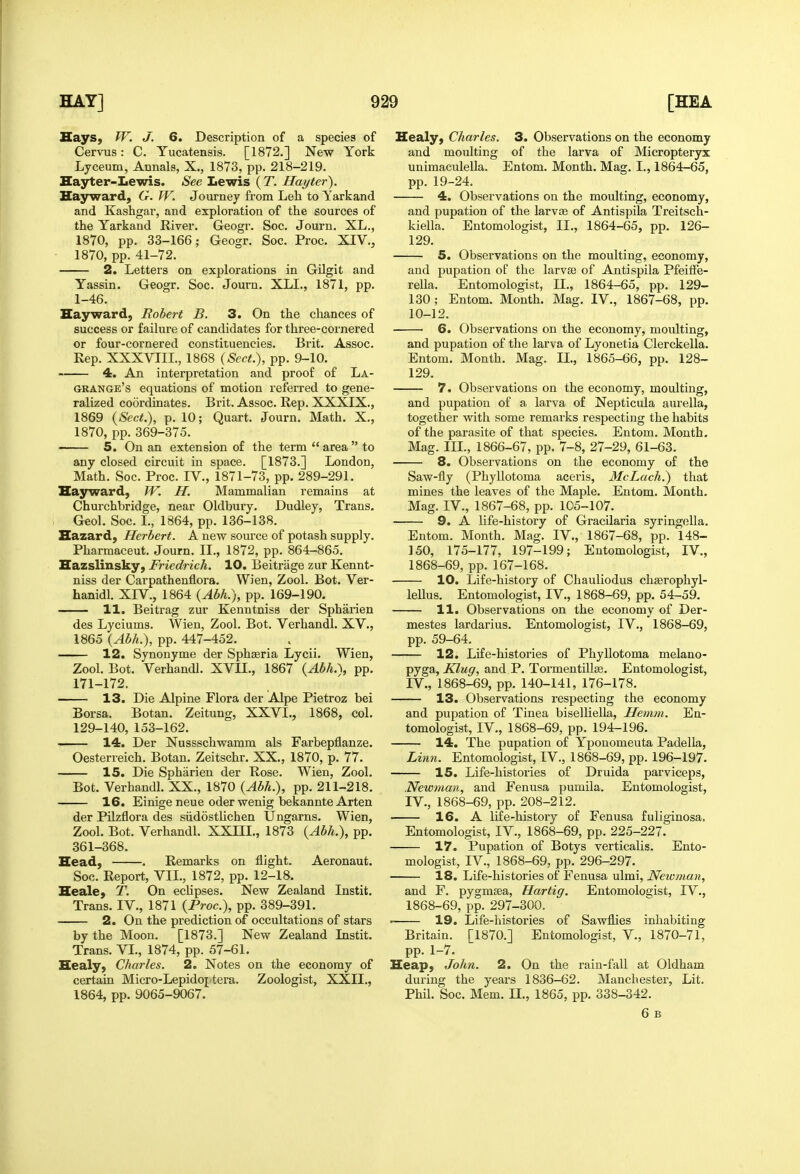 Says, fV. J. 6. Description of a species of Cervus: C. Yucatensis. [1872.] New York Lyceum, Annals, X., 1873, pp. 218-219. Hayter-Lewis. See Lewis (T. Hayter). Hayward, G. W. Journey from Leh to Yarkand and Kashgar, and exploration of the sources of the Yarkand River. Geogr. Soc. Journ, XL., 1870, pp. 33-166; Geogr. Soc. Proc. XIV., 1870, pp. 41-72. 2. Letters on explorations in Gilgit and Yassin. Geogr. Soc. Journ. XLL, 1871, pp. 1-46. Hay ward, Robert B. 3. On the chances of success or failure of candidates for three-cornered or four-cornered constituencies. Brit. Assoc. Eep. XXXVTIL, 1868 {Sect.), pp. 9-10. 4. An interpretation and proof of La- grange's equations of motion referred to gene- ralized coordinates, Brit. Assoc. Rep. XXXIX., 1869 {Sect.), p. 10; Quart. Journ. Math. X., 1870, pp. 369-375. 5. On an extension of the term  area  to any closed circuit in space. [1873.] London, Math. Soc. Proc. IV., 1871-73, pp. 289-291. Eajrward, W. H. Mammalian remains at Churchbridge, near Oldbury. Dudley, Trans. Geol. Soc. L, 1864, pp. 136-138. Hazard, Herbert. A new source of potash supply. Pharmaceut. Journ. II., 1872, pp. 864-865. Eazslinsky, Friedrich. 10. Beitrage zur Kennt- niss der Carpathenflora. Wien, Zool. Bot. Ver- hanidl. XIV., 1864 {Abh.), pp. 169-190. H. Beitrag zur Kenntniss der Spharien des Lyciums. Wien, Zool. Bot. Verhandl. XV., 1865 {Abh.), pp. 447-452. 12. Synonyme der Sphteria Lycii. Wien, Zool. Bot. Verhandl. XVII., 1867 {Abh.\ pp. 171-172. 13. Die Alpine Flora der Alpe Pietroz bei Borsa. Botan. Zeitung, XXVI., 1868, col. 129-140, 153-162. 14. Der Nussschwamm als Farbepflanze. Oesterreich. Botan. Zeitschr. XX., 1870, p. 77. 15. Die Spharien der Rose. Wien, Zool. Bot. Verhandl. XX., 1870 {Abh.), pp. 211-218. 16. Einige neue Oder wenig bekannte Arten der Pilzflora des siidostlichen Ungarns. Wien, Zool. Bot. Verhandl. XXIII., 1873 {Abh.), pp. 361-368. Head, . Remarks on flight. Aeronaut. Soc. Report, VII., 1872, pp. 12-18. Heale, T. On eclipses. New Zealand Instit. Trans. IV., 1871 {Proc), pp. 389-391. 2. On the prediction of occultations of stars by the Moon. [1873.] New Zealand Instit. Trans. VI., 1874, pp. 57-61. Healy, Charles. 2. Notes on the economy of certain Micro-Lepidoj tera. Zoologist, XXII., 1864, pp. 9065-9067. Healy, Charles. 3. Observations on the economy and moulting of the larva of Micropteryx unimaculella. Entom. Month. Mag. I., 1864-65, pp. 19-24. 4. Observations on the moulting, economy, and pupation of the larvte of Antispila Treitsch- kiella. Entomologist, II., 1864-65, pp. 126- 129. 5. Observations on the moulting, economy, and pupation of the larvae of Antispila PfeiiFe- rella. Entomologist, 11., 1864-65, pp. 129- 130; Entom. Month. Mag. IV., 1867-68, pp. 10-12. 6. Observations on the economy, moulting, and pupation of the larva of Lyonetia Clerckella. Entom. Month. Mag. II., 1865-66, pp. 128- 129. 7. Observations on the economy, moulting, and pupation of a larva of Nepticula aurella, together with some remarks respecting the habits of the parasite of that species. Entom. Month. Mag. III., 1866-67, pp. 7-8, 27-29, 61-63. 8. Observations on the economy of the Saw-fly (Phyllotoma aceris, McLach.) that mines the leaves of the Maple. Entom. Month. Mag. IV., 1867-68, pp. 105-107. 9. A life-history of Gracilaria syring(3lla. Entom. Month. Mag. IV., 1867-68, pp. 148- 150, 175-177, 197-199; Entomologist, IV., 1868-69, pp. 167-168. 10. Life-history of Chauliodus chasrophyl- lellus. Entomologist, IV., 1868-69, pp. 54-59. 11. Observations on the economy of Der- mestes lardarius. Entomologist, IV., 1868-69, pp. 59-64. 12. Life-histories of Phyllotoma melano- pyga, Klug, and P. Tormentillse. Entomologist, IV., 1868-69, pp. 140-141, 176-178. 13. Observations respecting the economy and pupation of Tinea biselliella, Henim. En- tomologist, IV., 1868-69, pp. 194-196. 14. The pupation of Yponomeuta Padella, Linn. Entomologist, IV., 1868-69, pp. 196-197. 15. Life-histories of Druida parviceps, Newman, and Fenusa pumila. Entomologist, IV., 1868-69, pp. 208-212. 16. A life-history of Fenusa fuliginosa. Entomologist, IV., 1868-69, pp. 225-227. 17. Pupation of Botys verticalis. Ento- mologist, IV., 1868-69, pp. 296-297. 18. Life-histories of Fenusa ulmi, Newman, and F. pygmsea, Hartig. Entomologist, IV., 1868-69, pp. 297-300. 1 19. Life-histories of Sawflies inhabiting Britain. [1870.] Entomologist, V., 1870-71, pp. 1-7. Heap, John. 2. On the rain-fall at Oldham during the years 1836-62. Manchester, Lit. Phil. Soc. Mem. II., 1865, pp. 338-342. 6 B