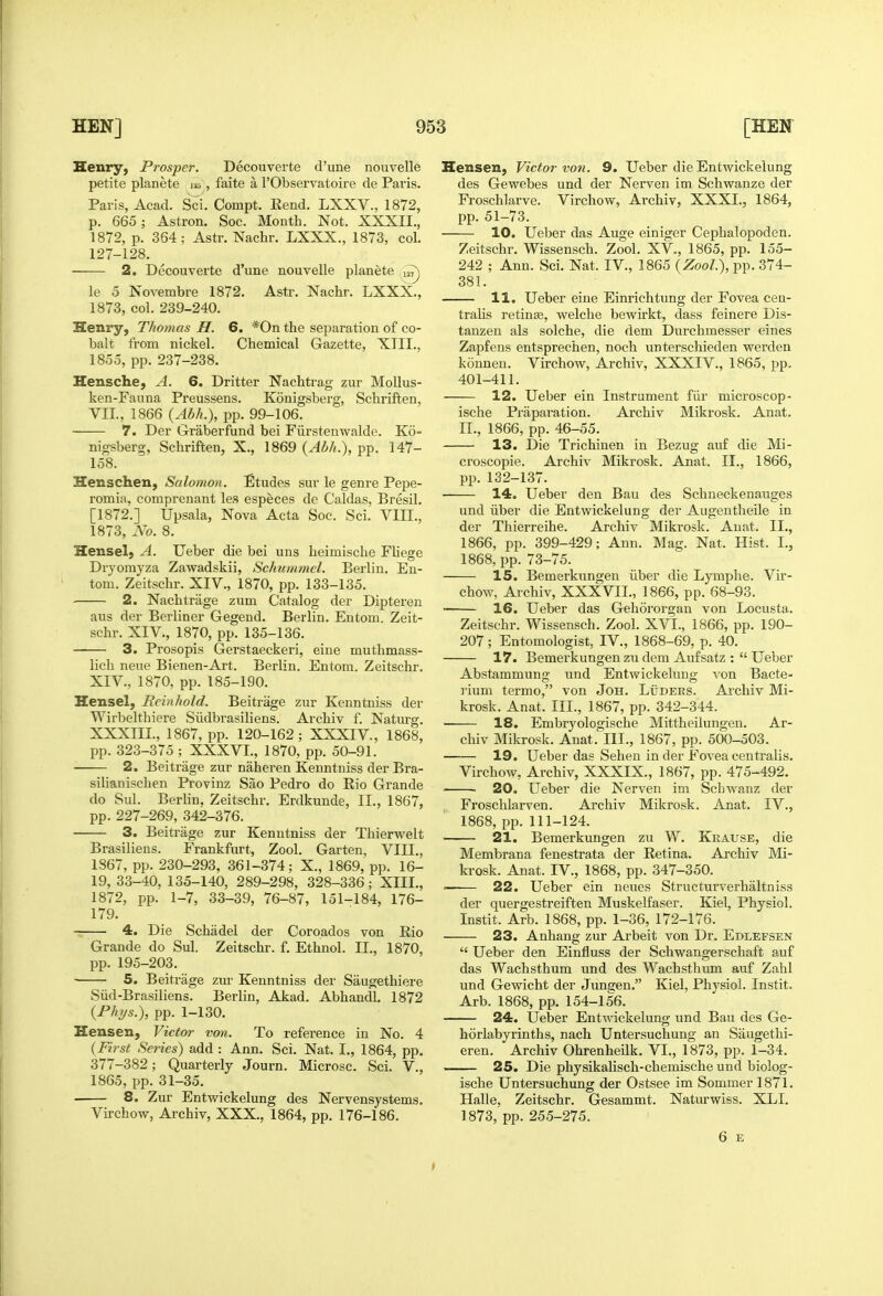 Henry, Prosper. Decouverte d'une nouvelle petite planete la^, faite a I'Observatoire de Paris. Paris, Acad. Sci. Compt. Rend. LXXV., 1872, p. 665; Astron. Soc. Month. Not. XXXII., 1872, p. 364; Astr. Nachr. LXXX., 1873, col. 127-128. 2. Decouverte d'une nouvelle planete ^ le 5 Novembre 1872, Astr. Nachr. LXXX., 1873, col. 239-240. Henry, Thomas H. 6. *0n the separation of co- balt from nickel. Chemical Gazette, XTII., 1855, pp. 237-238. Hensche, A. 6. Dritter Nachtrag zur MoUus- ken-Fauna Preussens. Konigsberg, Schriften, VII., 1866 {Abh.), pp. 99-106. 7. Der Graberfund bei Fiirstenwalde. Ko- nigsberg, Schriften, X., 1869 {Abh.), pp. 147- 158. Henschen, Salomon. Etudes sur le genre Pepe- romia, comprenant les especes de Caldas, Bresil. [1872.] Upsala, Nova Acta Soc. Sci. VIII., 1873, No. 8. Hensel, A. Ueber die bei uns heimische Fliege Dryomyza Zawadskii, Schummel. Berlin. En- tom. Zeitschr. XIV., 1870, pp. 133-135. 2. Nachtrage zum Catalog der Dipteren aus der Berliner Gegend. Berlin. Entom. Zeit- schr. XIV., 1870, pp. 135-136. 3. Prosopis Gerstaeckeri, eiue muthmass- lich neue Bienen-Art. Berlin. Entom. Zeitschr. XIV., 1870, pp. 185-190. Hensel, Reinhold. Beitrage zur Kenntniss der Wirbelthiere Siidbrasiliens. Archiv f. Naturg. XXXIII., 1867, pp. 120-162; XXXIV., 1868, pp. 323-375 ; XXXVI., 1870, pp. 50-91. 2. Beitrage zur naheren Kenntniss der Bra- silianischen Provinz Sao Pedro do Rio Grande do Sul. Berhn, Zeitschr, Erdkunde, II., 1867, pp. 227-269, 342-376. 3. Beitrage zur Kenntniss der Thiervvfclt Brasiliens. Frankfurt, Zool. Garten, VIII., 1867, pp. 230-293, 361-374; X., 1869, pp. 16- 19, 33-40, 135-140, 289-298, 328-336; XIII., 1872, pp. 1-7, 33-39, 76-87, 151-184, 176- 179. 4. Die Schadel der Coroados von Rio Grande do Sul. Zeitschr. f. Ethnol. II., 1870, pp. 195-203. ' 5. Beitrage zur Kenntniss der Saugethiere Siid-Brasiliens. Berlin, Akad. Abhandl. 1872 {Fhys.), pp. 1-130. Hensen, Victor von. To reference in No. 4 {First Series) add : Ann. Sci. Nat. I., 1864, pp. 377-382; Quarterly Journ. Microsc. Sci. V., 1865, pp. 31-35. 8. Zur Entvpickelung des Nervensystems, Virchow, Archiv, XXX., 1864, pp. 176-186. Hensen, Victor von. 9. Ueber die Entwickelung des Gewebes und der Nerven im Schwanze der Froschlarve. Virchow, Archiv, XXXI., 1864, pp. 51-73. 10. Ueber das Auge einiger Cephalopoden. Zeitschr. Wissensch. Zool. XV., 1865, pp. 155- 242 ; Ann. Sci. Nat. IV., 1865 {ZooL), pp. 374- 381. 11. Ueber eine Einrichtung der Fovea cen- tralis retinae, welche bewirkt, dass feinere Dis- tanzen als solche, die dem Durchmesser eines Zapfens entsprechen, noch unterschieden werden konnen. Virchow, Archiv, XXXIV., 1865, pp. 401-411. 12. Ueber ein Instrument fiir microscop- ische Praparation. Archiv Mikrosk. Anat, n., 1866, pp. 46-55. 13. Die Trichinen in Bezug auf die Mi- croscopie. Archiv Mikrosk. Anat. II., 1866, pp. 132-137. 14. Ueber den Bau des Schneckenauges und iiber die Entwickelung der Augentheile in der Thierreihe. Archiv Mikrosk. Anat. II., 1866, pp. 399-429; Ann. Mag. Nat. Hist. I., 1868, pp. 73-75. 15. Bemerkungen iiber die Lymphe. Vir- chow, Archiv, XXXVII., 1866, pp. 68-93. 16. Ueber das Gehororgan von Locusta. Zeitschr. Wissensch. Zool. XVI., 1866, pp. 190- 207; Entomologist, IV., 1868-69, p. 40. 17. Bemerkungen zu dem Aufsatz : Ueber Abstammung und Entwickelung von Bacte- rium termo, von Joh. Luders. Archiv Mi- krosk. Anat. III., 1867, pp. 342-344. 18. Embryologische Mittheilungen, Ar- chiv Mikrosk, Anat.' lIL, 1867, pp. 500-503. 19. Ueber das Sehen in der Fovea centralis. Virchow, Archiv, XXXIX., 1867, pp. 475-492. ■ 20. Ueber die Nerven im Schwanz der Froschlarven. Archiv Mikrosk. Anat, IV., 1868, pp. 111-124. 21. Bemerkungen zu W. Kkause, die Membrana fenestrata der Retina. Archiv Mi- krosk. Anat. IV., 1868, pp. 347-350. ' 22. Ueber ein neues Structurverhaltniss der quergestreiften Muskelfaser. Kiel, Physiol. Instit. Arb. 1868, pp. 1-36, 172-176. 23. Anhang zur Arbeit von Dr. Edlefsen  Ueber den Einfluss der Schwangerschaft auf das Wachsthum und des Wachsthum auf Zahl und Gewicht der Jungen. Kiel, Physiol. Instit. Arb. 1868, pp. 154-156. 24. Ueber EntAvickelung und Bau des Ge- horlabyrinths, nach Untersuchung an Saugethi- eren. Archiv Ohrenheilk. VI., 1873, pp. 1-34. 25. Die physikalisch-chemische und biolog- ische Untersuchung der Ostsee im Sommer 1871. Halle, Zeitschr. Gesammt. Naturwiss. XLI. 1873, pp. 255-275. 6 E