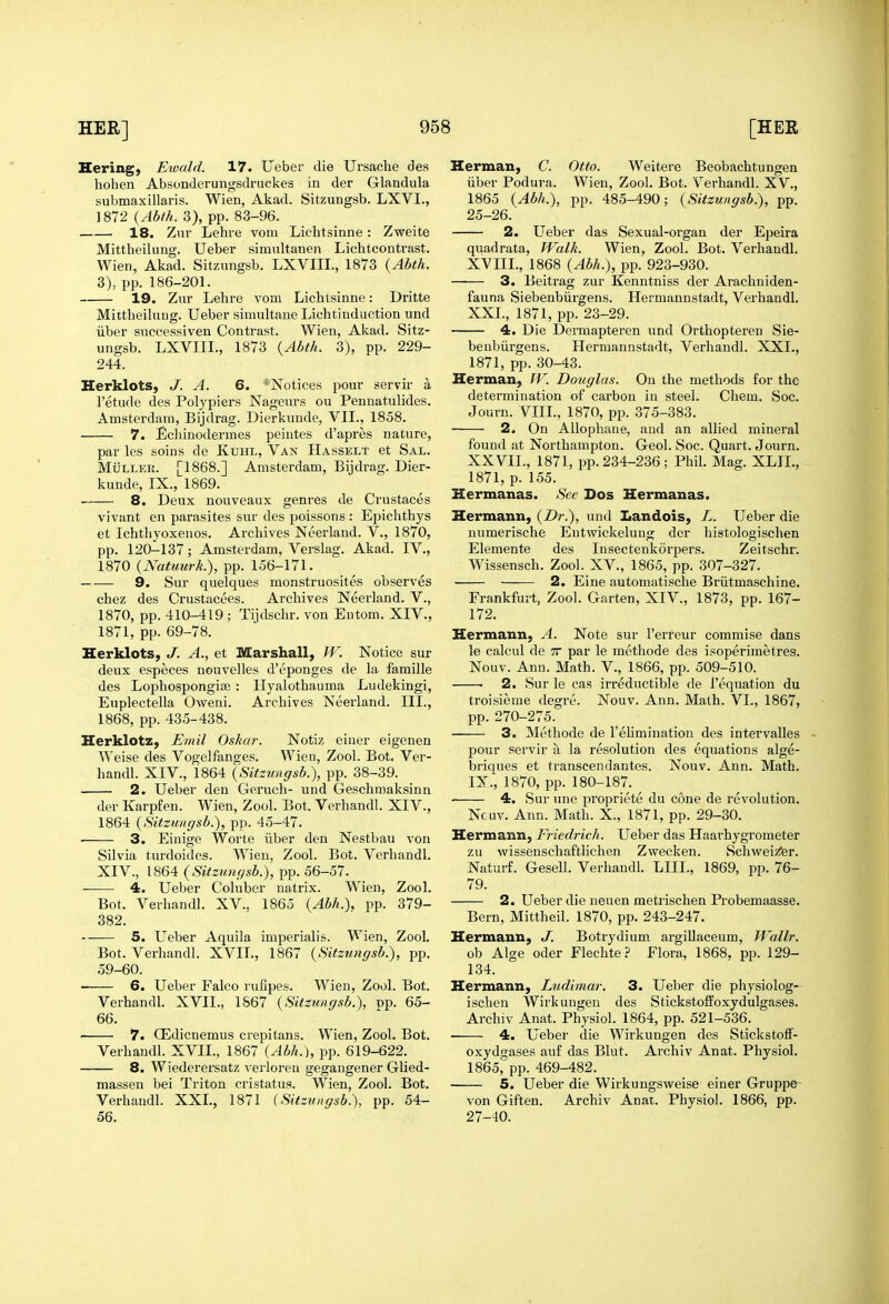 Hering, Eioald. 17. Ueber die Ursache des hohen Absonderungsdruekes in der Glandula submaxillaris. Wien, Akad. Sitzungsb. LXVI., 1872 3), pp. 83-96. 18. Zur Lehre vom Lichtsinne: Zweite Mittheilung. Ueber simultanen Lichtcontrast. Wien, Akad. Sitzungsb. LXVIII., 1873 {Abth. 3), pp. 186-201. 19. Zur Lehre vom Lichtsinne: Dritte Mittheihing. Ueber simultaue Lichtinduction und liber successiven Contrast. Wien, Akad. Sitz- ungsb. LXVIIL, 1873 {Abth. 3), pp. 229- 244. Herklots, J. A. 6. *Notices pour servir a I'etude des Polypiers Nageurs ou Pennatulides. Amsterdam, Bijdrag. Dierkunde, VIL, 1858. 7. Echinodermes peintes d'apres nature, par les soins de Kuhl, Van Hasselt et Sal. MiiLLER. [1868.] Amsterdam, Bijdrag. Dier- kunde, IX., 1869. 8. Deux nouveaux genres de Crustaces vivant en parasites sur des poissons : Epichthys et Ichthyoxenos. Archives Neerland. V., 1870, pp. 120-137; Amsterdam, Verslag. Akad. IV., 1870 {Natuurk.), pp. 156-171. 9. Sur quelques monstruosites observes chez des Crustacees. Archives Neerland. V., 1870, pp. 410-419 ; Tijdschr. von Entom. XIV., 1871, pp. 69-78. Herklots, J. A., et Marshall, W. Notice sur deux especes nouvelles d'eponges de la famille des Lophospongife : Hyalothauma Ludekingi, Euplectella Oweni. Archives Neerland. III., 1868, pp. 435-438. Herklotz, Emil Oskar. Notiz einer eigenen Weise des Vogelfanges. Wieu, Zool. Bot. Ver- handl. XIV., 1864 {Sitzungsb.), pp. 38-39. 2. Ueber den Geruch- und Geschmaksinn der Karpfen. Wien, Zool. Bot. Verhandl. XIV., 1864 {Sitzungsb.), pp. 45-47. 3. Eiuige Worte iiber den Nestbau von Silvia turdoides. Wien, Zool. Bot. Verhandl. XIV., 1864 {Sitzungsb.), pp. 56-57. 4. Ueber Coluber natrix. Wien, Zool. Bot. Verhandl. XV.. 1865 {Abh.), pp. 379- 382. 5. L^eber Aquila imjDerialis. Wien, Zool. Bot. Verhandl. XVII., 1867 {Sitzungsb.), pp. 59-60. • 6. Ueber Falco rufipes. Wieu, Zool. Bot. Verhandl. XVII., 1867 {Sitzungsb.), pp. 65- 66. 7. OEdicnemus crepitans. Wien, Zool. Bot. Verhandl. XVII., 1867 {Abh.), pp. 619-622. 8. Wiederersatz verloren gegangener Glied- massen bei Triton cristatus. Wien, Zool. Bot. Verhandl. XXL, 1871 (Sitzungsb.), pp. 54- 56. Herman, C. Otto. Weitere Beobachtungen iiber Podura. Wien, Zool. Bot. Verhandl. XV., 1865 {Abh.), pp. 485-490; {Sitzungsb), pp. 25-26. 2. L^eber das Sexual-organ der Epeira quadrata, Walk. Wien, Zool. Bot. Verhandl. XVIIL, 1868 {Abh.), pp. 923-930. —— 3. Beitrag zur Kenntniss der Arachniden- fauna Siebenbiirgens. Hermannstadt, Verhandl. XXL, 1871, pp. 23-29. 4. Die Dermaptei'en und Orthopteren Sie- benbiirgens. Hermannstadt, Verhandl. XXL, 1871, pp. 30-43. Herman, W. Douglas. On the methods for the determination of carbon in steel. Chem. Soc. Journ. VIIL, 1870, pp. 375-383. 2. On Allophane, and an allied mineral found at Northampton. Geol. Soc. Quart. Journ. XXVIL, 1871, pp. 234-236; Phil. Mag. XLIL, 1871, p. 155. Hermanas. See Dos Hermanas. Hermann, {Dr.), und Landois, L. Ueber die numerische Entwickelung der histologischen Elemente des Insectenkorpers. Zeitschr. Wissensch. Zool. XV., 1865, pp. 307-327. 2. Eine automatische Briitmaschine. Frankfurt, Zool. Garten, XIV., 1873, pp. 167- 172. Hermann, A. Note sur I'erreur commise dans le calcul de tt par le methode des isoperimetres. Nouv. Ann. Math. V., 1866, pp. 509-510. . 2. Sur le cas irreductible de I'equation du troisieme degre. Nouv, Ann. Math. VI., 1867, pp. 270-275. 3. Methode de I'ehmination des intervalles pour servir a la resolution des equations alge- briques et transcendantes. Nouv. Ann. Math. IX., 1870, pp. 180-187. 4. Sur une j^ropriete du cone de revolution. Ncuv. Ann. Math. X., 1871, pp. 29-30. Hermann, Friedrich. Ueber das Haarhygrometer zu wissenscliaftlichen Zwecken. Schwei/er. Naturf. Gesell. Verhandl. LIIL, 1869, pp. 76- 79. 2. Ueber die neuen metrischen Probemaasse. Bern, Mittheil. 1870, pp. 243-247. Hermann, J. Botrydium argillaceum, Wallr. ob Alge Oder FlechteFlora, 1868, pp. 129- 134. Hermann, Ludimar. 3. Ueber die physiolog- ischen Wirkuugen des Stickstoffoxydulgases. Archiv Anat. Physiol. 1864, pp. 521-536. 4. Ueber die Wirkungen des Stickstoff- oxydgases auf das Blut. Archiv Anat. Physiol. 1865^ pp. 469-482. 5. Ueber die Wirkungsweise einer Gruppe- von Giften. Archiv Anat. Physiol. 1866, pp. 27-40.