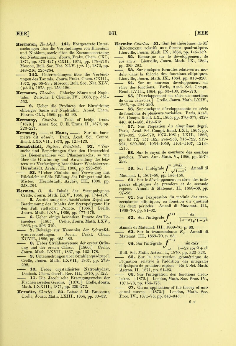 Hermann, Rudolph. 141, Fortgesetzte Unter- suchungea iiber die Verbindungen von Ilmenium und Niobium, sowie iiber die Zusammensetzung der Niobmineralien. Journ. Prakt. Chem. CXI., 1871, pp. 373-427 ; CXIL, 1871, pp. 178-210; Moscou, Bull. Soc. Nat. XLV. {pt. 1), 1872, pp. 148-216, 225-264. — 142. Untersucbungen iiber die Verbind- ungen des Tantals. Journ. Prakt. Chem. CXIII., 1872, pp. 66-93 ; Moscou, Bull. Soc. Nat. XLV. {pt. 2), 1873, pp. 153-186. Hermann, Theodor. Chlorige Saure und Naph- talin. Zeitschr. f. Chemie, IV., 1868, pp. 551- 552. 2. Ueber die Producte der Einwirkung chloriger Saure auf Naphtalin. Annal. Chem. Pharm. CLI., 1869, pp. 63-90. Hermany, Charles. Tests of bridge irons. [1873.j Amer. Soc. C. E. Trans. II., 1874, pp. 223-227. Hermary, , et Hans, Sur un bare- metre dit absolu. Paris, Acad. Sci. Compt. Rend. LXXVIL, 1873, pp. 121-123. Hermbstadt, Sigism. Friedrich. 92. * Ver- suche und Bemerkungen iiber den Unterschied des Bienenwachses von Pflanzenwachs; so wie iiber die Gewinnung und Anwendung des letz- tern zur Verfertigung brauchbarer Wachskerzen. Hermbstadt, Archiv, II., 1806, pp. 223-236. • 93. *IJeber Faulniss und Verwesung mit Riicksicht auf die Bildung des Diingers und des Mistes. Hermbstadt, Archiv, III., 1808, pp. 258-284. Hermes, 0. 4. Inhalt der Sternpolygone. Crelle, Journ. Math. LXV., 1866, pp. 174-176. 5. Ausdehnung der Jacobi'schen Eegel zur Bestimmung des Inhalts der Sternpolygone £iir den Fall vielfacher Puncte. [1865.] Crelle, Journ. Math. LXV., 1866, pp. 177-179. 6. Ueber einige besondere Puncte des Te- traeders. [1865.] Crelle, Journ. Math. LXV., 1866, pp. 293-319. 7. Beitrage zur Kenntniss der Schwefel- cyanverbindungen. Journ. Prakt. Chem. XCVIL, 1866, pp. 465-482. 8. Ueber Strahlensysteme der erster Ordn- ung und der ersten Classe. [1866.] Crelle, Journ. Math. LXVIL, 1867, pp. 153-178. 9. Untersuchungen iiber Strahlenquadrupel. Crelle, Journ. Math. LXVII., 1867, pp. 279- 292. 10. Ueber crystallisirtes Natronhydrat. Deutsch. Chem. Gesell. Ber. III., 1870, p. 122. 11. Die Jacobi'sche Erzeugungsweise der Flachen zweiten Grades. [1870.] Crelle, Journ. Math. LXXIII., 1871, pp. 209-272. Hermite, Charles. 50. Lettre a M. Brioschi. Crelle, Journ. Math. LXIII., 1864, pp. 30-32. Hermite Charles. 51. Sur les theoremes de M' Kronecker relatifs aux formes quadratiques. Liouville, Journ. Math. IX., 1864, pp. 145-159. 52. Remarque sur le developpement de cos am X. Liouville, Journ. Math. IX., 1864, pp. 289-295. 53. Sur quelques formules relatives au mo- dule dans la theorie des fonctions elliptiques. Liouville, Journ. Math. IX., 1864, pp. 313-320. 54. Sur un nouveau developpement en serie des fonctions. Paris, Acad. Sci. Compt. Rend. LVIIL, 1864, pp. 93-100, 266-273. 55. [Developpement en serie de fonctions de deux variables.] Crelle, Journ. Math. LXIV., 1865, pp. 294-296. 56. Sur quelques developpements en serie de fonctions de plusieurs variables. Paris, Acad. Sci. Compt. Rend. LX., 1865, pp. 370-377, 432- 440, 461-466, 512-518. 57. Sur I'equation du cinquieme degre. Paris, Acad. Sci. Compt. Rend. LXI., 1865, pp. 877-882, 965-972, 1073-1081; LXIL, 1866, pp. 65-72, 157-162, 245-253, 715-722, 919- 924, 959-966, 1054-1059, 1161-1167, 1213- 1215. 58. Sur le rayon de coiu'bure des courbes gauches. Nouv. Ann. Math. V., 1866, pp. 297- 298. 59. Sur I'integrale /x^dx ^l—x Annali di Matemat. I., 1867-68, pp. 155-158.^ 60. Sur le developpement en serie des inte- grales elliptiques de premiere et de seconde espece. Annali di Matemat. II., 1868-69, pp. 97-98. 61. Sur I'expression du module des tran- scendantes elliptiques, eu fonction du quotient des deux periodes. Annali di Matemat. HI., 1869-70, pp. 81-82. 62. Sur I'integrale -1 dx (a—a;)y/l_a;2- Annali di Matemat. III., 1869-70, p. 83. 63. Sur la transcendante E„. Annali Matemat. IIL, 1869-70, p. 83. •+i sin adx di 64. Sur I'integrale _x 1—2x cos ^x^' Bull. Sci. Math. Astron. I., 1870, pp. 320-323. —• 65. Sur la construction geometrique de I'equation relative a I'addition des integrales elliptiques de premiere espece. Bull. Sci. Math. Astron. II., 1871, pp. 21-23. 66. Sur I'integration des fonctions circu- laires. [1872.] London, Math. Soc. Proc. IV., 1871-73, pp. 164-175. 67. On an application of the theory of uni- cursal curves. [1873.] London, Math. Soc. Proc. IV., 1871-73, pp. 343-345. 6 F