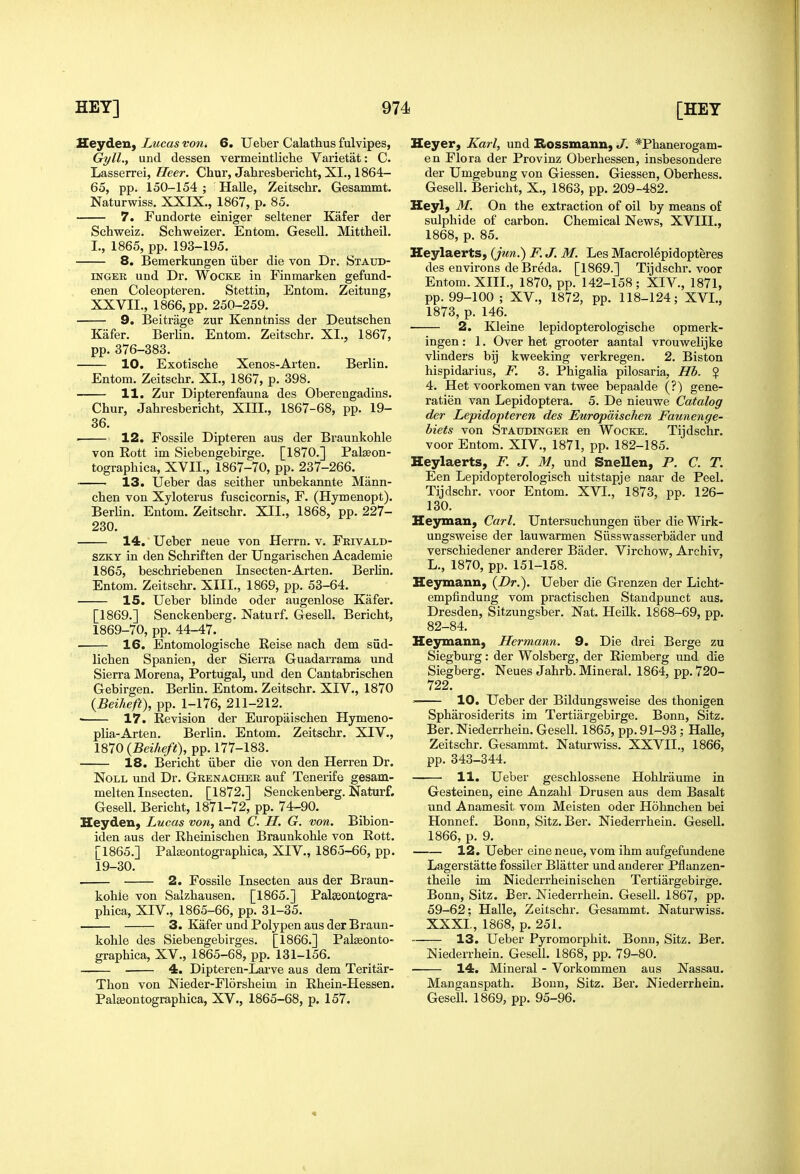 Ueyden, Lucas von, 6. Ueber Calathus fulvipes, Gyll., und dessen vermeintliclae Varietat: C. Lasserrei, Heer. Chur, Jahresbericht, XI., 1864- 65, pp. 150-154 ; Halle, Zeitschr. Gesammt. Naturwiss. XXIX., 1867, p. 85. 7. Fundorte einiger seltener Kafer der Schweiz. Schweizer. Entom. Gesell. Mittheil. I., 1865, pp. 193-195. 8. Bemerkungen iiber die von Dr. Staud- INGER und Dr. Wocke in Finmarken gefund- enen Coleopteren. Stettin, Entom. Zeitung, XXVII., 1866, pp. 250-259. 9. Beitrage zur Kenntniss der Deutschen Kafer. Berlin. Entom. Zeitschr. XI., 1867, pp. 376-383. 10. Exotische Xenos-Arten. Berlin. Entom. Zeitschr. XI., 1867, p. 398. 11. Zur Dipterenfauna des Oberengadins. Chur, Jahresbericht, XIII., 1867-68, pp. 19- 36. ■ 12. Fossile Dipteren aus der Braunkohle von Rott im Siebengebirge. [1870.] Pal^on- tographica, XVII., 1867-70, pp. 237-266. 13. Ueber das seither unbekannte Mann- chen von Xyloterus fuscicornis, F. (Hymenopt). Berlin. Entom. Zeitschr. XII., 1868, pp. 227- 230. 14. Ueber neue von Herrn. v. Fkivald- SZKT in den Schriften der Ungarischen Academic 1865, beschriebenen Insecten-Arten. Berlin. Entom. Zeitschr. XIII., 1869, pp. 53-64. 15. Ueber blinde oder augenlose Kafer. [1869.] Senckenberg. Naturf. Gesell. Bericht, 1869-70, pp. 44-47. 16. Entomologische Reise nach dem siid- lichen Spanien, der Sierra Guadarrama und Sierra Morena, Portugal, und den Cantabrischen Gebirgen. Berlin. Entom. Zeitschr. XIV., 1870 {Beiheft), pp. 1-176, 211-212. 17. Revision der Europaischen Hymeno- plia-Arten. Berlin. Entom. Zeitschr. XIV., 1870 {Beiheft), pp. 177-183. 18. Bericht iiber die von den Herren Dr. Noll und Dr. Gkenacher auf Tenerife gesam- melten Insecten. [1872.] Senckenberg. Naturf. Gesell. Bericht, 1871-72, pp. 74-90. Heyden, Lucas von, and C. H. G. von. Bibion- iden aus der Rheinischen Braunkohle von Rott. [1865.] Palceontographica, XIV., 1865-66, pp. 19-30. 2. Fossile Insecten aus der Braun- kohle von Salzhausen. [1865.] Palseontogra- phica, XIV., 1865-66, pp. 31-35. 3. Kafer und Polypen aus der Braun- kohle des Siebengebirges. [1866.] Palseonto- graphica, XV., 1865-68, pp. 131-156. 4. Dipteren-Larve aus dem Teritar- Thon von Nieder-Florsheim in Rhein-Hessen. Palseontographica, XV., 1865-68, p. 157. Heyer, Karl, und Bossmann, J. *Phanerogam- en Flora der Provinz Oberhessen, insbesondere der Umgebung von Giessen. Giessen, Oberhess. Gesell. Bericht, X., 1863, pp. 209-482. Heylj M. On the extraction of oil by means of sulphide of carbon. Chemical News, XVIII., 1868, p. 85. Heylaerts, {jtcn.) F. J. M. Les Macrolepidopteres des environs de Breda. [1869.] Tijdschr. voor Entom. XIII., 1870, pp. 142-158 ; XIV., 1871, pp. 99-100 ; XV., 1872, pp. 118-124; XVI., 1873, p. 146. 2. Kleine lepidopterologische opmerk- ingen: 1. Over het grooter aantal vrouwelijke vlinders bij kweeking verkregen. 2. Biston hispidarius, F. 3. Phigalia pilosaria, Hb. ? 4. Het voorkomen van twee bepaalde (?) gene- ratien van Lepidoptera. 5. De nieuwe Catalog de?' Lepidopteren des Europaischen Faunenge- hiets von Staudinger en Wocke. Tijdschr. voor Entom. XIV., 1871, pp. 182-185. Heylaerts, F. J. M, und SneUen, P. C. T. Een Lepidopterologisch uitstapje naar de Peel. Tijdschr. voor Entom. XVI., 1873, pp. 126- 130. Hejrman, Carl. Untersuchungen iiber die Wirk- ungsweise der lauwarmen Siisswasserbader und verschiedener anderer Bader. Virchow, Archiv, L., 1870, pp. 151-158. Heymann, {Dr.). Ueber die Grenzen der Licht- empfindung vom practischen Standpunct aus. Dresden, Sitzungsber. Nat. Heilk. 1868-69, pp. 82-84. Hejrmann, Hermann. 9. Die drei Berge zu Siegburg: der Wolsberg, der Riemberg und die Siegberg. Neues Jahrb. Mineral. 1864, pp. 720- 722. 10. Ueber der Bildungsweise des thonigen Spharosiderits im Tertiargebirge. Bonn, Sitz. Ber. Niederrhein. Gesell. 1865, pp. 91-93; Halle, Zeitschr. Gesammt. Naturwiss. XXVII., 1866, pp. 343-344. 11. Ueber geschlossene Hohkaume in Gesteinen, eine Anzahl Drusen aus dem Basalt und Anamesit vom Meisten oder Hohnchen bei Honnef. Bonn, Sitz. Ber. Niederrhein. Gesell. 1866, p. 9. 12. Ueber eine neue, vom ihm aufgefundene Lagerstatte fossiler Blatter und anderer Pflanzen- theile im Niederrheinischen Tertiargebirge. Bonn, Sitz. Ber. Niederrhein. Gesell. 1867, pp. 59-62; Halle, Zeitschr. Gesammt. Naturwiss. XXXI., 1868, p. 251.  13. Ueber Pyromorphit. Bonn, Sitz. Ber. Niederrhein. Gesell. 1868, pp. 79-80. 14. Mineral - Vorkommen aus Nassau. Manganspath. Bonn, Sitz. Ber. Niederrhein. Gesell. 1869, pp. 95-96.