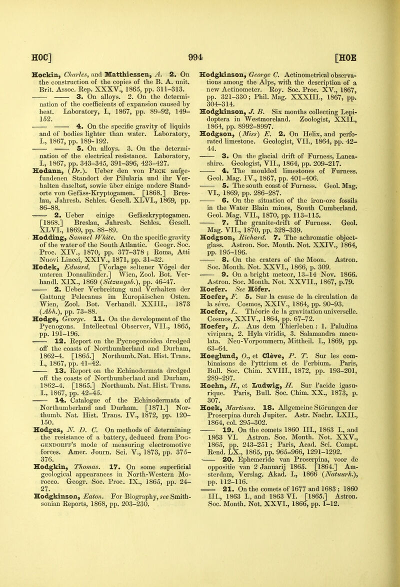 Hockin, Charles, and S/Catthiessen, A. 2. On the construction of the copies of the B. A. unit. Brit. Assoc. Rep. XXXV., 1865, pp. 311-313. 3. On alloys. 2. On the determi- nation of the coefficients of expansion caused by heat. Laboratory, I., 1867, pp. 89-92, 149- 152. 4. On the specific gravity of liquids and of bodies lighter than water. Laboratory, I., 1867, pp. 189-192. 5. On alloys. 3. On the determi- nation of the electrical resistance. Laboratory, I., 1867, pp. 343-345, 391-396, 423-427. Hodann, {Dr.). Ueber den von Peck aufge- fundenen Standort der Pilularia und ihr Ver- halten daselbst, sowie iiber einige andere Stand- orte von Gefass-Kryptogamen. [1868.] Bres- lau, Jahresb. Schles, Gesell. XLVI., 1869, pp. 86-88. 2. Ueber einige Gefasskryptogamen. [1868.] Breslau, Jahresb. Schles. Gesell. XLVI., 1869, pp. 88-89. Hodding, Samuel White. On the specific gravity of the water of the South Atlantic. Geogr. Soc. Proc. XIV., 1870, pp. 377-378 ; Roma, Atti Nuovi Lincei, XXIV., 1871, pp. 31-32. Hodek, Eduard. [Vorlage seltener Vogel der unteren Donaulander.] Wien, Zool. Bot. Ver- handl. XIX., 1869 {Sitzungsb.), pp. 46-47. • 2. Ueber Verbreitung und Verhalten der Gattung Pelecanus im Europaischen Osten. Wien, Zool. Bot. Verhandl. XXIIL, 1873 {Abh.), pp. 73-88. Hodge, George. 11. On the development of the Pycnogons. Intellectual Observer, VII., 1865, pp. 191-196. 12. Report on the Pycnogonoidea dredged off the coasts of Northumberland and Durham, 1862-4. [1865.] Northumb. Nat. Hist. Trans. I., 1867, pp. 41-42. 13. Report on the Echinodermata dredged ofiE the coasts of Northumberland and Durham, 1862-4. [1865.] Northumb. Nat. Hist. Trans. I., 1867, pp. 42-45. 14. Catalogue of the Echinodermata of Northumberland and Durham. [1871.] Nor- thumb. Nat. Hist. Trans. IV., 1872, pp. 120- 150. Hodges, N. D. C. On methods of determining the resistance of a battery, deduced from Pog- gendorff's mode of measuring electromotive forces. Amer. Journ. Sci. V., 1873, pp. 375- 376. Hodgkin, Thomas. 17. On some superficial geological appearances in North-Western Mo- rocco. Geogr. Soc. Proc. IX., 1865, pp. 24- 27. Hodgkinson, Eaton. For Biography, see Smith- sonian Reports, 1868, pp. 203-230. Hodgkinson, George C. Actinometrical observa- tions among the Alps, with the description of a new Actinometer. Roy. Soc. Proc. XV., 1867, pp. 321-330; Phil. Mag. XXXIIL, 1867, pp. 304-314. Hodgkinson, J. B. Six months collecting Lepi- doptera in Westmoreland. Zoologist, XXII., 1864, pp. 8992-8997. Hodgson, {Miss) E. 2. On Hehx, and perfo- rated limestone. Geologist, VII., 1864, pp. 42- 44. 3. On the glacial drift of Furness, Lanca- shire. Geologist, VII., 1864, pp. 209-217. 4. The moulded limestones of Furness. Geol. Mag. IV., 1867, pp. 401-406. 5. The south coast of Furness. Geol. Mag. VI., 1869, pp. 286-287. 6. On the situation of the iron-ore fossils in the Water Blain mines, South Cumberland. Geol. Mag. VII., 1870, pp. 113-115. 7. The granite-drift of Furness. Geol. Mag. VIL, 1870, pp. 328-339. Hodgson, Richard. 7. The achromatic object- glass. Astron. Soc, Month. Not. XXIV., 1864, pp. 195-196. 8. On the craters of the Moon. Astron. Soc. Month. Not. XXVI., 1866, p. 309. 9. On a bright meteor, 13-14 Nov. 1866. Astron. Soc. Month. Not. XXVII., 1867, p.79. Hoefer. See Hofer. Hoefer, F. 5. Sur la cause de la circulation de la seve. Cosmos, XXIV., 1864, pp. 90-93. Hoefer, L. Theorie de la gravitation universelle. Cosmos, XXIV., 1864, pp. 67-72. Hoefer, L. Aus dem Thierleben: 1. Paludina vivipara, 2. Hyla viridis, 3. Salamandra macu- lata. Neu-Vorpommern, Mittheih I., 1869, pp. 63-64. Hoeglund, O., et Cleve, P. T. Sur les com- binaisons de I'yttrium et de Terbium. Paris, Bull. Soc. Chim. XVIIL, 1872, pp. 193-201, 289-297. Hoehn, H., et Ludwig, H. Sur I'acide igasu- rique. Paris, Bull. Soc. Chim. XX., 1873, p. 307. Hoek, Martinus. 18. Allgemeine Storungen der Proserpina durch Jupiter. Astr. Nachr. LXIL, 1864, col. 295-302. 19. On the comets 1860 III., 1863 I., and 1863 VL Astron. Soc. Month. Not. XXV., 1865, pp. 243-251; Paris, Acad. Sci. Compt. Rend. LX., 1865, pp. 965-966, 1291-1292. ■ 20. Ephemeride van Proserpina, voor de oppositie van 2 Januarij 1865. [1864.] Am- sterdam, Verslag. Akad. L, 1866 {Natuurk.), pp. 112-116. 21. On the comets of 1677 and 1683 ; 1860 III., 1863 I., and 1863 VI. [1865.] Astron. Soc. Month. Not. XXVI., 1866, pp. 1-12.