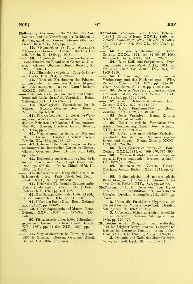 Hoffmann, Hermann. 34. * Ueber das Vor- koramen und die Verbreitung der Orchideen in der Umgegend vou Giessen. Giessen, Oberhess. Gesell. Bericht, I., 1847, pp. 17-26. ■ 35. * Nomenclator zu F. L. Walthee's  Flora von Giessen. Giessen, Oberhess. Ge- sell. Bericht, II., 1849, pp. 50-84. 36. * Uebersicht der meteorologischen Beobachtungen im Botanischen Garten zu Gies- sen. Giessen, Oberhess. Gesell. Bericht, X., 1863, pp. 83-84. 37. Climatologie vegetale. Congres Inter- nal, Hortic. Bull. 1864, pp. 72-75. 38. Ueber die Bezieliungen der Pflanzen zu dem Boden, mit besonderer Beriicksichtigung der Bodenstetigkeit. Deutsch. Naturf. Bericht, XXXIX., 1864, pp. 31-33. 39. Untersuchungen zur Klima- und Boden- kunde mit Riicksicht auf die Vegetation. Botan. Zeitung, XXIII., 1865 {SuppL). 40. Mycologische Vegetationsbilder in Skizzen. Giessen, Oberhess. Gesell. Bericht, XL, ] 865, pp. 59-70. 41. Parerga botanica. 1. Ueber die Wirk- ung des Kochens auf Pflanzensamen. 2. Ueber das s. g. Erfrieren der Pflanzen bei Temperaturen liber 0°. Giessen, Oberhess. Gesell. Bericht, XI. , 1865, pp. 70-74. 42. Vegetationszeiten im Jahre 1862 und 1863 in Giessen. Giessen, Oberhess. Gesell. Bericht, XI., 1865, pp. 138-139. —— 43. Uebersicht der meteorologischen Beo- bachtungen im Botanischen Garten zu Giessen. Giessen, Oberhess. Gesell. Bericht. XI., 1865, pp. 144-145. 44. Recherehes sur la nature vegetale de la levure. Paris, Acad. Sci. Compt. Rend. LX., 1865, pp. 633-634; Journ. Chimie Med. II., 1866, pp. 512-514. 45. Recherehes sur les quahtes vitales de la levure de biere. Paris, Acad. Sci. Compt. Rend. LXIII., 1866, pp. 929-931. 46. Ueber den Flugbrand : Ustilago carbo, Tul. ; Uredo segetum, Pers. [1866.] Botan. Untersuch. I., 1867, pp. 192-206. 47. Zur Naturgeschichte der Hefe. [1866.] Botan. Untersuch. I., 1867, pp. 341-368. 48. Ueber den Favus-Pilz. Botan. Zeitung, XXV., 1867, pp. 241-246. . 49. Ueber Saprolegnia und Mucor. Botan. Zeitung, XXV., 1867, pp. 345-348, 353- 356. 50. Pflanzenarealstudien in den Mittelrhein- gegenden. Giessen, Oberhess. Gesell. Bericht, XII. , 1867, pp. 51-60; XIII., 1869, pp. 1- 63. . 51. Vegetationszeiten im Jahre 1864 und 1865 in Giessen. Giessen, Oberhess. Gesell. Bericht, XII., 1867, pp. 61-67. Hoifmann, Hermann. 52. Ueber Bacterien. [1868.] Botan. Zeitimg, XXVII., 1869, col. 233-242, 249-257, 265-272, 281-291, 305-314, 321-332 ; Ann. Sci. Nat. XL, 1869 {Bot.), pp. 5-71. 53. Zur Geschlechtsbestimmung. Botan. Zeitung, XXIX., 1871, col. 81-89, 97-109 ; Belgique Horticole, XXL, 1871, pp. 22-39. 54. Ueber Kalk- und Salzpflanzen. Dres- den, Landw. Versuchs-Stat. XIII., 1871, pp. 269-304; Chem. Soc. Journ. IX., 1871, pp. 1209-1210. 55. L^ntersuchungen iiber die Bilanz der Verdunstung und des Niederschlages. Wien, Zeitschr. Meteorol. VL, 1871, pp. 177-181 ; Chem. Soc. Journ. X., 1872, pp. 1038-1039. 56. Ueber Aufbewahrung microscopischer Praparate. Wien, Zool. Bot. Verhandl. XXI., 1871 {Abh.), pp. 1261-1266. 57. SamenbruchbeiderWeinbeere. Botan, Zeitung, XXX., 1872, col. 113-125. 58. Ueber Raphanus-Friiclitc. Botan. Zeitung, XXX., 1872, col. 481-487. ■ 59. Ueber Variation. Botan. Zeitung, XXX., 1872, col. 529-539. 60. Ueber thermische Vegetations-Con- stanteu. Senckenberg, Naturf. Gesell. Abhandl. VIIL, 1872, pp. 379-405. 61. Ueber eine merkwiirdige Variation: specifische Identitat von Raphanus raphan- istrum und sativus. Botan. Zeitung, XXXI., 1873, col. 129-134. 62. Ueber Geaster coliformis, P. Botan. Zeitung, XXXL, 1873, col. 369-376, 385-390. 63. Pflanzen-Missbildungen.—1, Juglans regia, 2. Pyrus communis, Bremen, Abhandl, III,, 1873, pp. 359-361. 64. Diatomeeu von Giessen. Giessen, Oberhess. Gesell. Bericht. XIV., 1873, pp. 42- 45. 65. Phanologische und meteorologische Beobachtungen. [1869-72.] Giessen, Ober- hess. Gesell. Bericht, XIV., 1873, pp. 59-68. HoiFmann, J. C. K. Ueber eiue neue Hypo- these fiir die Constitution der korperlichen Materie. Dresden, Sitzungsber. Isis, 1869, pp. 39-41. . 2. Ueber die Puschl'sche Hypothese, die Constitution der Materie betrelfend. Dresden, Sitzungsber. Isis, 1869, pp. 41-43. 3. Ueber eine bisher unerklarte Erschein- ung an Cometen. Dresden, Sitzungsber. Isis, 1869, pp. 170-175. Hoffmann, Kai-l. Palagonit in dem basaltischen Tuff des Szigliget Berges und von Leanyvar bei Battina im Baranyer Comitat. Wien, Jahrb. Geol. XVII., 1867 {Sitzungsh.), pp. 209-211. 2. Dolomite und Kalke des Ofner-Gebirges. Wien, Verhandl. Geol. 1870, pp. 116-117,
