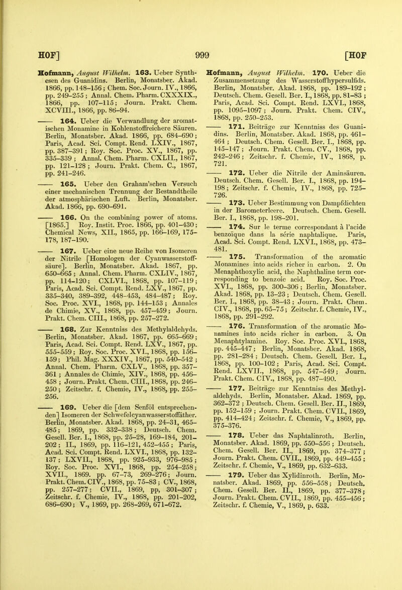 Kofinann, August Wilhelm. 163. Ueber Synth- esen des Guanidins. Berlin, Monatsber. Akad. 1866, pp. 148-156; Chem. Soc. Journ. IV., 1866, pp. 249-255 ; Annal. Chem, Pharm. CXXXIX., 1866, pp. 107-115; Journ. Prakt. Chem. XCVni., 1866, pp. 86-94. 164. Ueber die Verwandlung der aromat- ischen Monamine in Kohlenstoffreichere Sauren. BerMn, Monatsber. Akad. 1866, pp. 684-690; Paris, Acad. Sci. Compt. Rend. LXIV., 1867, pp. 387-391; Roy. Soc. Proc. XV., 1867, pp. 335-339 ; Annal. Chem. Pharm. CXLII., 1867, pp. 121-128 ; Journ. Prakt. Chem. C, 1867, pp. 241-246. 165. Ueber den Graham'schen Versuch einer mechanischen Trennung der Bestandtheile der atmospharischen Luft. Berlin, Monatsber. Akad. 1866, pp. 690-691. 166. On the combining power of atoms. [1865.] Roy. Instit. Proc. 1866, pp. 401-430; Chemical News, XII., 1865, pp. 166-169, 175- 178, 187-190. 167. Ueber eine neue Reihe von Isomeren der Nitrile [Homologen der Cyanwasserstoff- saure]. Berlin, Monatsber. Akad. 1867, pp. 650-665 ; Annal. Chem. Pharm. CXLIV., 1867, pp. 114-120; CXLVL, 1868, pp. 107-119; Paris, Acad. Sci. Compt. Rend. LXV., 1867, pp. 335-340, 389-392, 448-453, 484-487; Roy. Soc. Proc. XVI., 1868, pp. 144-153 ; Annales de Chimie, XV., 1868, pp. 457-459; Journ. Prakt. Chem. CHI., 1868, pp. 257-272. 168. Zur Kenntniss des Methylaldehyds. Berhn, Monatsber. Akad. 1867, pp. 665-669; Paris, Acad. Sci. Compt. Rend. LXV., 1867, pp. 555-559; Roy. Soc. Proc. XVI., 1868, pp. 156- 159; Phil. Mag. XXXIV., 1867, pp. 540-542 ; Annal. Chem. Pharm. CXLV., 1868, pp. 357- 361 ; Annales de Cliimie, XIV., 1868, pp. 456- 458 ; Journ. Prakt. Chem. CIII., 1868, pp. 246- 250; Zeitschr. f. Chemie, IV., 1868, pp. 255- 256. 169. Ueber die [dem Senfol entsprechen- den] Isomeren der Schwefelcyanwasserstoffather. Berhn, Monatsber. Akad. 1868, pp. 24-31, 465- 485; 1869, pp. 332-338; Deutsch. Chem. Gesell. Ber. I., 1868, pp. 25-28, 169-184, 201- 202; II., 1869, pp. 116-121, 452-455 ; Paris, Acad. Sci. Compt. Rend. LXVI., 1868, pp. 132- 137; LXVn., 1868, pp. 925-933, 976-985; Roy. Soc. Proc. XVI., 1868, pp. 254-258; XVII., 1869. pp. 67-73, 269-276; Journ. Prakt. Chem. CIV., 1868, pp. 75-83; CV., 1868, pp. 257-277; CVIL, 1869, pp, 30L-307; Zeitschr. f. Chemie, IV., 1868, pp. 201-202, 686-690; V., 1869, pp. 268-269, 671-672. Hofmann, August Wilhelm. 170. Ueber die Zusammensetzung des Wasserstoflfhypersulfids. Berlin, Monatsber. Akad. 1868, pp. 189-192 ; Deutsch. Chem. Gesell. Ber. I., 1868, pp, 81-83 ; Paris, Acad. Sci. Compt. Rend. LXVI., 1868, pp. 1095-1097; Journ. Prakt. Chem. CIV., 1868, pp. 250-253. 171. Beitrage zur Kenntniss des Guani- dins. Berlin, Monatsber. Akad. 1868, pp. 461- 464 ; Deutsch. Chem. Gesell. Ber. I., 1868, pp. 145-147; Journ. Prakt. Chem. CV., 1868, pp. 242-246; Zeitschr. f. Chemie, IV., 1868, p. 721. 172. Ueber die Nitrile der Aminsauren, Deutsch. Chem, Gesell. Ber. L, 1868, pp. 194- 198; Zeitschr. f. Chemie, IV., 1868, pp. 725- 726. 173. Ueber Bestimmung von Dampfdichten in der Barometerleere. Deutsch. Chem. Gesell. Ber. I., 1868, pp. 198-201. — 174. Sur le terme correspondant a I'acide benzoique dans la serie naphtalique, Paris, Acad. Sci. Compt. Rend. LXVL, 1868, pp. 473- 481. 175. Transformation of the aromatic Monamines into acids richer in carbon. 2. On Menaphthoxylic acid, the Naphthaline term cor- responding to benzoic acid. Roy. Soc. Proc. XVI., 1868, pp. 300-306; Berlin, Monatsber. Akad. 1868, pp. 13-23; Deutsch. Chem. GeseU. Ber. I., 1868, pp. 38-43; Journ. Prakt. Chem. CIV., 1868, pp. 65-75; Zeitschr. f. Chemie, IV., 1868, pp. 291-292. 176. Transformation of the aromatic Mo- namines into acids richer in carbon. 3. On Menaphtylamine. Roy. Soc. Proc. XVI., 1868, pp. 445-447; Berlin, Monatsber, Akad. 1868, pp. 281-284; Deutsch. Chem. Gesell. Ber. I., 1868, pp. 100-102; Paris, Acad. Sci. Compt, Rend. LXVII., 1868, pp. 547-549; Journ, Prakt, Chem, CIV., 1868, pp. 487-490. 177. Beitrage zur Kenntniss des Methyl- aldehyds. Berlin, Monatsber. Akad. 1869, pp. 362-372 ; Deutsch. Chem. Gesell. Ber. IL, 1869, pp. 152-159 ; Journ. Prakt. Chem. CVIL, 1869, pp, 414-424; Zeitschr. f. Chemie, V., 1869, pp. 375-376. 178. Ueber das Naphtalinroth, Berlin, Monatsber. Akad. 1869, pp. 550-556 ; Deutsch. Chem. Gesell. Ber. II., 1869, pp. 374-377; Journ. Prakt. Chem. CVIL, 1869, pp. 449-455 ; Zeitschr. f. Chemie, V., 1869, pp. 632-633. 179. Ueber das Xyhdinroth. Berlin, Mo- natsber. Akad. 1869, pp. 556-558; Deutsch. Chem. GeseU. Ber. IL, 1869, pp. 377-378; Journ. Prakt. Chem. CVII., 1869, pp. 455-456; Zeitschr. f. Chemie, V., 1869, p. 633.