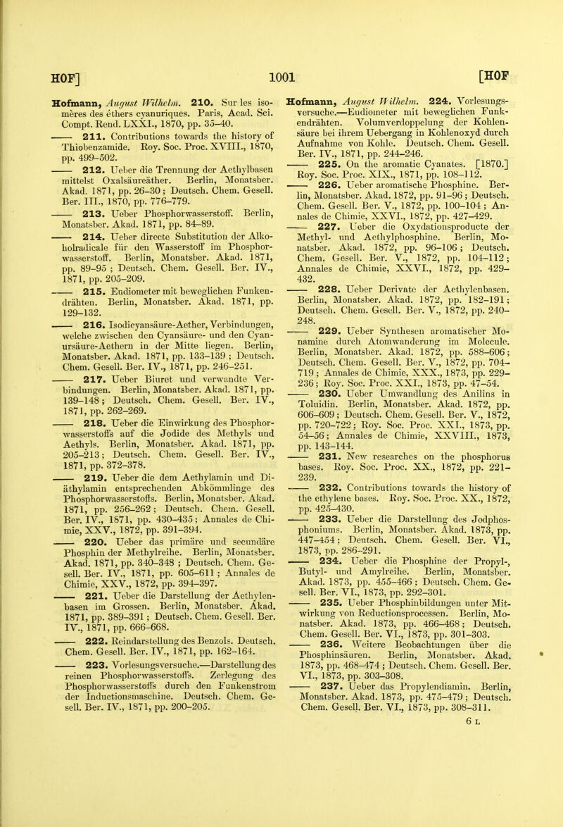 Hofmann, August Wilhclm. 210. Siir les iso- meres des ethers cyanuriques. Paris, Acad. Sci. Compt. Rend. LXXI., 1870, pp. 35-40. 211. Contributions towards the history of Thiobenzamide. Roy. Soc. Proc. XVIII., 1870, pp. 499-502. 212. Ueber die Trennung der Aethylbasen mittelst Oxalsanreather. Berlin, Monatsber. Akad. 1871, pp. 26-30 ; Deutsch. Chem. Gesell. Bar. III., 1870, pp. 776-779. 213. Ueber PhosphorwasserstofF. Berlin, Monatsber. Akad. 1871, pp. 84-89. 214. Ueber directe Substitution der Alko- hokadicale fiir den WasserstolF im Phosphor- wasserstoff. Berlin, Monatsber. Akad. 1871, pp. 89-95 ; Deutsch. Chem. Gesell. Ber. IV., 1871, pp. 205-209. 215. Eudiometer mit beweglichen Funken- drahten. Berlin, Monatsber. Akad. 1871, pp. 129-132. 216. Isodicyansaure-Aether, Verbindungen, welche zAvischen den Cyansaure- und den Cyan- ursaure-Aethern in der Mitte liegen. Berlin, Monatsber. Akad. 1871, pp. 133-139 ; Deutsch. Chem. Gesell. Ber. IV., 1871, pp. 246-251. 217. Ueber Biuret und verwandte Ver- bindungen. Berlin, Monatsber. Akad. 1871, pp. 139-148; Deutsch. Chem. Gesell. Ber. IV., 1871, pp. 262-269. 218. Ueber die Einwirkung des Phosphor- wasserstoffs auf die Jodide des Methyls und Aethyls. Berlin, Monatsber. Akad. 1871, pp. 205-213; Deutsch. Chem. Gesell. Ber. IV., 1871, pp.372-378. 219. Ueber die dem Aethylamin und Di- athylamin entsprechenden Abkommlinge des Phosphorwasserstofis. Berlin, Monatsber. Akad. 1871, pp. 256-262; Deutsch. Chem. Gesell. Ber. IV., 1871, pp. 430-435; Annales de Chi- mie, XXV., 1872, pp. 391-394. 220. Ueber das primare und secundare Phosphin der Methylreihe. Berlin, Monatsber. Akad. 1871, pp. 340-348 ; Deutsch. Chem. Ge- sell. Ber. IV., 1871, pp. 605-611 ; Annales de Chimie, XXV., 1872, pp. 394-397. — 221. Ueber die Darstellung der Aethylen- basen im Grossen. Berlin, Monatsber. Akad. 1871, pp. 389-391; Deutsch. Chem. Gesell. Ber. IV., 1871, pp. 666-668. 222. Reindarstellung des Benzols. Deutsch. Chem. Gesell. Ber. IV., 1871, pp. 162-164. 223. Vorlesungsversuche.—Darstellung des reinen Phosphorwasserstoffs. Zerlegung des Phosphorwasserstoffs durch den Funkenstrom der Inductionsmascnine. Deutsch. Chem. Ge- sell. Ber. IV., 1871, pp. 200-205. Hoftnann, August Jfilhelm. 224. Vorlesungs- versuche.—Eudiometer init beweghchen Funk- endrahten. Volumverdoppelung der Kohlen- saure bei ihrem Uebergang in Kohlenoxyd durch Aufnahme von Kohle. Deutsch. Chem. Gesell. Ber. IV., 1871, pp. 244-246. 225. On the aromatic Cyanates. [1870.] Roy. Soc. Proc. XIX., 1871, pp. 108-112. 226. Ueber aromatiscbe Phosphine. Ber- lin, Monatsber. Akad. 1872, pp. 91-96 ; Deutsch. Chem. Gesell. Ber. V., 1872, pp. 100-104 ; An- nales de Chimie, XXVI., 1872, pp. 427-429. 227. Ueber die Oxydationsproducte der Methyl- imd Aethylphosphine. Berlin, Mo- natsber. Akad. 1872, pp. 96-106 ; Deutsch. Chem. Gesell. Ber. V., 1872, pp. 104-112; Annales de Chimie, XXVI., 1872, pp. 429- 432. 228. Ueber Derivate der Aethylenbasen. Berlin, Monatsber. Akad. 1872, pp. 182-191; Deutsch. Chem. Gesell. Ber. V., 1872, pp. 240- 248. • 229. Ueber Synthesen aromatischer Mo- namine durch Atomwanderung im Molecule. Berlin, Monatsber. Akad. 1872, pp. 588-606; Deutsch. Chem. Gesell. Ber. V., 1872, pp. 704- 719 ; Annales de Chimie, XXX., 1873, pp. 229- 236; Roy. Soc. Proc. XXI., 1873, pp. 47-54. 230. Ueber Umwandlung des Anilins in Toluidin. Berlin, Monatsber. Akad. 1872, pp. 606-609; Deutsch. Chem. Gesell. Ber. V., 1872, pp. 720-722; Roy. Soc. Proc. XXI., 1873, pp. 54-56; Annales de Chimie, XXVIII., 1873, pp. 143-144. 231. New researches on the phosphorus bases. Roy. Soc. Proc. XX., 1872, pp. 221- 239. 232. Contributions towards the history of the ethylene bases. Roy. Soc. Proc. XX., 1872, pp. 425-430. 233. Ueber die Darstellung des Jodphos- phoniums. Berlin, Monatsber. Akad. 1873, pp. 447-454; Deutsch. Chem. Gesell. Ber. VI., 1873, pp. 286-291. . 234. Ueber die Phosphine der Propyl-, Butyl- und Amylreihe. Berlin, Monatsber. Akad. 1873, pp. 455-466 : Deutsch. Chem. Ge- sell. Ber. VI., 1873, pp. 292-301. 235. Ueber Phosphiubildungen unter Mit- wirkung von Reductionsprocessen. Berlin, Mo- natsber. Akad. 1873, pp. 466-468; Deutsch. Chem. Gesell. Ber. VI., 1873, pp. 301-303. 236. Weitere Beobachtungen iiber die Phosphinsauren. Berlin, Monatsber. Akad. 1873, pp. 468-474 ; Deutsch. Chem. Gesell. Ber. VI., 1873, pp. 303-308. 237. Ueber das Propylendiamin. Berlin, Monatsber. Akad. 1873, pp. 475-479 ; Deutsch. Chem. Gesell. Ber. VI., 1873, pp. 308-311. 6 L