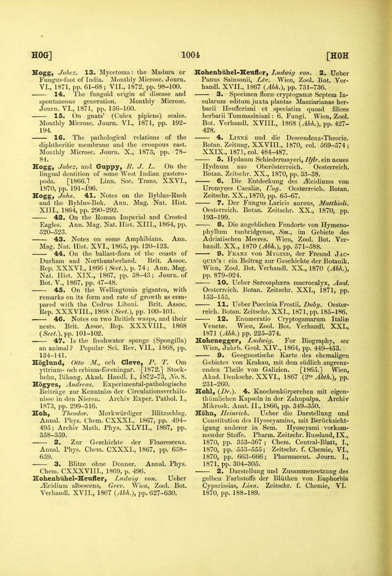 Hogg, Jabez. 13. Mycetoma: the Madura or Fungus-foot of India. Monthly Microsc. Journ. VI., 1871, pp. 61-68; VII., 1872, pp. 98-100. 14. The fungoid origin of disease and spontaneous generation. Monthly Microsc. Journ. VI., 1871, pp. 156-160. 15. On gnats' (Culex pipiens) scales. Monthly Microsc. Journ. VI., 1871, pp. 192- 194. 16. The pathological relations of the diphtheritic membrane and the croupous cast. Monthly Microsc, Journ. X., 1873, pp. 78- 84. Hogg, Jabez, and Guppy, R. J. L. On the lingual dentition of some West Indian gastero- poda. [1866.1 Linn. Soc. Trans. XXVL, 1870, pp. 191-196. Hogg, John. 41. Notes on the Byblus-Rush and the Byblus-Bok. Ann. Mag. Nat. Hist. XIII., 1864, pp. 290-292. 42. On the Roman Imperial and Crested Eagles. Ann. Mag. Nat. Hist. XIII., 1864, pp. 520-523. 43. Notes on some Amphibians. Ann. Mag. Nat. Hist. XVI., 1865, pp. 120-123. 44. On the ballast-flora of the coasts of Durham and Northumberland. Brit. Assoc. Rep. XXXVL, 1866 {Sect.), p. 74 ; Ann. Mag. Nat. Hist. XIX., 1867, pp. 38-43; Journ. of Bot. v., 1867, pp. 47-48. 45. On the Wellingtonia gigantea, with remarks on its form and rate of growth as com- pared with the Cedrus Libani. Brit. Assoc. Rep. XXXVIII., 1868 {Sect.), pp. 100-101. ' 46. Notes on two British wasps, and their nests. Brit. Assoc. Rep. XXXVIII., 1868 {Sect.), pp. 101-102. ■ 47. Is the freshwater sponge (Spongilla) an animal? Popular Sci. Rev. VIL, 1868, pp. 134-141. Hoglund, Otto 31., och Cleve, P. T. Om yttrium-och erbium-foreningar. [1872.] Stock- holm, Bihang. Akad. Handl. I., 1872-73, No. 8. Hogyes, Andreas. Experimental-pathologische Beitriige zur Kenutniss der Circulationsverhalt- nisse in den Nieren. Archiv Exper. Pathol. I., 1873, pp. 299-316. Hoh, Tlieodor. Merkwiirdiger Blitzschlag. Annal. Phys. Chem. CXXXI., 1867, pp. 494- 495; Archiv Math. Phys. XLVII.. 1867, pp. 358-359. 2. Zur Geschichte der Fluorescenz. Annal. Phys. Chem. CXXXI., 1867, pp. 658- 659. 3. Blitze ohne Douner. Annal. Phys. Chem. CXXXVIIL, 1869, p. 496. Hohenbiihel-Heufler, Ludioig von. Ueber .^cidium albescens, Grev. Wien, Zool. Bot. Verhandl. XVII., 1867 {Abh.}, pp. 627-630. Hohenbiihel-Heufler, Ltidwig von. 2. Ueber Panus Sainsonii, Lev. Wien, Zool. Bot. Ver- handl. XVII., 1867 {Abh.), pp. 731-736. 3. Specimen florse cryptogamae Septem In- sularum editura juxta plantas Mazziarianas her- barii Heufleriani et speciatim quoad Slices herbarii Toramasiniani: 6. Fungi. Wien, Zool. Bot. Verhandl. XVIII., 1868 {Abh.), pp. 427- 428. 4. LiNNE und die Descendenz-Theorie. Botan. Zeitung, XXVIII., 1870, col. 569-574; XXIX., 1871, col. 484-487. 5. Hydnum Schiedermayeri, Hflr. ein neues Hydnum aus Oberosterreich. Oesterreich. Botan. Zeitschr. XX., 1870, pp. 33-38. ■ 6. Die Entdeckung des .(Ecidiums von Uromyces Cacahse, Ung. Oesterreich. Botan. Zeitschr. XX., 1870, pp. 65-67. 7. Der Fungus Laricis aureus, Matlhioli. Oesterreich. Botan. Zeitschr. XX., 1870, pp. 193-199. 8. Die angeblichen Fundorte von Hymeno- phyllum tunbridgense, Sm., im Gebiete des Adriatischen Meeres. Wien, Zool. Bot. Ver- handl. XX., 1870 {Abh.), pp. 571-588. 9. Franz von Mygind, der Freund Jac- quin's : ein Beitrag zur Geschichte der Botanik. Wien, Zool. Bot. Verhandl. XX., 1870 {Abh.), pp. 879-924. 10. Ueber Sarcosphsera macrocalyx, Aiod. Oesterreich. Botan. Zeitschr. XXL, 1871, pp. 153-155. 11. Ueber Puccinia Frostii, Z)?<%. Oester- reich. Botan. Zeitschr. XXL, 1871, pp. 185-186. 12. Enumeratio Cryptogamarum Italiag Venetse. Wien, Zool. Bot. Verhandl. XXL, 1871 {Abh.) pp. 225-374. Hohenegger, Ludwig. For Biography, see Wien, Jahrb. Geol. XIV., 1864, pp. 449-453. 9. Geoguostische Karte des ehemaligen Gebietes von Krakau, mit dem siidlich angrenz- euden Theile von Galizien. [1865.] Wien, Akad. Denkschr. XXVL, 1867 (2te Abth.), pp. 231-260. Hohl, {Dr.). 4. Knochenkorperchen mit eigen- thiimlichen Kapseln in der Zahnpulpa. Archiv Mikrosk. Anat. IL, 1866, pp. 349-350. Hohn, Heinrich. Ueber die Darstellung und Constitution des Hyoscyamins, mit Beriicksicht- igung anderer in Sem. Hyoscyami vorkom- mender Stoffe. Pharm. Zeitschr. Russland, IX., 1870, pp. 353-367 ; Chem. Central-Blatt, L, 1870, pp. 553-555; Zeitschr. f. Chemie, VL, 1870, pp. 663-666; Pharmaceut. Journ. L, 1871, pp. 304-305. ■ 2. Darstellung und Zusammensetzung des gelben FarbstolFs der Bliitheu von Euphorbia Cyparissias, TAnn. Zeitschr. f. Chemie, VL 1870, pp. 188-189.