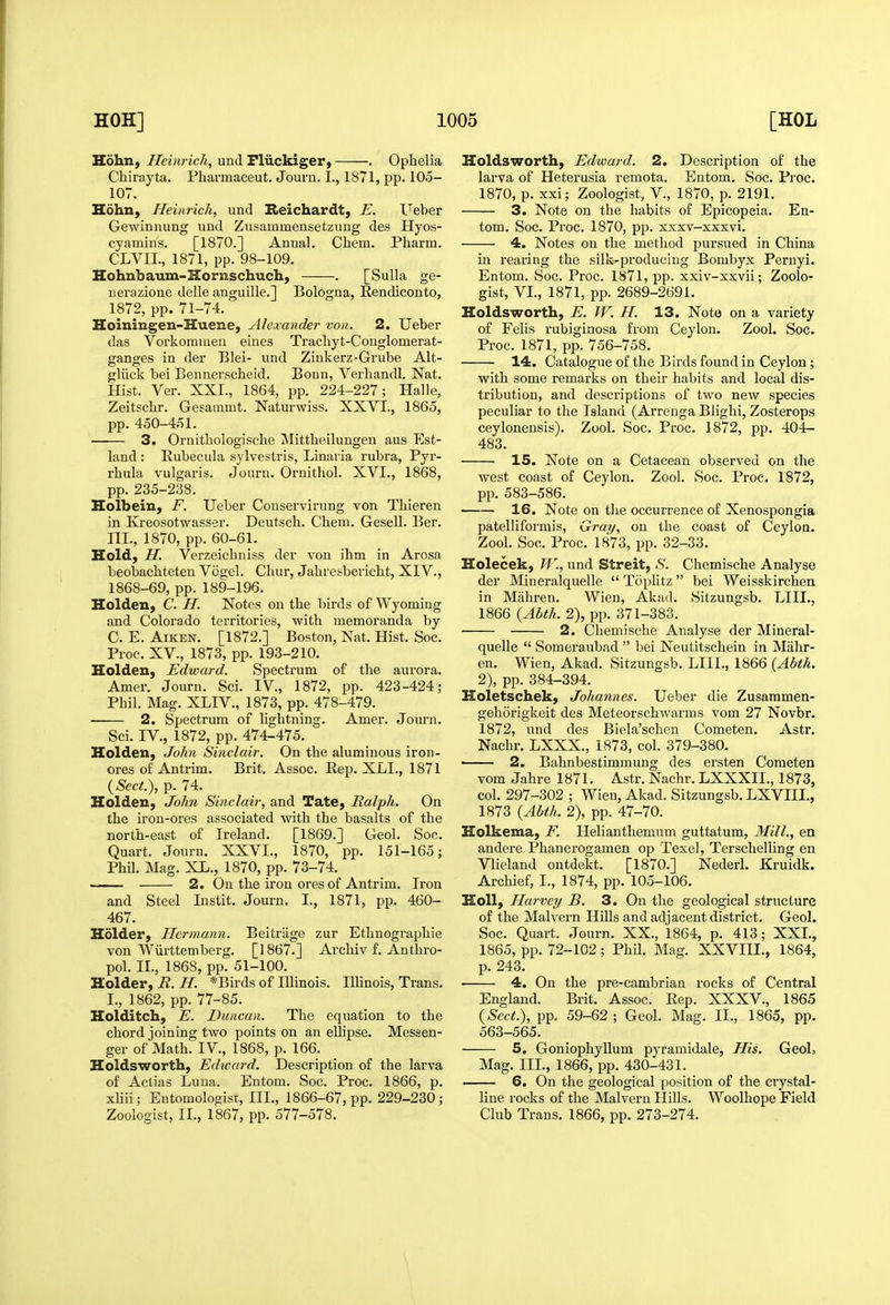 Hohn, Heim-ich, und Fliickiger, . Ophelia Chirayta. Pharmaceut. Joum. I., 1871, pp. 105- 107. Hohn, Heinrich, und Keichardt, E. Ueber Gewinnung und Zusammensetzung des Hyos- cyamins. [1870.] Annal, Chem. Pharm. CLVIL, 1871, pp. 98-109. Hohnbaum-Hornschuch, . [Sulla ge- iierazione delle anguille.] Bologna, Rendiconto, 1872, pp. 71-74. Hoiningen-Huene, Alexander von. 2. Ueber das Vorkomuieu eines Tracliyt-Conglomerat- ganges in der Blei- und Zinkerz-Grube Alt- gliick bei Bennersclieid. Bonn, Verhandl. Nat. Hist. Ver. XXI., 1864, pp. 224-227; Halle, Zeitsclir. Gesammt. Naturwiss. XXVI., 1865, pp. 450-451. 3. Ornitbologische Mittlieilungen aus Est- land : Eubecula sylvestris, Linai ia rubra, Pyr- rhula vulgaris. Journ. Ornithol. XVI., 1868, pp. 235-238. Holbein, F. Ueber Conservirung von Thieren in Kreosotwasser. Deutscb. Chem, Gesell. Ber. III., 1870, pp. 60-61. Hold, II. Verzeichniss der von ihm in Arosa beobachteten Vogel. Chur, Jahresbericht, XIV., 1868-69, pp. 189-196. Holden, C. H. Notes on the birds of Wyoming and Colorado territories, with memoranda by C. E. Aiken. [1872.] Boston, Nat. Hist. Soc. Proc. XV., 1873, pp. 193-210. Holden, Edward. Spectrum of the aurora. Amer. Journ. Sci. IV., 1872, pp. 423-424; Phil. Mag. XLIV., 1873, pp. 478-479. 2. Spectrum of hghtning. Amer. Journ. Sci. IV., 1872, pp. 474-475. Holden, John Sinclair. On the aluminous iron- ores o£ Antrim. Brit. Assoc. Rep. XLI., 1871 {Sect.), p. 74. Holden, John Sinclair, and Tate, Ralph. On the iron-ores associated with the basalts of the north-east of Ireland. [1869.] Geol. Soc. Quart. Journ. XXVI., 1870, pp. 151-165; Phil. Mag. XL., 1870, pp. 73-74. 2. On the iron ores of Antrim. Iron and Steel Instit. Journ. I., 1871, pp. 460- 467. Holder, Hermann. Beitriige zur Ethnographie von Wiirttem berg. [1867.] Archiv f. Anthro- pol. II., 1868, pp. 51-100. Holder, R. H. *Birds of Illinois. Illinois, Trans. I., 1862, pp. 77-85. Holditch, E. Duncan. The equation to the chord joining two points on an elHpse. Messen- ger of Math. IV., 1868, p. 166. Holdsworth, Edward. Description of the larva of Aclias Luna. Entom. Soc. Proc. 1866, p. xliii; Entomologist, III., 1866-67, pp. 229-230; Zoologist, II., 1867, pp. 577-578. Holdsworth, Edward. 2. Description of the larva of Heterusia remota. Entom. Soc. Proc. 1870, p. xxi; Zoologist, V., 1870, p. 2191. 3. Note on the habits of Epicopeia. En- tom. Soc. Proc. 1870, pp. xxsv-xxxvi. 4. Notes on the method pursued in China in rearing the silk-producing Bombyx Pernyi. Entom. Soc. Proc. 1871, pp. xxiv-xxvii; Zoolo- gist, VL, 1871, pp. 2689-2691. Holdsworth, E. W. H. 13. Note on a variety of Felis rubiginosa from Ceylon. Zool. Soc. Proc. 1871, pp. 756-758. 14. Catalogue of the Birds found in Ceylon; with some remarks on their habits and local dis- tribution, and descriptions of two new species peculiar to the Island (Arrenga Blighi, Zosterops ceylonensis). Zool. Soc. Proc. 1872, pp. 404- 483. 15. Note on a Cetacean observed on the west coast of Ceylon. Zool. Soc. Proc. 1872, pp. 583-586. 16. Note on the occurrence of Xenospongia patelliformis, Gray, on the coast of Ceylon. Zool. Soc. Proc. 1873, pp. 32-33. Holecek, W., und Streit, S. Chemische Analyse der Mineralquelle  Toplitz bei Weisskirchen in Miihren. Wien, Akad. Sitzungsb. LIIL, 1866 {Abth. 2), pp. 371-383. 2. Chemische Analyse der Mineral- quelle  Someraubad  bei Neutitschein in Mahr- en. Wien, Akad. Sitzungsb. LIIL, 1866 {Abth. 2), pp. 384-394. Hoietschek, Johannes. Ueber die Zusaramen- gehorigkeit des Meteorschwarms vom 27 Novbr. 1872, und des Biela'schen Cometen. Astr. Nachr, LXXX., 1873, col. 379-380. —— 2. Bahnbestimmung des ersten Cometen vom Jahre 1871. Astr. Nachr. LXXXIL, 1873, col. 297-302 ; Wien, Akad. Sitzungsb. LXVIIL, 1873 {Abth. 2), pp. 47-70. Holkema, F. Helianthemum guttatum. Mill., en andere Phanerogamen op Texel, Terschelling en Vlieland ontdekt. [1870.] Nederl. Kruidk. Archief, I., 1874, pp. 105-106. HoU, Harvey B. 3. On the geological structure of the Malvern Hills and adjacent district. Geol. Soc. Quart. Journ. XX., 1864, p. 413; XXL, 1865, pp. 72-102; Phil. Mag. XXVIIL, 1864, p. 243. 4. On the pre-cambrian rocks of Central England. Brit. Assoc. Rep. XXXV., 1865 {Sect.), pp. 59-62 ; Geol. Mag. II., 1865, pp. 563-565. 5. Goniophyllum pyramidale, His. Geol, Mag. IIL, 1866, pp. 430-431. 6. On the geological position of the crystal- line rocks of the Malvern Hills. Woolhope Field Club Trans. 1866, pp. 273-274.