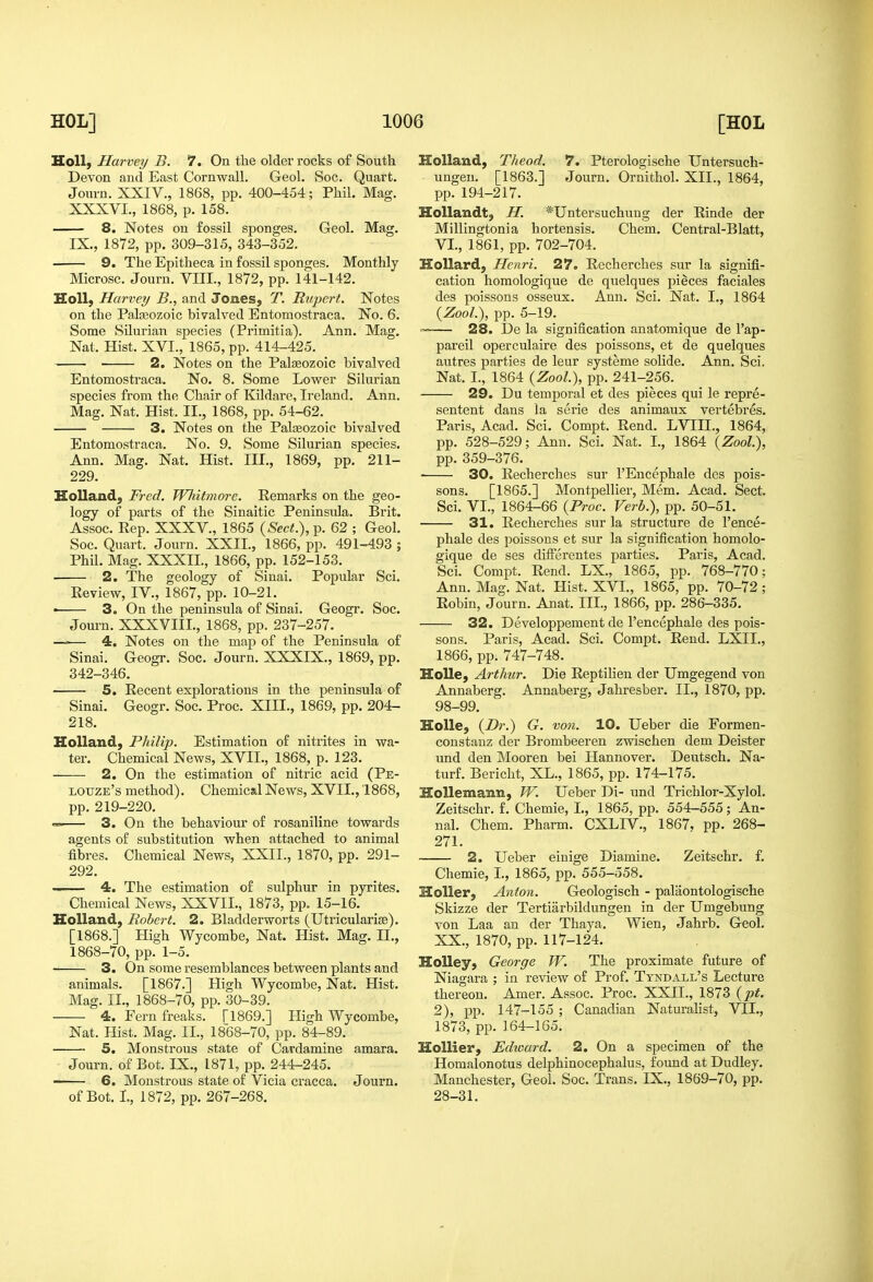JLoil, Harvey B. 7. On the older rocks of South Devon and East Cornwall. Geol. Soc. Quart. Journ. XXIV., 1868, pp. 400-454; Phil. Mag. XXXVI., 1868, p. 158. — 8. Notes on fossil sponges. Geol. Mag. IX., 1872, pp. 309-315, 343-352. ■ 9. The Epitheca in fossil sponges. Monthly Microsc. Journ. VIII., 1872, pp. 141-142. HoU; Harvey B., and Jones, T. Rujiert. Notes on the Palasozoic bivalved Entomostraca. No. 6. Some Silurian species (Primitia). Ann. Mag. Nat. Hist. XVI., 1865, pp. 414-425. 2. Notes on the Paleozoic bivalved Entomostraca. No. 8. Some Lower Silurian species from the Chair of Kildare, Ireland. Ann. Mag. Nat. Hist. II., 1868, pp. 54-62. 3. Notes on the Palaeozoic bivalved Entomostraca. No. 9. Some Silurian species. Ann. Mag. Nat. Hist. III., 1869, pp. 211- 229. Holland, Fred. Whitmore. Remarks on the geo- logy of parts of the Sinaitic Peninsula. Brit. Assoc. Rep. XXXV., 1865 {Sect.), p. 62 ; Geol. Soc. Quart. Journ. XXII., 1866, pp. 491-493 ; Phil. Mag. XXXII., 1866, pp. 152-153. 2. The geology of Sinai. Popular Sci. Review, IV., 1867, pp. 10-21. • 3. On the peninsula of Sinai. Geogr. Soc. Journ. XXXVIII., 1868, pp. 237-257. —■■— 4. Notes on the map of the Peninsula of Sinai. Geogr. Soc. Journ. XXXIX., 1869, pp. 342-346. 5. Recent explorations in the peninsula of Sinai. Geogr. Soc. Proc. XIII., 1869, pp. 204- 218. Holland, Philip. Estimation of nitrites in wa- ter. Chemical News, XVII., 1868, p. 123. 2. On the estimation of nitric acid (Pe- louze's method). Chemical News, XVII., 1868, pp. 219-220. «.» 3. On the behaviour of rosaniline towards agents of substitution when attached to animal fibres. Chemical News, XXII., 1870, pp. 291- 292. 4. The estimation of sulphur in pyrites. Chemical News, XXVII., 1873, pp. 15-16. Holland, Robert. 2. Bladderworts (Utricularise), [1868.] High Wycombe, Nat. Hist. Mag. II., 1868-70, pp. 1-5. 3. On some resemblances between plants and animals. [1867.] High Wycombe, Nat. Hist. Mag. II., 1868-70, pp. 30-39. 4. Fern freaks. [1869.] High Wycombe, Nat. Hist. Mag. II., 1868-70, pp. 84-89. 5. Monstrous state of Cardamine amara. Journ. of Bot. IX., 1871, pp. 244-245. -—— 6. Monstrous state of Vicia cracca. Journ. of Bot. I, 1872, pp. 267-268. Holland, Theod. 7. Pterologische Untersuch- ungen. [1863.] Journ. Ornithol. XII., 1864, pp. 194-217. HoUandt, H. *Untersuchung der Rinde der Millingtonia hortensis. Chem. Central-Blatt, VI., 1861, pp. 702-704. Hollard, Henri. 27. Recherches sur la signifi- cation homologique de quelques pieces faciales des poissons osseux. Ann. Sci. Nat. I., 1864 {Zool.\ pp. 5-19. 28. De la signification anatomique de I'ap- pareil operculaire des poissons, et de quelques autres parties de leur systeme solide. Ann. Sci. Nat. I., 1864 {Zool.\ pp. 241-256. 29. Du temporal et des pieces qui le repre- sentent dans la serie des animaux vertebres. Paris, Acad. Sci. Compt. Rend. LVIIL, 1864, pp. 528-529; Ann. Sci. Nat. I., 1864 (Zoo?.), pp. 359-376. ■ 30. Recherches sur I'Encephale des pois- sons. [1865.] Montpellier, Mem. Acad. Sect. Sci. VI., 1864-66 {Proc. Verb.), pp. 50-51. 31. Recherches sur la structure de I'ence- phale des poissons et sur la signification homolo- gique de ses differentes parties. Paris, Acad. Sci. Compt. Rend. LX., 1865, pp. 768-770; Ann. Mag. Nat. Hist. XVI., 1865, pp. 70-72 ; Robin, Journ. Anat. III., 1866, pp. 286-335. 32. Developpement de I'encephale des pois- sons. Paris, Acad. Sci. Compt. Rend. LXII., 1866, pp. 747-748. Holle, Arthur. Die Reptilien der Umgegend von Annaberg. Annaberg, Jahresber. II., 1870, pp. 98-99. Holle, {D7'.) G. von. 10. Ueber die Formen- constauz der Brombeeren zwischen dem Deister und den Mooren bei Hannover. Deutsch. Na- turf. Bericht, XL., 1865, pp. 174-175. Hollemann, W. Ueber Di- und Trichlor-Xylol. Zeitschr. f. Chemie, I., 1865, pp. 554-555; An- nal. Chem. Pharm. CXLIV., 1867, pp. 268- 271. 2. Ueber einige Diamine. Zeitschr. f. Chemie, I., 1865, pp. 555-558. Holler, Anton. Geologisch - palaontologische Skizze der Tertiarbildungen in der Umgebung von Laa an der Thaya. Wien, Jahrb. Geol. XX., 1870, pp. 117-124. HoUey, George W. The proximate future of Niagara ; in review of Prof. Tyndall's Lecture thereon. Amer. Assoc. Proc. XXII., 1873 {pt. 2), pp. 147-155 ; Canadian Naturalist, VII., 1873, pp. 164-165. Hollier, Edward. 2. On a specimen of the Homalonotus delphinocephalus, foimd at Dudley. Manchester, Geol. Soc. Trans. IX., 1869-70, pp. 28-31.