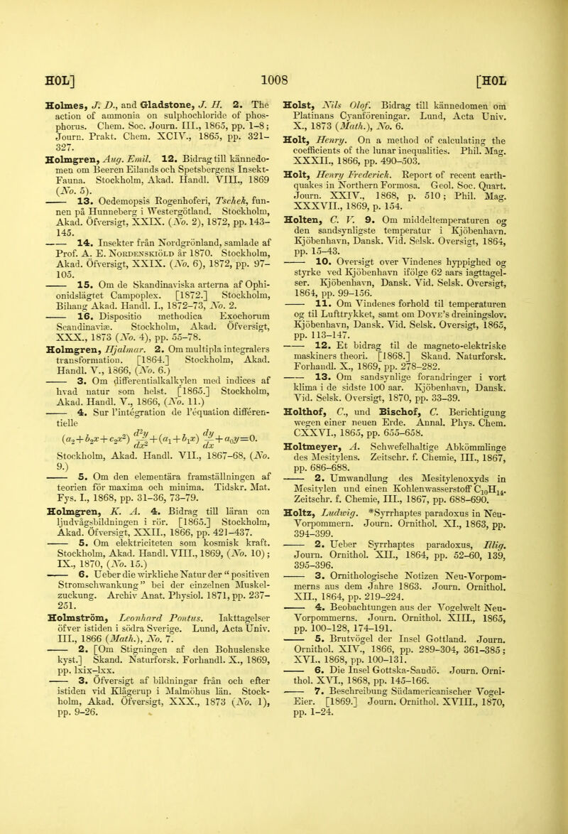 Holmes, J. D., and Gladstone, J. H. 2. The action of ammonia on sulphochloride of plios- phorus. Cliem. Soc. Jom-n. III., 1865, pp. 1-8; Journ. Prakt. Chem. XCIV., 1865, pp. 321- 327. Soimgrenf Aiiff. Emil. 12. Bidrag till kannedo- men om Beeren Eilands oeh Spetsbergens Insekt- Fauna. Stockholm. Akad. Handl. VIII., 1869 {Xo. 5). 13. Oedemopsis Rogenhoferi, Tschek, fun- nen pa Hunnebers i Westergotland. Stockholm, Akad. Ofversigt, XXIX. {Xo. 2), 1872, pp. 143- 145. 14. Insekter fran Xordgronland, samlade af Prof. A. E. XoRDENSKioLD ar 1870. Stockholm, Akad. Ofversigt, XXIX. {Xo. 6), 1872, pp. 97- 105. 15. Om de Skandinaviska arterna af Ophi- onidslagtet Campoples. [1872.] Stockholm, Bihaug Akad. Handl. I., 1872-73, Xo. 2. 16. Dispositio methodica Exochorum Scandinavise. Stockholm, Akad. Ofversigt, XXX., 1873 {Xo. 4), pp. 55-78. Holmgren, IIJalmar. 2. Om multipla integralers transformation. [1864.] Stockholm, Akad. Handl. V., 1866, {Xo. 6.) 3. Om differentialkalkylen med indices af hvad uatur som heist. [1865.] Stockholm, Akad. Handl. V., 1866, {Xo. 11.) 4. Sur rintegration de I'equation differen- tieUe {a.2+b2X+c^^) ^^ + {ai + b^x) ^ + aoy=0. Stockholm, Akad. Handl. VIL, 1867-68, {Xo. 9.) 5. Om den elementara framstallningen af teorien for maxima och minima. Tidskr. Mat. Fys. I., 1868, pp. 31-36, 73-79. Holmgren, K. A. 4. Bidrag till laran om ljudvagsbildningen i ror. [1865.] Stockholm, Akad. Ofversigt, XXII., 1866, pp. 421-437. 5. Om elektriciteten som kosmisk kraft. Stockhohn, Akad. Handl. VIIL, 1869, {Xo. 10) ; IX., 1870, {Xo. 15.) -— 6. Ueber die wirkliche Natur der  positiven Stromschwankung bei der einzelnen Muskel- zuckung. Archiv Anat. Physiol. 1871, pp. 237- 251. Holmstrom, Leonhard Pontus. lakttagelser ofver istiden i sodra Sverige. Lund, Acta Univ. m., 1866 {Math.), Xo. 7. 2. [Om Stigningen af den Bohuslenske kyst.] Skand. Naturforsk. Forhandl. X., 1869, pp. Ixix-lxx. 3. Ofversigt af bildningar fran och efter istiden vid Klagerup i Malmohus Ian. Stock- holm, Akad. Ofversigt, XXX., 1873 {Xo. 1), pp. 9-26. Hoist, Xils Olof. Bidrag till kiinnedomen om Platinans Cyanforeningar. Lund, Acta Univ. X., 1873 {Math.), Xo. 6. Holt, Henry. On a method of calculating the coefficients of the lunar inequalities. Phil. Mag. XXXn., 1866, pp. 490-503. Holt, Henry Frederick. Report of recent earth- quakes in Northern Formosa. Geol. Soc. Quart. Journ. XXIV., 1868, p. 510; Phil. Mag. XXXVII., 1869, p. 154. Holten, C. V. 9. Om middeltemperaturen og den sandsynligste temperatur i Kjobenhavn. Kjobenhavn, Dansk. Vid. Selsk. Oversigt, 1864, pp. 15-43. 10. Oversigt over Vindenes hyjjpighed og styrke ved Kjobenhavn ifolge 62 aars iagttagel- ser. Kjobenhavn, Dansk. Vid, Selsk. Oversigt, 1864, pp. 99-156. 11. Om Vindenes forhold til temperaturen og til Lufttrykket, samt om Dove's dreiningslov. Kjobenhavn, Dansk. Vid. Selsk. Oversigt, 1865, pp. 113-147. 12. Et bidrag til de magneto-elektriske maskiners theori. [1868.] Skand. Naturforsk. Forhandl. X., 1869, pp. 278-282. 13. Om sandsynlige forandringer i vort klima i de sidste 100 aar. Kjobenhavn, Dansk. Vid. Selsk. Oversigt, 1870, pp. 33-39. Holthof, C, und Bischof, C. Berichtigung ■wegen einer neuen Erde. Annal. Phys. Chem. CXXVL, 1865, pp. 655-658. Holtmeyer, A. Schwefelhaltige Abkommlinge des Mesitylens. Zeitschr. f. Chemie, III., 1867, pp. 686-688. 2. Umwandlung des Mesitylenoxyds in Mesitylen und einen Kohlen-wasserstoff C^oH^^^. Zeitschr. f. Chemie, III., 1867, pp. 688-690. Holtz, Ludivig. *Syrrhaptes paradoxus in Neu- Voqjommern. Journ. Ornithol. XI., 1863, pp. 394- 399. 2. Ueber Syrrhaptes paradoxus, Itlig, Joum. Ornithol. XII., 1864, pp. 52-60, 139, 395- 396. 3. Omithologische Notizen Xeu-Vorpom- merns aus dem Jahre 1863. Journ. Ornithol. Xn., 1864, pp. 219-224. 4. Beobachtungen aus der Vogelwelt Neu- Vorpommerns. Journ. Ornithol. XIII., 1865, pp. 100-128, 174-191. 5. Brutvogel der Insel Gottland. Journ. Ornithol. XIV., 1866, pp. 289-304, 361-385; XVL, 1868, pp. 100-131. 6. Die Insel Gottska-Sando. Journ. Orni- thol. XXl., 1868, pp. 145-166. 7. Beschreibung Siidamericanischer Vogel- Eier. [1869.] Joum. Ornithol. XVIIL, 1870, pp. 1-24.