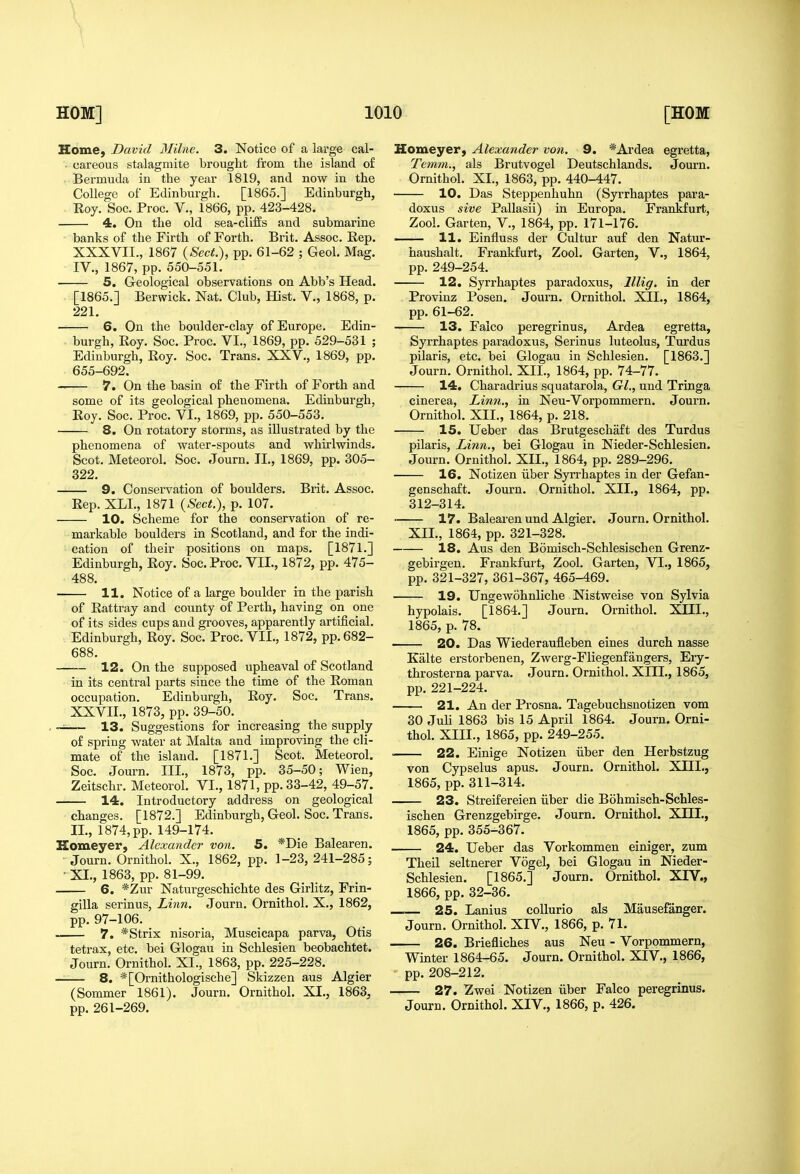 ^1 HOM] 1010 [HOM Home, David Milne. 3. Notice of a large cal- - careous stalagmite brought from the island of • Bermuda in the year 1819, and now in the College of Edinburgh. [1865.] Edinburgh, Roy. Soc. Proc. V., 1866, pp. 423-428. 4. On the old sea-cliffs and submarine banks of the Firth of Forth. Brit. Assoc. Rep. XXXVII., 1867 {Sect:), pp. 61-62 ; Geol. Mag. IV., 1867, pp. 550-551. 5. Greological observations on Abb's Head. [1865.] Berwick. Nat. Club, Hist. V., 1868, p. 221. 6. On the boulder-clay of Europe. Edin- burgh, Roy. Soc. Proc. VI., 1869, pp. 529-531 ; Edinburgh, Roy. Soc. Trans. XXV., 1869, pp. 655-692, 7. On the basin of the Firth of Forth and some of its geological phenomena. Edinburgh, Roy. Soc. Proc. VI., 1869, pp. 550-553. 8. On rotatory storms, as illustrated by the phenomena of water-spouts and whirlwinds. Scot. Meteorol. Soc. Journ. II., 1869, pp. 305- 322. 9. Conservation of boulders. Brit. Assoc. Rep. XLL, 1871 {Sect.), p. 107. 10. Scheme for the conservation of re- markable boulders in Scotland, and for the indi- cation of their positions on maps. [1871.] Edinburgh, Roy. Soc. Proc. VII., 1872, pp. 475- 488. 11. Notice of a large boulder in the parish of Rattray and county of Perth, having on one of its sides cups and grooves, apparently artificial. Edinburgh, Roy. Soc. Proc. VII., 1872, pp. 682- 688. 12. On the supposed upheaval of Scotland in its central parts since the time of the Roman occupation. Edinburgh, Roy. Soc. Trans. XXVII., 1873, pp. 39-50. -i— 13. Suggestions for increasing the supply of spring water at Malta and improving the cli- mate of the island. [1871.] Scot. Meteorol. Soc. Journ. III., 1873, pp. 35-50; Wien, Zeitschr. Meteorol. VI., 1871, pp. 33-42, 49-57. 14. Introductory address on geological changes. [1872.] Edinburgh, Geol. Soc. Trans. II., 1874, pp. 149-174. Homeyer, Alexander von. 5. *Die Balearen. Journ. Ornithol. X., 1862, pp. 1-23, 241-285; • XI., 1863, pp. 81-99. 6. *Zur Naturgeschichte des Girlitz, Frin- gilla serinus, Linn. Journ. Ornithol. X., 1862, pp. 97-106. 7. *Strix nisoria, Muscicapa parva, Otis tetrax, etc. bei Glogau in Schlesien beobachtet. Journ. Ornithol. XL, 1863, pp. 225-228. 8. *[Ornithologische] Skizzen aus Algier (Sommer 1861). Journ. Ornithol. XI., 1863, pp. 261-269. Homeyer, Alexander von. 9. *Ai'dea egretta, Temm., als Brutvogel Deutschlands. Journ. Ornithol. XL, 1863, pp. 440-447. 10. Das Steppenhuhn (Syrrhaptes para- doxus sive Pallasii) in Europa. Frankfurt, Zool. Garten, V., 1864, pp. 171-176. —— 11. Einfluss der Cultur auf den Natur- haushalt. Frankfurt, Zool. Garten, V., 1864, pp. 249-254. 12. Syrrhaptes paradoxus, lllig. in der Provinz Posen. Journ. Ornithol. XII., 1864, pp. 61-62. 13. Falco peregrinus, Ardea egretta, Syrrhaptes paradoxus, Serinus luteolus, Turdus pilaris, etc. bei Glogau in Schlesien. [1863.] Journ. Ornithol. XII., 1864, pp. 74-77. 14. Charadrius squatarola, Gl., und Tringa cinerea. Linn., in Neu-Vorpommern. Journ. Ornithol. XII., 1864, p. 218. 15. Ueber das Brutgeschaft des Turdus pilaris. Linn., bei Glogau in Nieder-Schlesien. Journ. Ornithol. XII., 1864, pp. 289-296. 16. Notizen iiber Syrrhaptes in der Gefan- genschaft. Journ. Ornithol. XII., 1864, pp. 312-314. 17. Balearen und Algier. Journ. Ornithol. XIL, 1864, pp. 321-328. 18. Aus den Bomisch-Schlesiscben Grenz- gebirgen. Frankfurt, Zool. Garten, VI., 1865, pp. 321-327, 361-367, 465-469. 19. Ungewohnliche Nistweise von Sylvia hypolais. [1864.] Journ. Ornithol. XIIL, 1865, p. 78. 20. Das Wiederaufleben eines durch nasse Kalte erstorbenen, Zwerg-Fliegenfangers, Ery- throsterna parva. Journ. Ornithol. XIIL, 1865, pp. 221-224. 21. An der Prosna. Tagebuchsnotizen vom 30 Juli 1863 bis 15 April 1864. Journ. Orni- thol. XIIL, 1865, pp. 249-255. ' 22. Einige Notizen iiber den Herbstzug von Cypselus apus. Journ. Ornithol. XIIL, 1865, pp.311-314. 23. Streifereien iiber die Bohmisch-Schles- ischen Grenzgebirge. Journ. Ornithol. XHL, 1865, pp. 355-367. 24. Ueber das Vorkommen einiger, zum Theil seltnerer Vogel, bei Glogau in Nieder- Schlesien. [1865.] Journ. Ornithol. XIV., 1866, pp. 32-36. 25. Lanius coUurio als Mausefanger. Journ. Ornithol. XIV., 1866, p. 71. 26. Briefliches aus Neu - Vorpommern, Winter 1864-65. Journ. Ornithol. XIV., 1866, pp. 208-212. 27. Zwei Notizen iiber Falco peregrinus. Journ. Ornithol. XIV., 1866, p. 426.