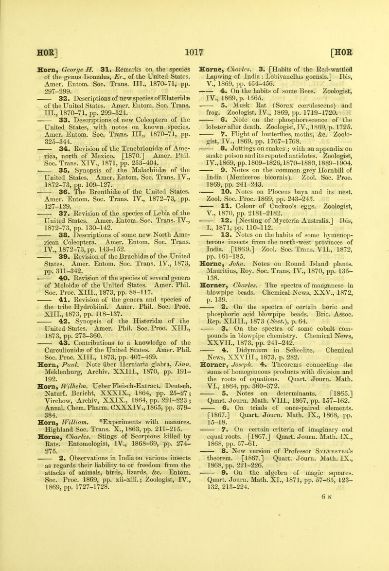 Horn, George H. 31. Remarks on the species of the genus Isomalus, Er., of the United States. Amer. Entom. Soc. Trans. III., 1870-71, pp. 297-299. • 32. Descriptions of new species of Elateridffi of the United States. Amer. Eutom. Soc. Trans. III., 1870-71, pp. 299-324. 33. Descriptions of new Coleoptera of the United States, with notes on known species. Amer. Entom. Soc. Trans. III., 1870-71, pp. 325-344. 34. Revision of the TenebrionidjB of Ame- rica, north of Mexico. [1870.] Amer. Phil. Soc. Trans. XIV., 1871, pp. 253-404. ■ 35. Synopsis of the Malachiid^e of the United States. Amer. Entom. Soc. Trans. IV., 1872-73, pp. 109-127. 36. The Brenthidse of the United States. Amer. Entom. Soc. Trans. IV., 1872-73, pp. 127-129. 37. Revision of the species of Lebia of the United States. Amer. Entom. Soc. Trans. IV., 1872-73, pp. 130-142. 38. Descriptions of some new North Ame- rican Coleoptera. Amer. Entom. Soc. Trans. IV., 1872-73, pp. 143-152. 39. Revision of the Bruchidfe of the United States. Amer. Entom. Soc. Trans. IV., 1873, pp. 311-342. — 40. Revision of the species of several genera of Meloidge of the United States. Amer. Phil. Soc. Proc. XIII., 1873, pp. 88-117. 41. Revision of the genera and species of the tribe Hydrobiini. Amer. Phil. Soc. Proc. XIII., 1873, pp. 118-137. — 42. Synopsis of the Histeridse of the United States. Amer. Phil. Soc. Proc. XIIT., 1873, pp. 273-360. 43. Contributions to a knowledge of the Curculionidje of the United States. Amer. Phil. Soc. Proc. XIII., 1873, pp. 407-469. Horn, Paul. Note iiber Herniaria glabra. Linn. Meklenburg, Archiv, XXIII., 1870, pp. 191- 192. Horn, Wilhelm. Ueber Fleisch-Extract. Deutsch. Naturf. Bericht, XXXIX., 1864, pp. 25-27; Virchow, Archiv, XXIX., 1864, pp. 221-223 ; Annal. Chem.Pharm. CXXXIV., 1865, pp. 379- 384. Horn, William. *Experiments with manures. Highland Soc. Trans. X., 1863, pp. 211-215. Horne, Charles. Stings of Scorpions killed by Rats. Entomologist, IV., 1868-69, pp. 274- 275. 2. Observations in India on various insects as regards their liability to or freedom from the attacks of animals, birds, lizards, &c. Entom. Soc. Proc. 1869, pp. xii-xiii.; Zoologist, IV., 1869, pp. 1727-1728. Home, Charles. 3. [Habits of the Red-wattled Lapwing of India : Lobivanellus goensis.J Ibis, v., 1.869, pp. 454-456. 4. On the habits of some Bees. Zoologist, IV., 1869, p. 1565. 5. Musk Rat (Sorex coerulescens) and frog. Zoologist, IV., 1869, pp. 1719-1720. 6. Note on the phosphorescence of the lobster after death. Zoologist, IV., 1869, p. 1725. 7. Flight of butterflies, moths, &c. Zoolo- gist, IV., 1869, pp. 1767-1768. 8. Jottings on snakes ; with an appendix on snake poison and its reputed antidotes. Zoologist, IV., 1869, pp. 1809-1826,1870-1880,1889-1904. 9. Notes on the common grey Hornbill of India (Meniceros bicornis). Zool. Soc. Proc. 1869, pp. 241-243. ' 10. Notes on Ploceus baya and its nest. Zool. Soc. Proc. 1869, pp. 243-245. ■ 11. Colour of Cuckoo's eggs. Zoologist, v., 1870, pp. 2181-2182. 12. [Nesting of Mycteria Australis.] Ibis, I., 1871, pp. 110-112. ^ 13. Notes on the habits of some hymenop- terous insects from the north-west provinces of India. [1869.] Zool. Soc. Trans. VII., 1872, pp. 161-185. Home, John. Notes on Round Island plants. Mauritius, Roy. Soc. Trans. IV., 1870, pp. 135- 138. Horner, Charles. The spectra of manganese in blowpipe beads. Chemical News, XXV., 1872, p. 139. 2. On the spectra of certain boric and phosphoric acid blowpipe beads. Brit. Assoc. Rep. XLIIL, 1873 {Sect.), p. 64. 3. On the spectra of some cobalt com- pounds in blowpipe chemistry. Chemical News, XXVII., 1873, pp. 241-242. 4. Didymium in Scheelite. Chemical . News, XXVIII., 1873, p. 282. Horner, Joseph. 4. Theorems connecting the sums of homogeneous products with division and the roots of equations. Quart. Journ. Math. VI., 1864, pp. 360-372. 5. Notes on determinants. [1865.] Quart. Journ. Math. VIII., 1867, pp. 157-162. 6. On triads of once-paired elements. [1867.] Quart. Journ. Math. IX., 1868, pp. 15-18. —— 7. On certain criteria of imaginary and . equal roots. [1867.] Quart. Journ. Math. IX., 1868, pp. 57-61. 8. New version of Professor Sylvester's theorem. [1867.] Quart. Journ. Math. IX., 1868, pp. 221-226. 9. On the algebra of magic squares. Quart. Journ. Math. XI., 1871, pp. 57-65, 123- 132, 213-224. 6 N