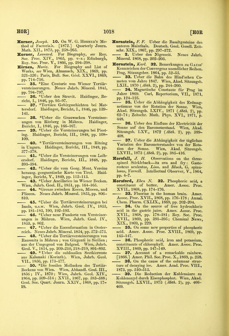 Horner, Joseph. 10. On W. G. Horner's Me- thod of Factorials. [1872.] Quarterly Journ. Math. XII., 1873, pp. 258-265. Horner, Leonard. For Biography, see Roy. Soc. Proc. XIV., 1865, pp. v-x; Edinburgh, Eoy. Soc. Proc. V., 1866, pp. 294-298. Homes, Moriz. For Biography and List of Works, see Wien, Almanach, XIX., 1869, pp. 321-326; Paris, Bull. Soc. Geol. XXVI., 1869, pp. 714-716. —— 35. *Eine Centurie von Wiener Tertiar- versteinerungen. Neues Jahrb. Mineral. 1845, pp. 794-797. 36. *Ueber den Struvit. Haidinger, Be- richt, I., 1846, pp. 95-97. ■ 37. *Tertiare Gebirgsschichten bei Mat- tersdorf. Haidinger, Bericht, I., 1846, pp. 139- 141. 38. *Ueber die Grauwacken Versteiner- ungen von Rittberg in Mahren. Haidinger, Bericht, I., 1846, pp. 166-167. — 39. *Ueber die Versteinerungen bei Piest- ing. Haidinger, Bericht, III., 1848, pp. 108- 109. 40. * Tertiarversteinerungen von Ritzing in Ungarn. Haidinger, Bericht, III., 1848, pp. 377-378. 41. *Ueber die Versteinerungen von Loib- ersdorf. Haidinger, Bericht, III., 1848, pp. 393-394. 42. *Ueber die vom Geog. Mont. Vereine herausg. geognostische Karte von Tirol. Haid- inger, Bericht, V., 1849, pp. 112-113. 43. *Ueber Ancillarien im Wiener Becken. Wien, Jahrb. Geol. II., 1851, pp. 164-165. . 44. *Grenze zwischen Eocen, Miocen, und Pliocen. Neues Jahrb. Mineral. 1853, pp. 806- 810. ■ 45. *Ueber die Tertiarversteinerungen bei Imola, u.s.w. Wien, Jahrb. Geol. IV., 1853, pp. 181-183, 190, 192-193. 46. *Ueber neue Fundorte von Versteiner- ungen in Mahren. Wien, Jahrb. Geol. IV., 1853, p. 862. — 47. *Ueber die Eocenformation in Oester- reich. Neues Jahrb. Mineral. 1854, pp. 572-575. 48. *Ueber die Tertiarversteinerungen von Eaussnitz in Mahren ; von Girgenti in Sicilien ; aus der Umgegend von Belgrad. Wien, Jahrb. Geol. v., 1854, pp. 209-210,218-219, 891-892. 49. *Ueber die subfossilen Seethierreste aus Kalamaki (Korinth). Wien, Jahrb. Geol. VII., 1856, pp. 173-177. 50. *Die fossilen MoUusken des Tertiar- Beckens von Wien. Wien, Abhandl. Geol. III., 1856; IV., 1870; Wien, Jahrb. Geol. XIV., 1864, pp. 509-514 ; XVII., 1867, pp. 583-588; Geol. Soc. Quart. Journ. XXIV., 1868, pp. 17- 19. Homstein, F. F. Ueber die Basaltgesteine des unteren Mainthals. Deutsch. Geol. Gesell. Zeit- schr. XIX., 1867, pp. 297-372. —. 2. Ueber den Nigrescit. Neues Jahrb. Mineral. 1868, pp. 202-203. Homstein, Karl. 32. Bemerkungen zu Gauss' Kennzeichen der Convergenz unendlicher Reihen. Prag, Sitzungsber. 1864, pp. 52-55. 33. Ueber die Bahn des Hind'schen Co- meten vom Jahre 1847. Wien, Akad. Sitzungsb. LXIL, 1870 {Abth. 2), pp. 244-260. 34. Magnetische Constante fiir Prag im Jahre 1869. Carl, Repertorium, VII., 1871, pp. 124-125. 35. Ueber die Abhangigkeit des Erdmag- netismus von der Rotation der Sonne. Wien, Akad. Sitzungsb. LXIV., 1871 {Abth. 2), pp. 62-74; Zeitschr. Math. Phys. XVI., 1871, p. 448. 36. Ueber den Einfluss der Electricitat der Sonne auf den Barometerstand. Wien, Akad. Sitzungsb. LXV., 1872 {Abth. 2), pp. 389- 408. 37. Ueber die Abhangigkeit der taglichen Variation des Barometerstandes von der Rota- tion der Sonne. Wien, Akad. Sitzungsb. LXVII., 1873 {Abth. 2), pp. 385-416. Horsfall, J. H. Observations on the three- spined Stickleback—its ova and fry: Gaste- rosteus aculeatus, Linn, and Bloch, G. spinu- losus, Yari-ell. Intellectual Observer, V., 1864, pp. 4-7. Horsford, Eben N. 32. Phosphoi-ic acid, a constituent of butter. Amer. Assoc. Proc. XVII., 1868, pp. 174-176. 33. Fluorine in the human brain. Amer. Assoc. Proc. XVII., 1868, pp. 176-178 ; Annal. Chem. Pharm. CXLIX., 1869, pp. 202-204. 34. On the source of free hydrochloric acid in the gastric juice. Amer. Assoc. Proc. XVII., 1868, pp. 178-181; Roy. Soc. Proc. XVII,, 1869, pp. 391-395; Chemical News, XIX., 1869, p. 229. 35. On some new properties of phosphoric acid. Amer. Assoc. Proc. XVIII., 1869, pp. 145-147. 36. Phosphoric acid, iron and potassium, constituents of chlorophyll. Amer. Assoc. Proc. XVIIL, 1869, pp. 147-149. 37. Account of a remarkable rainbow. [1866.] Amer. Phil. Soc. Proc. X., 1869, p. 258. 38, On the cause of the columnar struc- ture of decaying ice. Amer. Acad. Proc. VIII., 1873, pp. 510-515. ' 39. Die Reduction der Kohlensaure zu Kohlenoxyd durch Eisenphosphat. Wien, Akad. Sitzungsb. LXVII., 1873 {Abth. 2), pp. 466- 469.