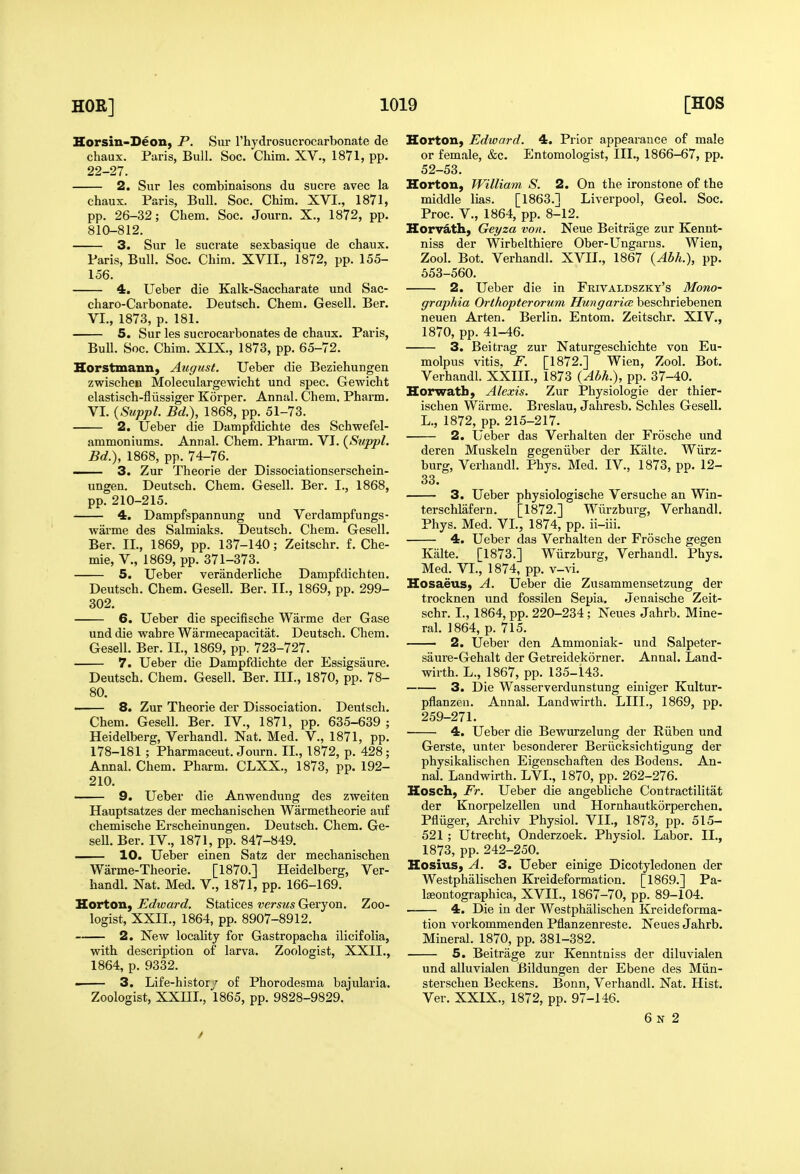 Horsin-Deon, P. Siu I'hydrosucrocarbonate de chaux. Paris, Bull. Soc. Cliim. XV., 1871, pp. 22-27. 2. Sur les combinaisons du Sucre avec la chaux. Paris, Bull. Soc. Chim. XVI., 1871, pp. 26-32; Chem. Soc. Journ. X., 1872, pp. 810-812. 3. Sur le sucrate sexbasique de chaux. Paris, Bull. Soc. Chim. XVII., 1872, pp. 155- 156. 4. Ueber die Kalk-Saccharate und Sac- charo-Carbonate. Deutsch. Chem. Gesell. Ber. VI., 1873, p. 181. 5. Sur les sucrocarbonates de chaux. Paris, Bull. Soc. Chim. XIX., 1873, pp. 65-72. Horstmann, August. Ueber die Beziehungen zwischeii Moleculargewicht und spec. Gewicht elastisch-fliissiger Korper. Annul. Chem. Pharm. VI. {Suppl. Bd.), 1868, pp. 51-73. 2. tJeber die Dampfdichte des Schwefel- ammoniums. Annal. Chem. Pharm. VI. (Suppl. Bd.), 1868, pp. 74-76. —— 3. Zur Theorie der Dissociationserschein- ungen. Deutsch. Chem. Gesell. Ber. I., 1868, pp. 210-215. 4. Dampfspannung und Verdampfungs- warme des Salmiaks. Deutsch. Chem. Gesell. Ber. II., 1869, pp. 137-140; Zeitschr. f. Che- mie, v., 1869, pp. 371-373. 5. Ueber veranderliche Dampfdichten. Deutsch. Chem. Gesell. Ber. II., 1869, pp. 299- 302. 6. Ueber die specifische Warme der Gase und die wahre Warmecapacitat. Deutsch. Chem. Gesell. Ber. II., 1869, pp. 723-727. 7. Ueber die Dampfdichte der Essigsaure. Deutsch. Chem. Gesell. Ber. III., 1870, pp. 78- 80. —— 8. Zur Theorie der Dissociation. Deutsch. Chem. Gesell. Ber. IV., 1871, pp. 635-639 ; Heidelberg, Verhandl. Nat. Med. V., 1871, pp. 178-181 ; Pharmaceut. Journ. II., 1872, p. 428; Annal. Chem. Pharm. CLXX., 1873, pp. 192- 210. 9. Ueber die Anwendung des zweiten Hauptsatzes der mechanischen Warmetheorie auf chemische Erscheinungen. Deutsch. Chem. Ge- seU. Ber. IV., 1871, pp. 847-849. 10. Ueber einen Satz der mechanischen Warme-Theorie. [1870.] Heidelberg, Ver- handl. Nat. Med. V., 1871, pp. 166-169. Horton, Edward. Statices versus Geryon. Zoo- logist, XXII., 1864, pp. 8907-8912. 2. New locality for Gastropacha ilicifolia, with description of larva. Zoologist, XXII., 1864, p. 9332. 3. Life-histor r of Phorodesma bajularia. Zoologist, XXIIL, 1865, pp. 9828-9829. Horton, Edward. 4. Prior appearance of male or female, &c. Entomologist, III., 1866-67, pp. 52-53. Horton, William S. 2. On the ironstone of the middle lias. [1863.] Liverpool, Geol. Soc. Proc. v., 1864, pp. 8-12. Korv&tli, Geyza von. Neue Beitrage zur Kenut- niss der Wirbelthiere Ober-Ungarus. Wien, Zool. Bot. Verhandl. XVII., 1867 {Abh.), pp. 553-560. 2. Ueber die in Frivaldszky's Mono- graphia Orthopterorum Hungarice beschriebeuen neuen Arten. Berlin. Entom. Zeitschr. XIV., 1870, pp. 41-46. 3. Beitrag zur Naturgeschichte von Eu- molpus vitis. F. [1872.] Wien, Zool. Bot. Verhandl. XXIIL, 1873 {Abh.), pp. 37-40. Horwatb, Alexis. Zur Physiologie der thier- isclien Warme. Breslau, Jahresb. Schles Gesell. L., 1872, pp. 215-217. 2. Ueber das Verhalten der Frosche und deren Muskeln gegeniiber der Kalte. Wiirz- burg, Verhandl. Phys. Med. IV., 1873, pp. 12- 33. 3. Ueber physiologische Versuche an Win- terschlafern. [1872.] Wiirzburg, Verhandl. Phys. Med. VI., 1874, pp. ii-iii. 4. Ueber das Verhalten der Frosche gegen Kalte. [1873.] Wiirzburg, Verhandl. Phys. Med. VI., 1874, pp. v-vi. HosaeuS) A. Ueber die Zusammensetzung der trocknen und fossilen Sepia. Jenaische Zeit- schr. I., 1864, pp. 220-234; Neues Jahrb. Mine- ral. 1864, p. 715. 2. Ueber den Ammoniak- und Salpeter- saure-Gehalt der Getreidekorner. Annal. Land- wirth. L., 1867, pp. 135-143. 3. Die Wasserverdunstung einiger Kultur- pflanzeu. Annal. Landwirth. LIIL, 1869, pp. 259-271. 4. Ueber die Bewurzelung der Riiben und Gerste, unter besonderer Beriicksichtigung der physikalischen Eigeuschaften des Bodens. An- nal. Landwirth. LVL, 1870, pp. 262-276. Hosch, Fr. Ueber die angebliche Con tractilitat der Knorpelzellen und Hornhautkorperchen. Pfliiger, Archiv Physiol. VII., 1873, pp. 515- 521 ; Utrecht, Onderzoek. Physiol. Labor. II., 1873, pp. 242-250. Kosius, A. 3. Ueber einige Dicotyledonen der Westphalischen Kreideformation. [1869.] Pa- Iseontographica, XVII., 1867-70, pp. 89-104. 4. Die in der Westphalischen Kreideforma- tion vorkommenden Pflanzenreste. Neues Jahrb. Mineral. 1870, pp. 381-382. 5. Beitrage zur Kenntniss der diluvialen und alluvialen Bildungen der Ebene des Miin- sterschen Beckens. Bonn, Verhandl. Nat. Hist. Ver. XXIX., 1872, pp. 97-146. 6n 2