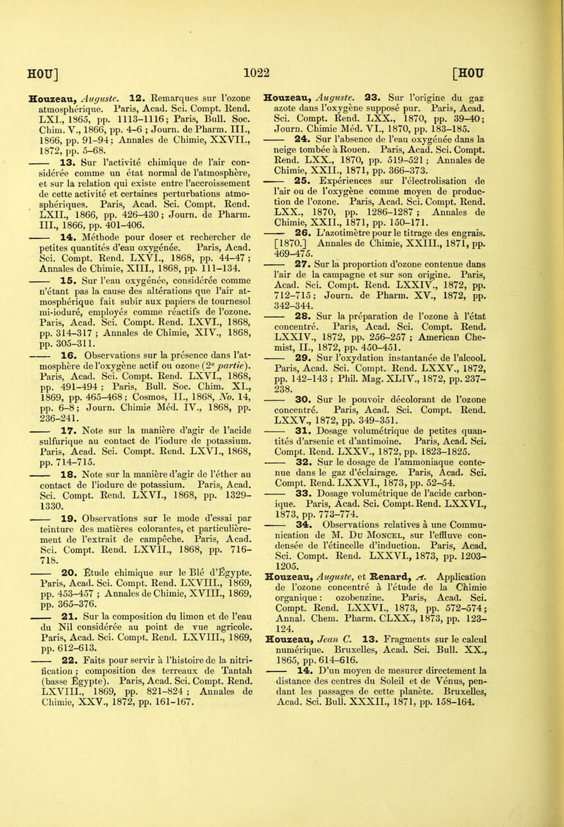 HouzeaU) Auguste. 12. Eemarques sur I'ozone atmospherique. Paris, Acad. Sci. Compt. Bend. LXL, 1865, pp. 1113-1116; Paris, Bull. Soc. Chim. v., 1866, pp. 4-6 ; Journ. de Pharm. III., 1866, pp. 91-94; Annales de Chimie, XXVII., 1872, pp. 5-68. 13. Sur I'activite chimique de I'air con- sideree comme un etat normal de Tatmosphere, et sur la relation qui existe entre I'accroissement de cette activite et certaines perturbations atmo- spheriques. Paris, Acad. Sci. Compt. Eend. LXIL, 1866, pp. 426-430; Journ. de Pharm. III., 1866, pp. 401-406. 14. Methode pour doser et recbercher do petites quantites d'eau oxygenee. Paris, Acad. Sci. Compt. Eend. LXVI., 1868, pp. 44-47; Annales de Chimie, XTII., 1868, pp. 111-134. 15. Sur I'eau oxygenee, consideree comme n'etant pas la cause des alterations que I'air at- mospherique fait subir aux papiers de tournesol mi-iodure, employes comme reactifs de I'ozone. Paris, Acad. Sci. Compt. Rend. LXVI., 1868, pp. 314-317 ; Annales de Chimie, XIV., 1868, pp. 305-311. 16. Observations sur la presence dans I'at- mosphere del'oxygene actif ou ozone (2^ partie). Paris, Acad. Sci. Compt. Eend. LXVI., 1868, pp. 491-494 ; Paris, Bull. Soc. Chim. XL, 1869, pp. 465-468; Cosmos, II., 186S, No. 14, pp. 6-8; Journ. Chimie Med. IV., 1868, pp. 236-241. 17. Note sur la maniere d'agir de I'acide sulfurique au contact de I'iodure de potassium. Paris, Acad. Sci. Compt. Eond. LXVI., 1868, pp. 714-715. 18. Note sur la maniere d'agir de I'ether au contact de I'iodure de potassium. Paris, Acad. Sci. Compt. Eend. LXVI., 1868, pp. 1329- 1330. 19. Observations sur le mode d'essai par teinture des matieres colorantes, et particuliere- ment de I'extrait de campeche. Paris, Acad. Sci. Compt. Eend. LXVIL, 1868, pp. 716- 718. 20. Etude chimique sur le Ble d'Egypte. Paris, Acad. Sci. Compt. Eend. LXVIII., 1869, pp. 453-457 ; Annales de Chimie, XVIIL, 1869, pp. 365-376. 21. Sur la composition du limon et de I'eau du Nil consideree au point de vue agricole. Paris, Acad. Sci. Compt. Eend. LXVIII., 1869, pp. 612-613. 22. Faits pour servir a I'histoirede la nitri- fication ; composition des terreaux de Tantah (basse Egypte). Paris, Acad. Sci. Compt. Eend. LXVIII., 1869, pp. 821-824 ; Annales de Chimie, XXV., 1872, pp. 161-167. Houzeau, Auguste. 23. Sur I'origine du gaz azote dans I'oxygene suppose pur. Paris, Acad. Sci. Compt. Eend. LXX., 1870, pp. 39-40; Journ. Chimie Med. VL, 1870, pp. 183-185. 24. Sur I'absence de I'eau oxygenee dans la neige tombee a Eouen. Paris, Acad. Sci. Compt. Eend. LXX., 1870, pp. 519-521 ; Annales de Chimie, XXII., 1871, pp. 366-373. 25. Experiences sur I'electrolisation de I'air ou de I'oxygene comme moyen de produc- tion de I'ozone. Paris, Acad. Sci. Compt. Eend. LXX., 1870, pp. 1286-1287 ; Annales de Chimie, XXII., 1871, pp. 150-171. 26. L'azotimetre pour le titrage des engrais. [1870.] Annales de Chimie, XXIIL, 1871, pp. 469-475. 27. Sur la proportion d'ozone contenue dans Pair de la campagne et sur son origine. Paris, Acad. Sci. Compt. Eend. LXXIV., 1872, pp. 712-715; Journ. de Pharm. XV., 1872, pp. 342-344. 28. Sur la preparation de I'ozone a I'etat concentre. Paris, Acad. Sci. Compt. Eend. LXXIV., 1872, pp. 256-257 ; American Che- mist, II., 1872, pp. 450-451. 29. Sur I'oxydation instantanee de I'alcool. Paris, Acad. Sci. Compt. Eend. LXXV., 1872, pp. 142-143 ; Phil. Mag. XLIV., 1872, pp. 237- 238. 30. Sur le pouvoir decolorant de I'ozone concentre. Paris, Acad. Sci. Compt. Eend. LXXV., 1872, pp. 349-351. 31. Dosage volumetrique de petites quan- tites d'arsenic et d'antimoine. Paris, Acad. Sci. Compt. Eend. LXXV., 1872, pp. 1823-1825. 32. Sur le dosage de I'ammoniaque conte- nue dans le gaz d'eclairage. Paris, Acad. Sci. Compt. Eend. LXXVL, 1873, pp. 52-54. 33. Dosage volumetrique de I'acide carbon- ique. Paris, Acad. Sci. Compt. Eend. LXXVL, 1873, pp. 773-774. 34. Observations relatives a une Commu- nication de M. Du MoNCEL, sur I'effluve con- densee de I'etincelle d'induction. Paris, Acad, Sci. Compt. Eend. LXXVL, 1873, pp. 1203- 1205. Houzeau, Auguste, et Kenard, Application de I'ozone concentre a I'etude de la Chimie organique: ozobenzine. Paris, Acad. Sci. Compt. Eend. LXXVL. 1873, pp. 572-574; Annal. Chem. Pharm. CLXX., 1873, pp. 123- 124. Houzeau, Jean C. 13. Fragments sur le calcul numerique. Bruxelles, Acad. Sci. Bull. XX., 1865, pp. 614-616. 14. D'un moyen de mesurer directement la distance des centres du Soleil et de Venus, pen- dant les passages de cette planete. BruxeUes, Acad. Sci. Bull. XXXIL, 1871, pp. 158-164.