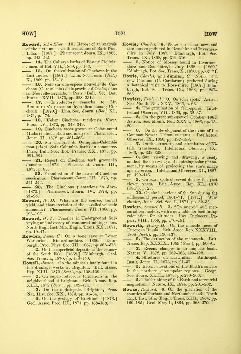 / HOW] 1024 Howard, John Eliot. 13. Report of an analysis of tlie sixth and seventh remittance of Bark from India. [1867.] Pharmaceut. Journ. IX., 1868, pp. 243-245. ' 14. The Calisaya barks of Eastern Bolivia. Journ. of Bot. VII., 1869, pp. 1-3. 15. On the cultivation of Cinchona in the East Indies. [1867.] Linn. Soc. Journ. (jBo<.) X., 1869, pp. 15-18. 16. Note sur une espece nouvelle de Cin- chona (C. rosulenta) de la province d'Ocaiia, dans la Nouvelle-Grenade. Paris, Bull. Soc. Bot. ■ France, XVII., 1870, pp. 228-231. 17. Introductory remarks to Mr. Buoughton's paper on hybridism among Cin- chonaa. [1870.] Linn. Soc. Journ. {Bot.) XL, 1871, p. 474. r 18. Ueber Cinchona tucujensis, Karst. Flora, LV., 1872, pp. 348-349. 19. Cinchona trees grown at Ootacamund (India) : description and analysis. Pharmaceut. Journ. II., 1872, pp.. 361-363. 20. Sur I'origine du Quinquina-Colombie mou {Angl. Soft Columbia bark) du commerce. Paris, Bull. Soc. Bot. France, XX., 1873, pp. 291-294. 21. Report on Cinchona bark grown in Jamaica. [1872.] Pharmaceut. Journ. III., 1873, p. 83. 22. Examination of the leaves of Cinchona succirubra. Pharmaceut. Journ. III., 1873, pp. 541-542. 23. The Cinchona plantations in Java. [1873.] Pharmaceut. Journ. IV., 1874, pp. 21-25. Howard, W. D. What are the source, annual yield, and characteristics of the so-called volcanic ammonia ? Pharmaceut. Journ. VII., 1866, pp. 193-195. Howard, W. F. Practice in Underground Sur- veying and advocacy of contoured mining plans. North Engl. Inst. Min. Engin. Trans. XX., 1871, pp. 19-47. Howden, James C. On a bone cave at Lower Warburton, Kincardineshire. [1866.] Edin- burgh, Proc. Phys. Soc. III., 1867, pp. 368-375. 2. On the superficial deposits at the estuary of the South Esk. [1868.] Edinburgh, GeoL Soc. Trans. I., 1870, pp. 138-150. Howell, James. On the minerals lately found in the drainage works at Brighton. Brit. Assoc. Rep. XLIL, 1872 {Sect.), pp. 108-109. 2. On super-cretaceous formations in the neighbourhood of Brighton. Brit. Assoc. Rep. XLIL, 1872 {Sect.), pp. 109-111. 3. On the nightingale. Brighton, Proc. Nat. Hist. Soc. XX., 1873, pp. 31-34. 4. On the geology of Brighton. [1873.] [HOW Howie, Charles. 4. Notes on some new and rare mosses gathered in Rossshire and Inverness- shire in July 1867. Edinburgh, Bot. Soc. Trans. IX., 1868, pp. 312-316. 5. Notice of Mosses found in Inverness- shire and Ross-shire, in July 1868. [1869.] Edinburgh, Bot. Soc. Trans. X., 1870, pp. 67-71. Howie, Charles, and Jenner, C. Notice of a new Carduus (C. Carolorum) gathered during a botanical visit to Ross-shire. [1867.] Edin- burgh, Bot. Soc. Trans. IX., 1868, pp. 257- 265. Howlett, Frederick. 3. On solar spots. Astron. Soc. Month. Not. XXV., 1865, p. 63. 4. The germination of fern-spores. Intel- lectual Observer, VII., 1865, pp. 32-37. 5. On the great sun-spot of October 1865* Astron. Soc. Month. Not. XXVI., 1866, pp. 13- 20. 6. On the development of the ovum of the Common Newt: Triton cristatus. Intellectual Observer, IX., 1866, pp. 192-198. 7. On the structure and circulation of Ni- teUa translucens. Intellectual Observer, IX., 1866, pp. 352-358. 8. Sun viewing and drawing: a ready method for observing and depicting solar pheno- mena, by means of projecting the sun's image upon a screen. Intellectual Observer, XL, 1867, pp. 429-446. 9. On solar spots observed during the past eleven years. Brit. Assoc. Rep. XL., 1870 {Sect.), p. 23. • 10. On the behaviour of the Sun during the undecennial period, 1861-71. [1871.] Win- chester, Journ. Sci. Soc. I., 1874, pp. 32-33. Howlett, Samuel B. 3. *0n aneroid and mer- curial barometers, with a new table for facilitating calculations for altitudes. Roy. Engineers' Pa- pers, VIII., 1859, pp. 176-181. Howorth, Henry H. On the nomade races of European Russia. Brit. Assoc. Rep. XXXVIIL, 1868 {Sect.), pp. 136-137. 2. The extinction of the mammoth. Brit. Assoc. Rep. XXXIX., 1869 {Sect.), pp. 90-91. • 3. Recent changes in circumpolar lands. Nature, V., 1872, pp. 162-163, 420-422. 4. Strictures on Darwinism. Anthropol. Instit. Journ. IL, 1873, pp. 21-37. 5. Recent elevations of the Earth's surface in the northern circumpolar regions. Geogr. Soc. Journ. XLIIL, 1873, pp. 240-263. 6. The'shrinking of the Eai'th and terrestrial magnetism. Nature, IX., 1874, pp. 201-202. Howse, Richard. 6. On the glaciation of the counties of Durham and Northumberland. North Engl. Inst. Min, Engin. Trans. XIIL, 1864, pp.